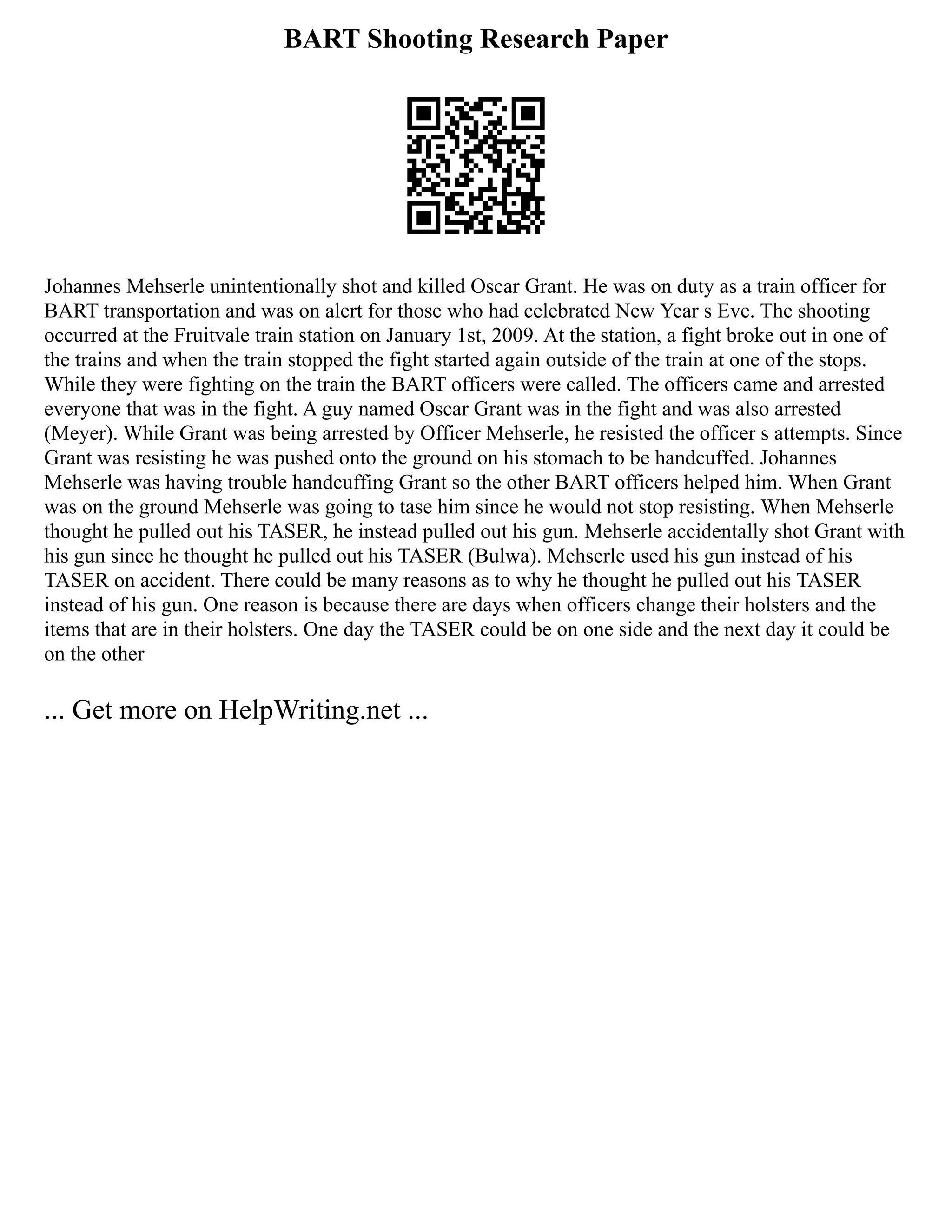 BART Shooting Research Paper
Johannes Mehserle unintentionally shot and killed Oscar Grant. He was on duty as a train officer for
BART transportation and was on alert for those who had celebrated New Year s Eve. The shooting
occurred at the Fruitvale train station on January 1st, 2009. At the station, a fight broke out in one of
the trains and when the train stopped the fight started again outside of the train at one of the stops.
While they were fighting on the train the BART officers were called. The officers came and arrested
everyone that was in the fight. A guy named Oscar Grant was in the fight and was also arrested
(Meyer). While Grant was being arrested by Officer Mehserle, he resisted the officer s attempts. Since
Grant was resisting he was pushed onto the ground on his stomach to be handcuffed. Johannes
Mehserle was having trouble handcuffing Grant so the other BART officers helped him. When Grant
was on the ground Mehserle was going to tase him since he would not stop resisting. When Mehserle
thought he pulled out his TASER, he instead pulled out his gun. Mehserle accidentally shot Grant with
his gun since he thought he pulled out his TASER (Bulwa). Mehserle used his gun instead of his
TASER on accident. There could be many reasons as to why he thought he pulled out his TASER
instead of his gun. One reason is because there are days when officers change their holsters and the
items that are in their holsters. One day the TASER could be on one side and the next day it could be
on the other
... Get more on HelpWriting.net ...
 