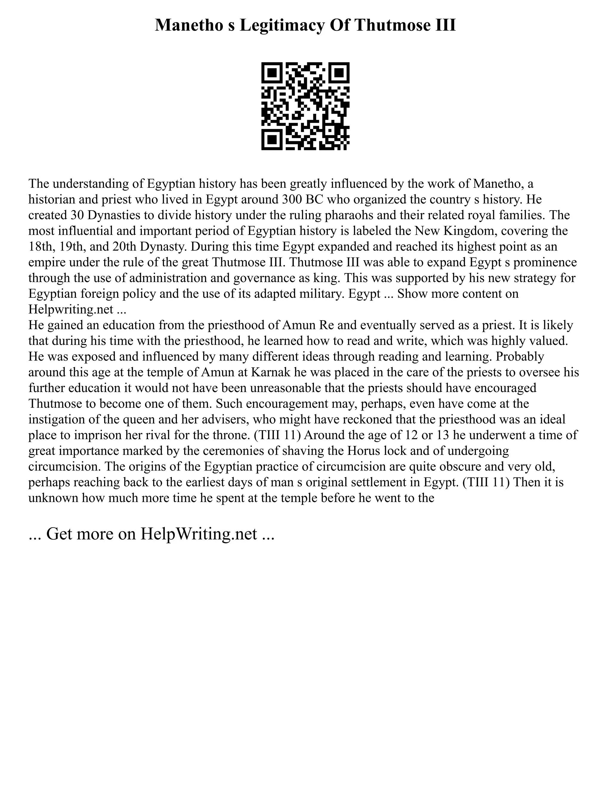 Manetho s Legitimacy Of Thutmose III
The understanding of Egyptian history has been greatly influenced by the work of Manetho, a
historian and priest who lived in Egypt around 300 BC who organized the country s history. He
created 30 Dynasties to divide history under the ruling pharaohs and their related royal families. The
most influential and important period of Egyptian history is labeled the New Kingdom, covering the
18th, 19th, and 20th Dynasty. During this time Egypt expanded and reached its highest point as an
empire under the rule of the great Thutmose III. Thutmose III was able to expand Egypt s prominence
through the use of administration and governance as king. This was supported by his new strategy for
Egyptian foreign policy and the use of its adapted military. Egypt ... Show more content on
Helpwriting.net ...
He gained an education from the priesthood of Amun Re and eventually served as a priest. It is likely
that during his time with the priesthood, he learned how to read and write, which was highly valued.
He was exposed and influenced by many different ideas through reading and learning. Probably
around this age at the temple of Amun at Karnak he was placed in the care of the priests to oversee his
further education it would not have been unreasonable that the priests should have encouraged
Thutmose to become one of them. Such encouragement may, perhaps, even have come at the
instigation of the queen and her advisers, who might have reckoned that the priesthood was an ideal
place to imprison her rival for the throne. (TIII 11) Around the age of 12 or 13 he underwent a time of
great importance marked by the ceremonies of shaving the Horus lock and of undergoing
circumcision. The origins of the Egyptian practice of circumcision are quite obscure and very old,
perhaps reaching back to the earliest days of man s original settlement in Egypt. (TIII 11) Then it is
unknown how much more time he spent at the temple before he went to the
... Get more on HelpWriting.net ...
 