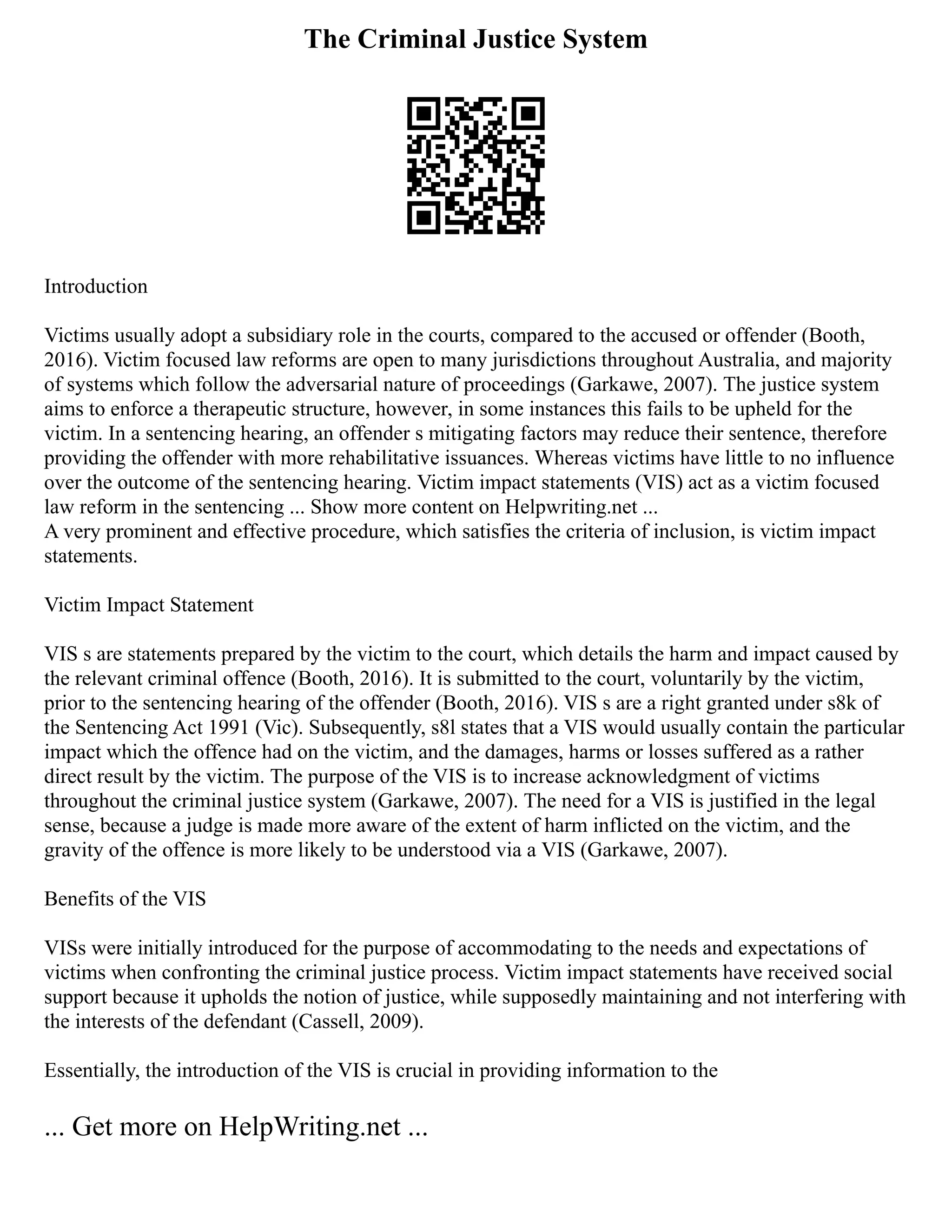 The Criminal Justice System
Introduction
Victims usually adopt a subsidiary role in the courts, compared to the accused or offender (Booth,
2016). Victim focused law reforms are open to many jurisdictions throughout Australia, and majority
of systems which follow the adversarial nature of proceedings (Garkawe, 2007). The justice system
aims to enforce a therapeutic structure, however, in some instances this fails to be upheld for the
victim. In a sentencing hearing, an offender s mitigating factors may reduce their sentence, therefore
providing the offender with more rehabilitative issuances. Whereas victims have little to no influence
over the outcome of the sentencing hearing. Victim impact statements (VIS) act as a victim focused
law reform in the sentencing ... Show more content on Helpwriting.net ...
A very prominent and effective procedure, which satisfies the criteria of inclusion, is victim impact
statements.
Victim Impact Statement
VIS s are statements prepared by the victim to the court, which details the harm and impact caused by
the relevant criminal offence (Booth, 2016). It is submitted to the court, voluntarily by the victim,
prior to the sentencing hearing of the offender (Booth, 2016). VIS s are a right granted under s8k of
the Sentencing Act 1991 (Vic). Subsequently, s8l states that a VIS would usually contain the particular
impact which the offence had on the victim, and the damages, harms or losses suffered as a rather
direct result by the victim. The purpose of the VIS is to increase acknowledgment of victims
throughout the criminal justice system (Garkawe, 2007). The need for a VIS is justified in the legal
sense, because a judge is made more aware of the extent of harm inflicted on the victim, and the
gravity of the offence is more likely to be understood via a VIS (Garkawe, 2007).
Benefits of the VIS
VISs were initially introduced for the purpose of accommodating to the needs and expectations of
victims when confronting the criminal justice process. Victim impact statements have received social
support because it upholds the notion of justice, while supposedly maintaining and not interfering with
the interests of the defendant (Cassell, 2009).
Essentially, the introduction of the VIS is crucial in providing information to the
... Get more on HelpWriting.net ...
 