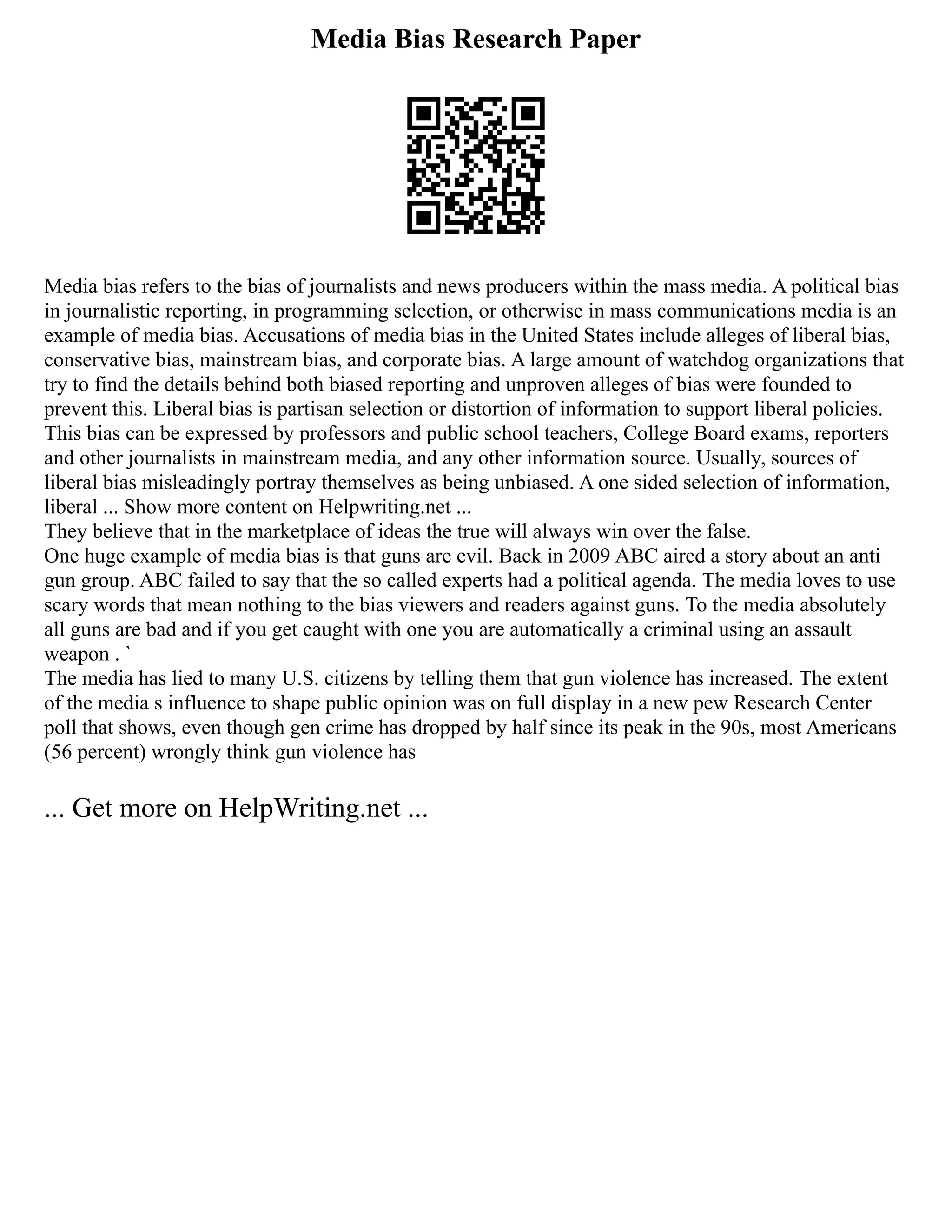 Media Bias Research Paper
Media bias refers to the bias of journalists and news producers within the mass media. A political bias
in journalistic reporting, in programming selection, or otherwise in mass communications media is an
example of media bias. Accusations of media bias in the United States include alleges of liberal bias,
conservative bias, mainstream bias, and corporate bias. A large amount of watchdog organizations that
try to find the details behind both biased reporting and unproven alleges of bias were founded to
prevent this. Liberal bias is partisan selection or distortion of information to support liberal policies.
This bias can be expressed by professors and public school teachers, College Board exams, reporters
and other journalists in mainstream media, and any other information source. Usually, sources of
liberal bias misleadingly portray themselves as being unbiased. A one sided selection of information,
liberal ... Show more content on Helpwriting.net ...
They believe that in the marketplace of ideas the true will always win over the false.
One huge example of media bias is that guns are evil. Back in 2009 ABC aired a story about an anti
gun group. ABC failed to say that the so called experts had a political agenda. The media loves to use
scary words that mean nothing to the bias viewers and readers against guns. To the media absolutely
all guns are bad and if you get caught with one you are automatically a criminal using an assault
weapon . `
The media has lied to many U.S. citizens by telling them that gun violence has increased. The extent
of the media s influence to shape public opinion was on full display in a new pew Research Center
poll that shows, even though gen crime has dropped by half since its peak in the 90s, most Americans
(56 percent) wrongly think gun violence has
... Get more on HelpWriting.net ...
 