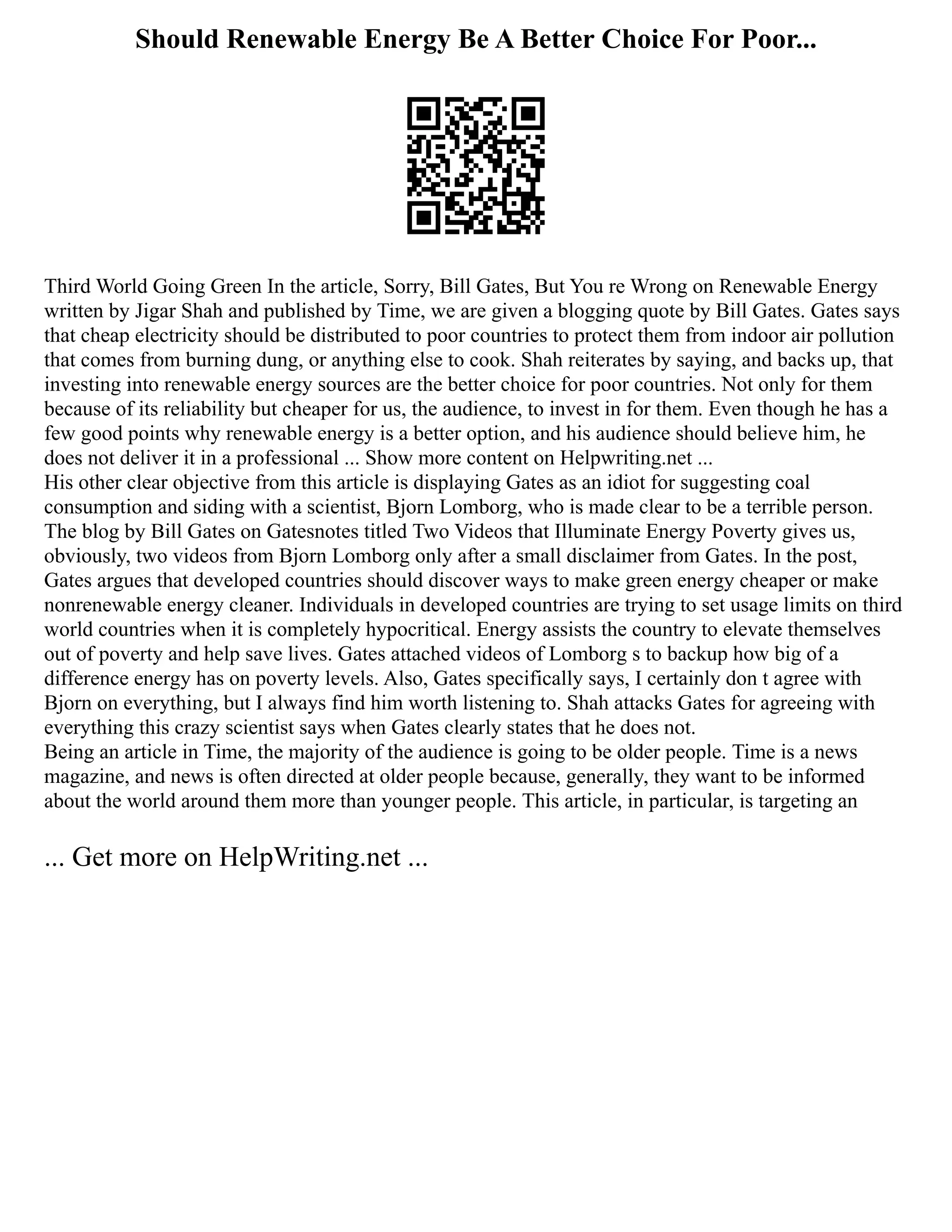 Should Renewable Energy Be A Better Choice For Poor...
Third World Going Green In the article, Sorry, Bill Gates, But You re Wrong on Renewable Energy
written by Jigar Shah and published by Time, we are given a blogging quote by Bill Gates. Gates says
that cheap electricity should be distributed to poor countries to protect them from indoor air pollution
that comes from burning dung, or anything else to cook. Shah reiterates by saying, and backs up, that
investing into renewable energy sources are the better choice for poor countries. Not only for them
because of its reliability but cheaper for us, the audience, to invest in for them. Even though he has a
few good points why renewable energy is a better option, and his audience should believe him, he
does not deliver it in a professional ... Show more content on Helpwriting.net ...
His other clear objective from this article is displaying Gates as an idiot for suggesting coal
consumption and siding with a scientist, Bjorn Lomborg, who is made clear to be a terrible person.
The blog by Bill Gates on Gatesnotes titled Two Videos that Illuminate Energy Poverty gives us,
obviously, two videos from Bjorn Lomborg only after a small disclaimer from Gates. In the post,
Gates argues that developed countries should discover ways to make green energy cheaper or make
nonrenewable energy cleaner. Individuals in developed countries are trying to set usage limits on third
world countries when it is completely hypocritical. Energy assists the country to elevate themselves
out of poverty and help save lives. Gates attached videos of Lomborg s to backup how big of a
difference energy has on poverty levels. Also, Gates specifically says, I certainly don t agree with
Bjorn on everything, but I always find him worth listening to. Shah attacks Gates for agreeing with
everything this crazy scientist says when Gates clearly states that he does not.
Being an article in Time, the majority of the audience is going to be older people. Time is a news
magazine, and news is often directed at older people because, generally, they want to be informed
about the world around them more than younger people. This article, in particular, is targeting an
... Get more on HelpWriting.net ...
 