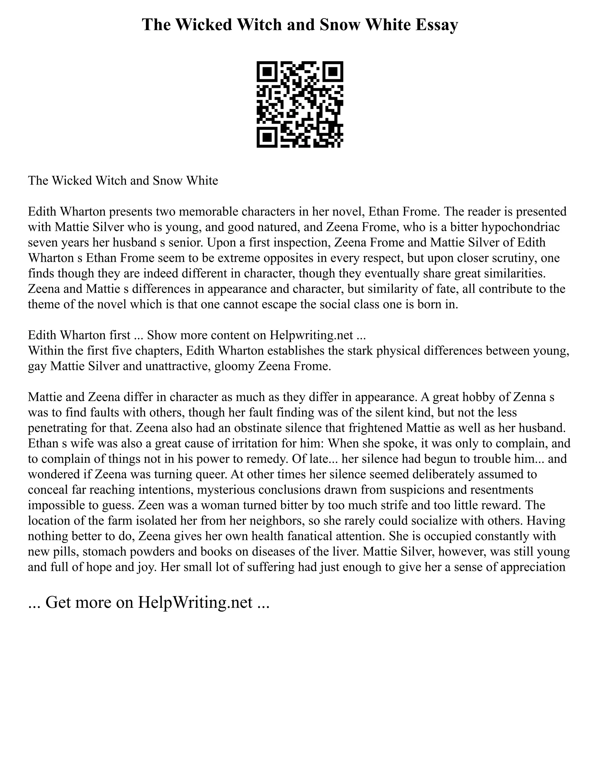 The Wicked Witch and Snow White Essay
The Wicked Witch and Snow White
Edith Wharton presents two memorable characters in her novel, Ethan Frome. The reader is presented
with Mattie Silver who is young, and good natured, and Zeena Frome, who is a bitter hypochondriac
seven years her husband s senior. Upon a first inspection, Zeena Frome and Mattie Silver of Edith
Wharton s Ethan Frome seem to be extreme opposites in every respect, but upon closer scrutiny, one
finds though they are indeed different in character, though they eventually share great similarities.
Zeena and Mattie s differences in appearance and character, but similarity of fate, all contribute to the
theme of the novel which is that one cannot escape the social class one is born in.
Edith Wharton first ... Show more content on Helpwriting.net ...
Within the first five chapters, Edith Wharton establishes the stark physical differences between young,
gay Mattie Silver and unattractive, gloomy Zeena Frome.
Mattie and Zeena differ in character as much as they differ in appearance. A great hobby of Zenna s
was to find faults with others, though her fault finding was of the silent kind, but not the less
penetrating for that. Zeena also had an obstinate silence that frightened Mattie as well as her husband.
Ethan s wife was also a great cause of irritation for him: When she spoke, it was only to complain, and
to complain of things not in his power to remedy. Of late... her silence had begun to trouble him... and
wondered if Zeena was turning queer. At other times her silence seemed deliberately assumed to
conceal far reaching intentions, mysterious conclusions drawn from suspicions and resentments
impossible to guess. Zeen was a woman turned bitter by too much strife and too little reward. The
location of the farm isolated her from her neighbors, so she rarely could socialize with others. Having
nothing better to do, Zeena gives her own health fanatical attention. She is occupied constantly with
new pills, stomach powders and books on diseases of the liver. Mattie Silver, however, was still young
and full of hope and joy. Her small lot of suffering had just enough to give her a sense of appreciation
... Get more on HelpWriting.net ...
 