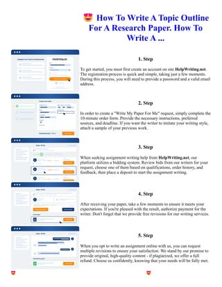 😍How To Write A Topic Outline
For A Research Paper. How To
Write A ...
1. Step
To get started, you must first create an account on site HelpWriting.net.
The registration process is quick and simple, taking just a few moments.
During this process, you will need to provide a password and a valid email
address.
2. Step
In order to create a "Write My Paper For Me" request, simply complete the
10-minute order form. Provide the necessary instructions, preferred
sources, and deadline. If you want the writer to imitate your writing style,
attach a sample of your previous work.
3. Step
When seeking assignment writing help from HelpWriting.net, our
platform utilizes a bidding system. Review bids from our writers for your
request, choose one of them based on qualifications, order history, and
feedback, then place a deposit to start the assignment writing.
4. Step
After receiving your paper, take a few moments to ensure it meets your
expectations. If you're pleased with the result, authorize payment for the
writer. Don't forget that we provide free revisions for our writing services.
5. Step
When you opt to write an assignment online with us, you can request
multiple revisions to ensure your satisfaction. We stand by our promise to
provide original, high-quality content - if plagiarized, we offer a full
refund. Choose us confidently, knowing that your needs will be fully met.
😍How To Write A Topic Outline For A Research Paper. How To Write A ... 😍How To Write A Topic Outline
For A Research Paper. How To Write A ...
 