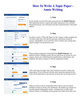 How To Write A Topic Paper -
Amos Writing
1. Step
To get started, you must first create an account on site HelpWriting.net.
The registration process is quick and simple, taking just a few moments.
During this process, you will need to provide a password and a valid email
address.
2. Step
In order to create a "Write My Paper For Me" request, simply complete the
10-minute order form. Provide the necessary instructions, preferred
sources, and deadline. If you want the writer to imitate your writing style,
attach a sample of your previous work.
3. Step
When seeking assignment writing help from HelpWriting.net, our
platform utilizes a bidding system. Review bids from our writers for your
request, choose one of them based on qualifications, order history, and
feedback, then place a deposit to start the assignment writing.
4. Step
After receiving your paper, take a few moments to ensure it meets your
expectations. If you're pleased with the result, authorize payment for the
writer. Don't forget that we provide free revisions for our writing services.
5. Step
When you opt to write an assignment online with us, you can request
multiple revisions to ensure your satisfaction. We stand by our promise to
provide original, high-quality content - if plagiarized, we offer a full
refund. Choose us confidently, knowing that your needs will be fully met.
How To Write A Topic Paper - Amos Writing How To Write A Topic Paper - Amos Writing
 