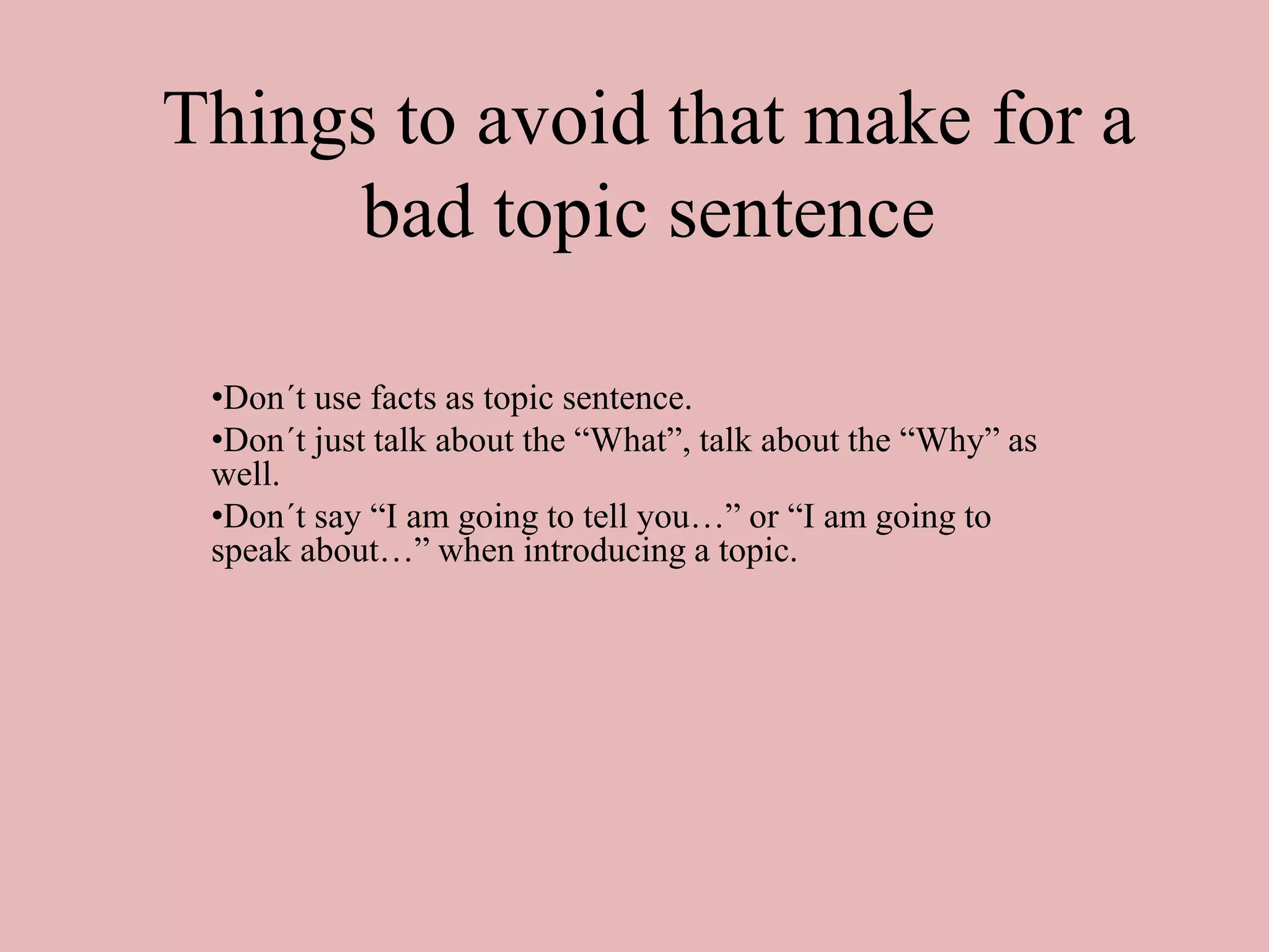 Things to avoid that make for a
bad topic sentence
•Don´t use facts as topic sentence.
•Don´t just talk about the “What”, talk about the “Why” as
well.
•Don´t say “I am going to tell you…” or “I am going to
speak about…” when introducing a topic.