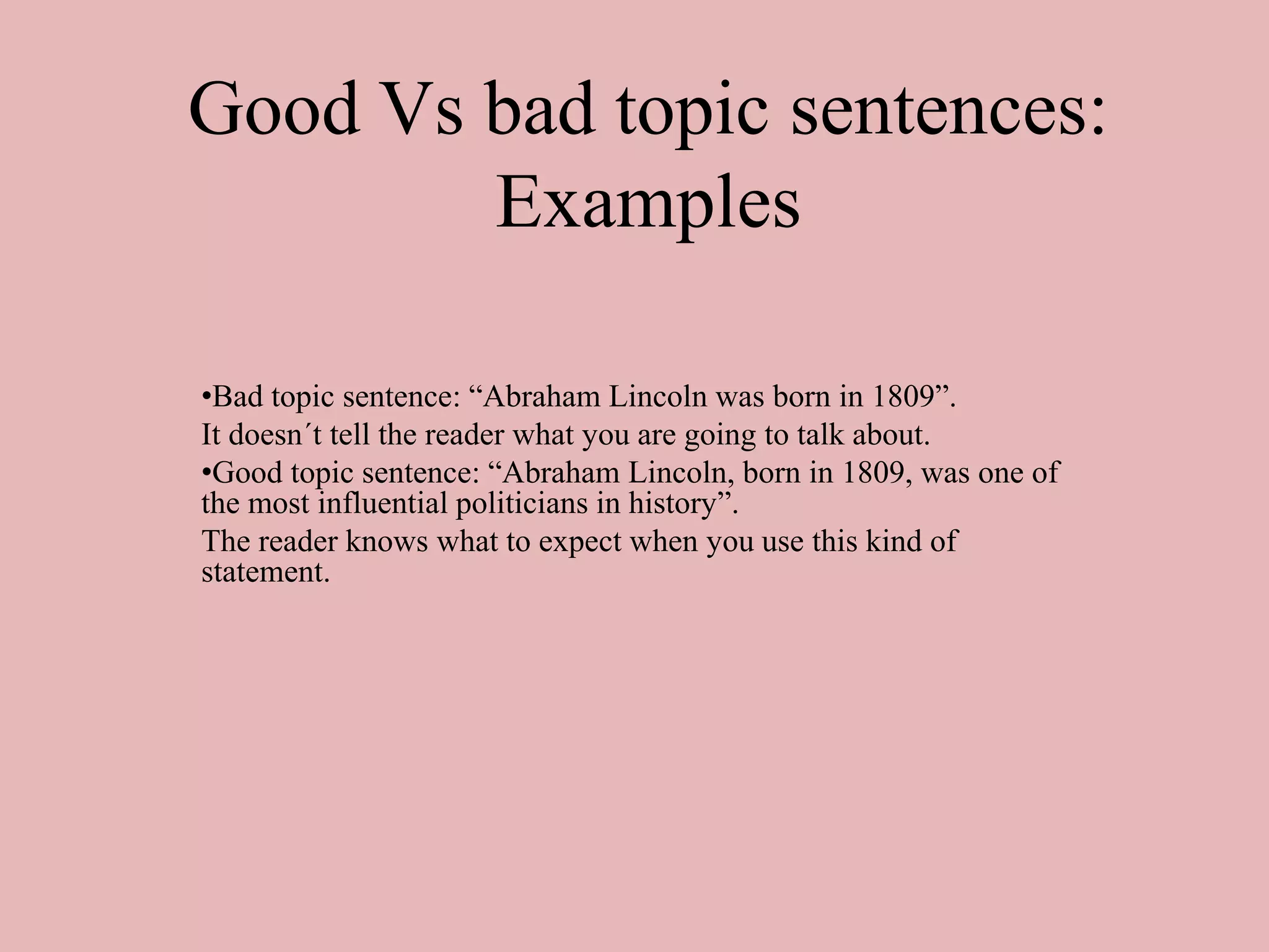 Good Vs bad topic sentences:
Examples
•Bad topic sentence: “Abraham Lincoln was born in 1809”.
It doesn´t tell the reader what you are going to talk about.
•Good topic sentence: “Abraham Lincoln, born in 1809, was one of
the most influential politicians in history”.
The reader knows what to expect when you use this kind of
statement.