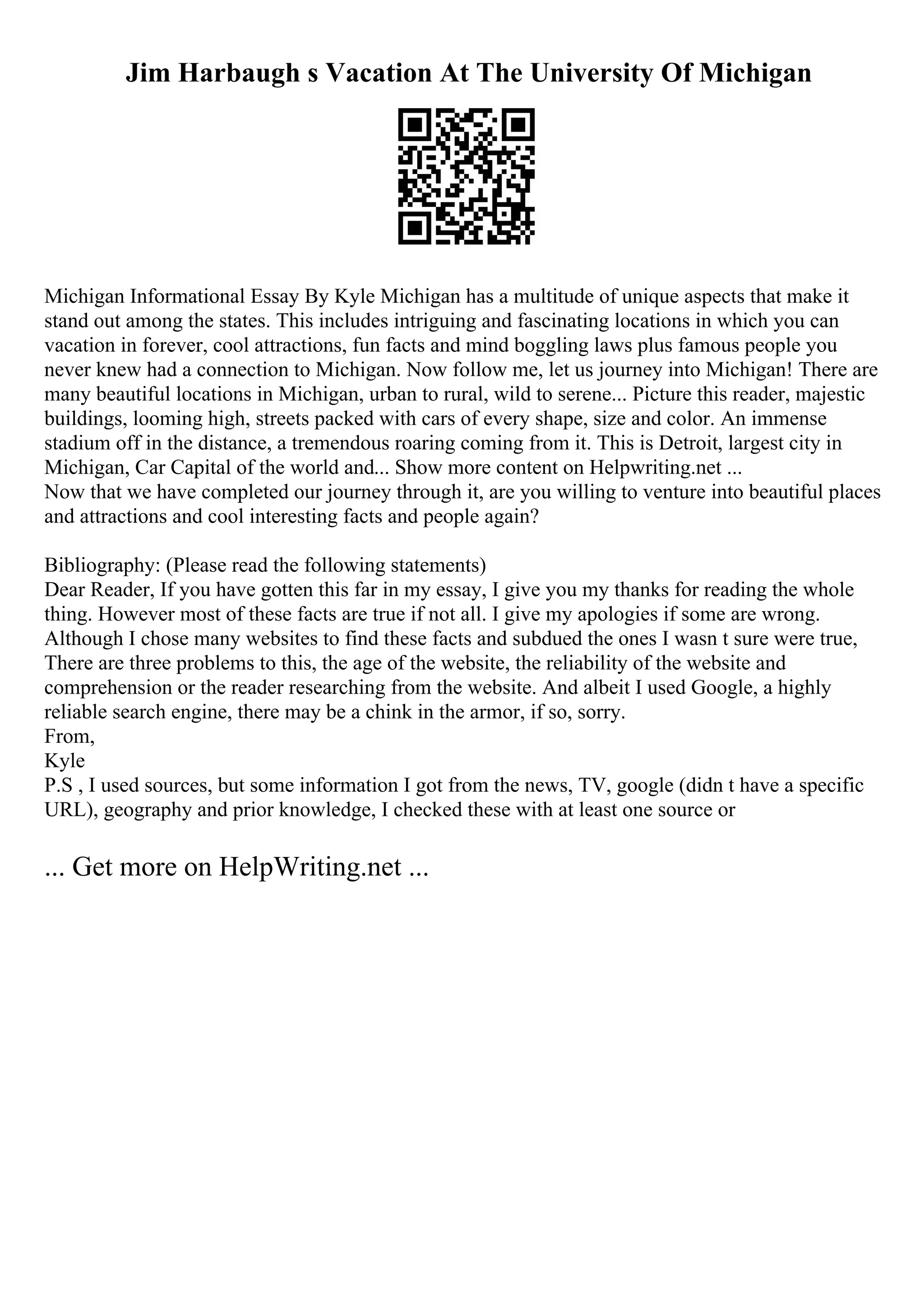 Jim Harbaugh s Vacation At The University Of Michigan
Michigan Informational Essay By Kyle Michigan has a multitude of unique aspects that make it
stand out among the states. This includes intriguing and fascinating locations in which you can
vacation in forever, cool attractions, fun facts and mind boggling laws plus famous people you
never knew had a connection to Michigan. Now follow me, let us journey into Michigan! There are
many beautiful locations in Michigan, urban to rural, wild to serene... Picture this reader, majestic
buildings, looming high, streets packed with cars of every shape, size and color. An immense
stadium off in the distance, a tremendous roaring coming from it. This is Detroit, largest city in
Michigan, Car Capital of the world and... Show more content on Helpwriting.net ...
Now that we have completed our journey through it, are you willing to venture into beautiful places
and attractions and cool interesting facts and people again?
Bibliography: (Please read the following statements)
Dear Reader, If you have gotten this far in my essay, I give you my thanks for reading the whole
thing. However most of these facts are true if not all. I give my apologies if some are wrong.
Although I chose many websites to find these facts and subdued the ones I wasn t sure were true,
There are three problems to this, the age of the website, the reliability of the website and
comprehension or the reader researching from the website. And albeit I used Google, a highly
reliable search engine, there may be a chink in the armor, if so, sorry.
From,
Kyle
P.S , I used sources, but some information I got from the news, TV, google (didn t have a specific
URL), geography and prior knowledge, I checked these with at least one source or
... Get more on HelpWriting.net ...
 