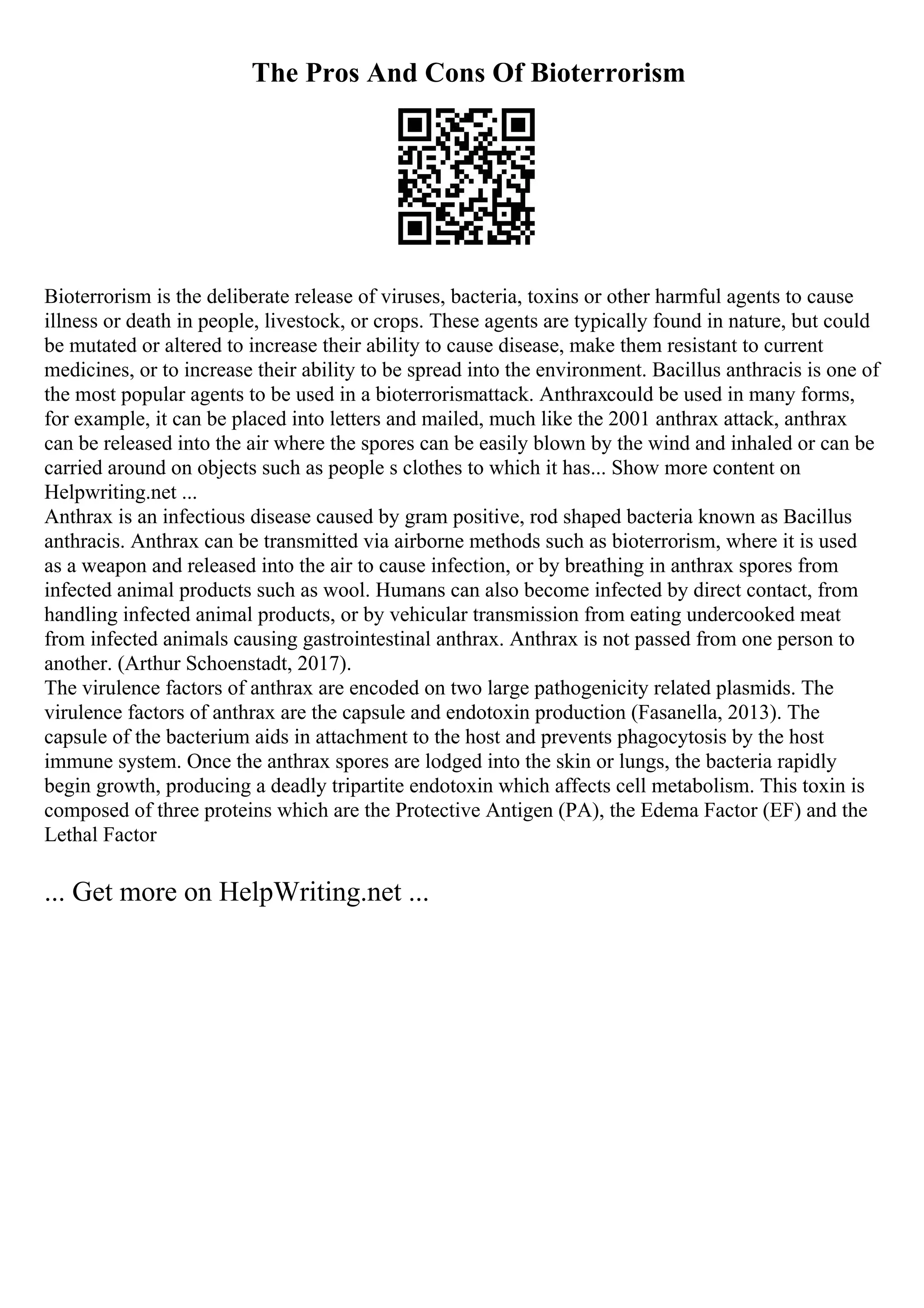 The Pros And Cons Of Bioterrorism
Bioterrorism is the deliberate release of viruses, bacteria, toxins or other harmful agents to cause
illness or death in people, livestock, or crops. These agents are typically found in nature, but could
be mutated or altered to increase their ability to cause disease, make them resistant to current
medicines, or to increase their ability to be spread into the environment. Bacillus anthracis is one of
the most popular agents to be used in a bioterrorismattack. Anthraxcould be used in many forms,
for example, it can be placed into letters and mailed, much like the 2001 anthrax attack, anthrax
can be released into the air where the spores can be easily blown by the wind and inhaled or can be
carried around on objects such as people s clothes to which it has... Show more content on
Helpwriting.net ...
Anthrax is an infectious disease caused by gram positive, rod shaped bacteria known as Bacillus
anthracis. Anthrax can be transmitted via airborne methods such as bioterrorism, where it is used
as a weapon and released into the air to cause infection, or by breathing in anthrax spores from
infected animal products such as wool. Humans can also become infected by direct contact, from
handling infected animal products, or by vehicular transmission from eating undercooked meat
from infected animals causing gastrointestinal anthrax. Anthrax is not passed from one person to
another. (Arthur Schoenstadt, 2017).
The virulence factors of anthrax are encoded on two large pathogenicity related plasmids. The
virulence factors of anthrax are the capsule and endotoxin production (Fasanella, 2013). The
capsule of the bacterium aids in attachment to the host and prevents phagocytosis by the host
immune system. Once the anthrax spores are lodged into the skin or lungs, the bacteria rapidly
begin growth, producing a deadly tripartite endotoxin which affects cell metabolism. This toxin is
composed of three proteins which are the Protective Antigen (PA), the Edema Factor (EF) and the
Lethal Factor
... Get more on HelpWriting.net ...
 