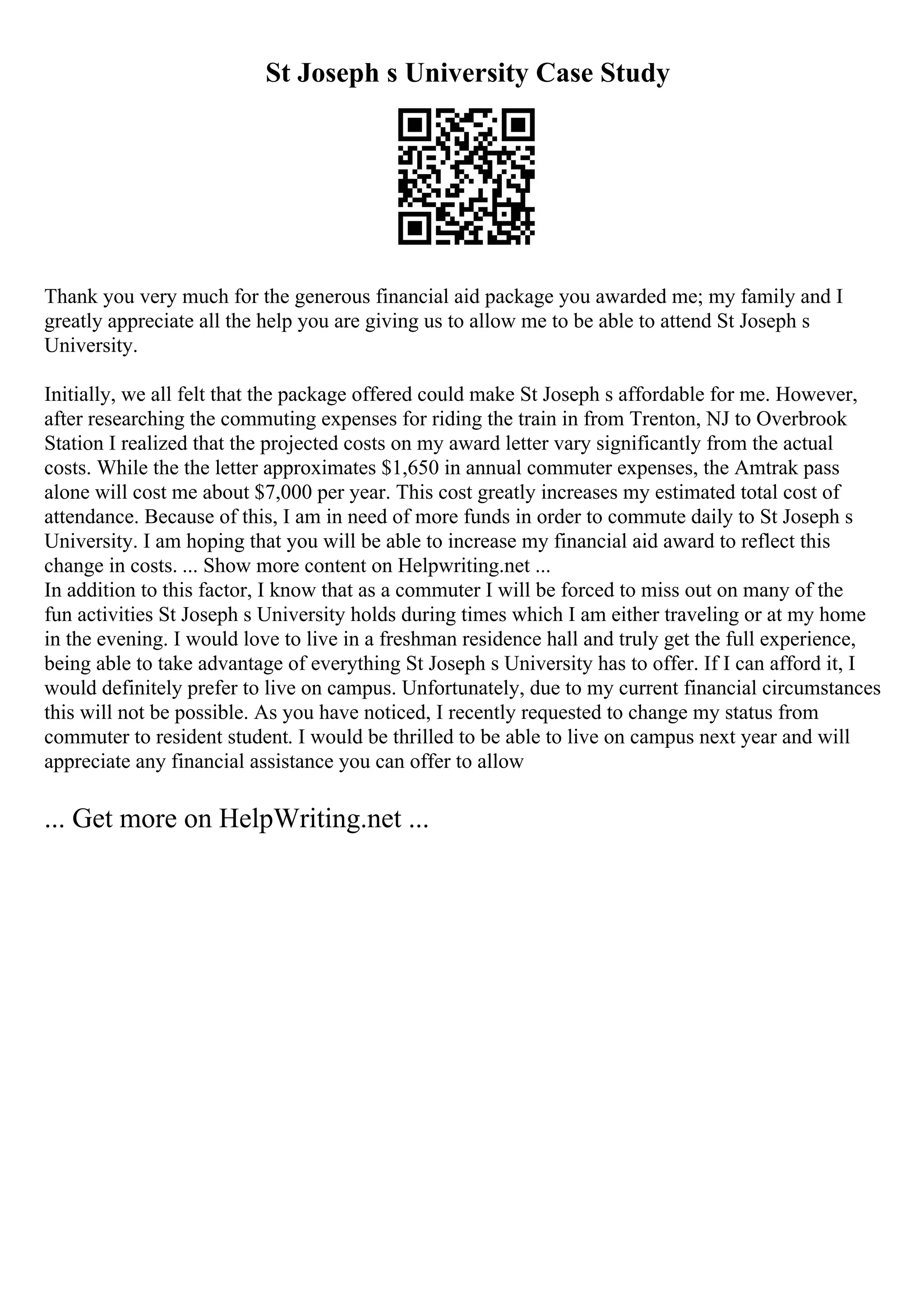 St Joseph s University Case Study
Thank you very much for the generous financial aid package you awarded me; my family and I
greatly appreciate all the help you are giving us to allow me to be able to attend St Joseph s
University.
Initially, we all felt that the package offered could make St Joseph s affordable for me. However,
after researching the commuting expenses for riding the train in from Trenton, NJ to Overbrook
Station I realized that the projected costs on my award letter vary significantly from the actual
costs. While the the letter approximates $1,650 in annual commuter expenses, the Amtrak pass
alone will cost me about $7,000 per year. This cost greatly increases my estimated total cost of
attendance. Because of this, I am in need of more funds in order to commute daily to St Joseph s
University. I am hoping that you will be able to increase my financial aid award to reflect this
change in costs. ... Show more content on Helpwriting.net ...
In addition to this factor, I know that as a commuter I will be forced to miss out on many of the
fun activities St Joseph s University holds during times which I am either traveling or at my home
in the evening. I would love to live in a freshman residence hall and truly get the full experience,
being able to take advantage of everything St Joseph s University has to offer. If I can afford it, I
would definitely prefer to live on campus. Unfortunately, due to my current financial circumstances
this will not be possible. As you have noticed, I recently requested to change my status from
commuter to resident student. I would be thrilled to be able to live on campus next year and will
appreciate any financial assistance you can offer to allow
... Get more on HelpWriting.net ...
 