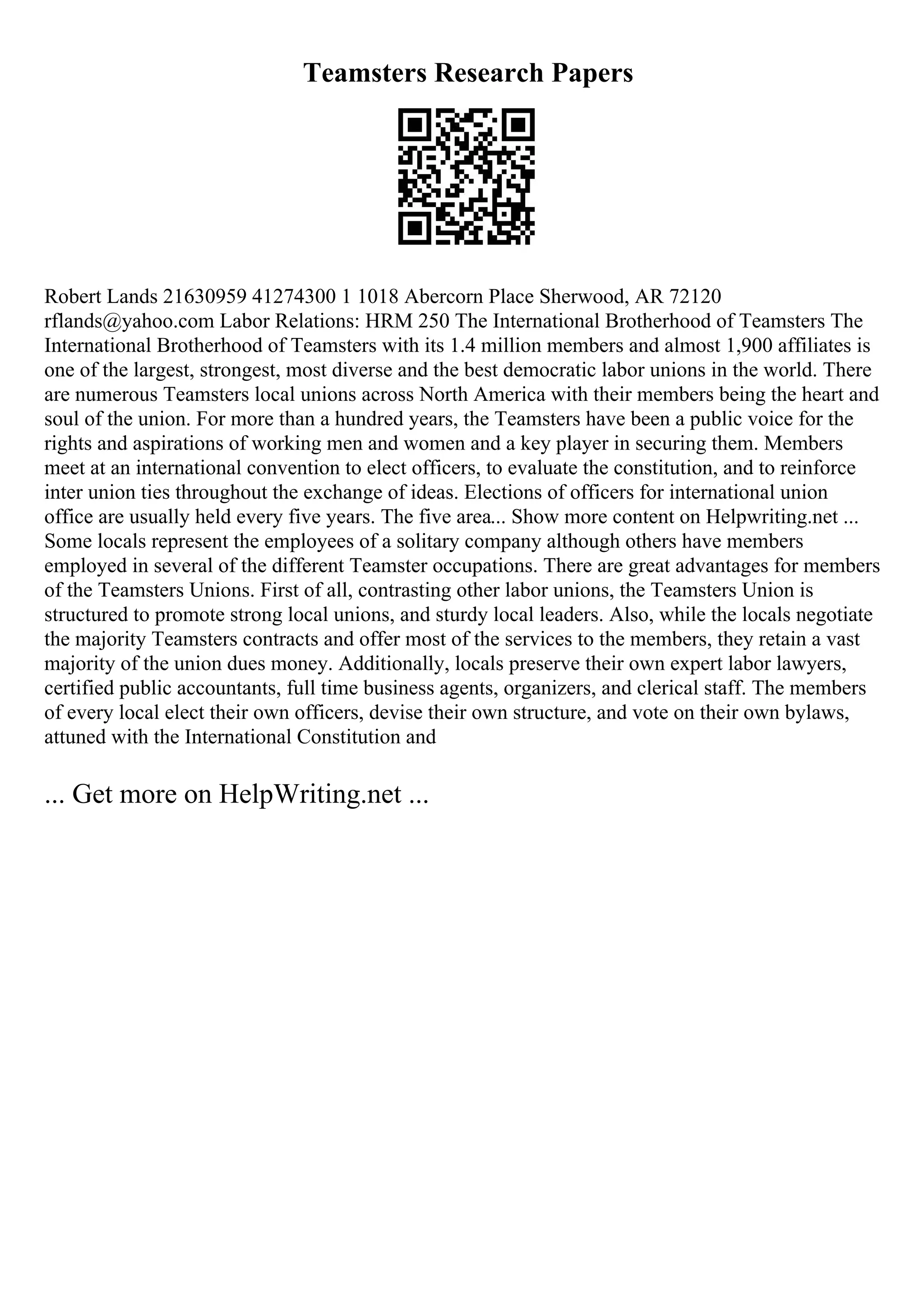 Teamsters Research Papers
Robert Lands 21630959 41274300 1 1018 Abercorn Place Sherwood, AR 72120
rflands@yahoo.com Labor Relations: HRM 250 The International Brotherhood of Teamsters The
International Brotherhood of Teamsters with its 1.4 million members and almost 1,900 affiliates is
one of the largest, strongest, most diverse and the best democratic labor unions in the world. There
are numerous Teamsters local unions across North America with their members being the heart and
soul of the union. For more than a hundred years, the Teamsters have been a public voice for the
rights and aspirations of working men and women and a key player in securing them. Members
meet at an international convention to elect officers, to evaluate the constitution, and to reinforce
inter union ties throughout the exchange of ideas. Elections of officers for international union
office are usually held every five years. The five area... Show more content on Helpwriting.net ...
Some locals represent the employees of a solitary company although others have members
employed in several of the different Teamster occupations. There are great advantages for members
of the Teamsters Unions. First of all, contrasting other labor unions, the Teamsters Union is
structured to promote strong local unions, and sturdy local leaders. Also, while the locals negotiate
the majority Teamsters contracts and offer most of the services to the members, they retain a vast
majority of the union dues money. Additionally, locals preserve their own expert labor lawyers,
certified public accountants, full time business agents, organizers, and clerical staff. The members
of every local elect their own officers, devise their own structure, and vote on their own bylaws,
attuned with the International Constitution and
... Get more on HelpWriting.net ...
 