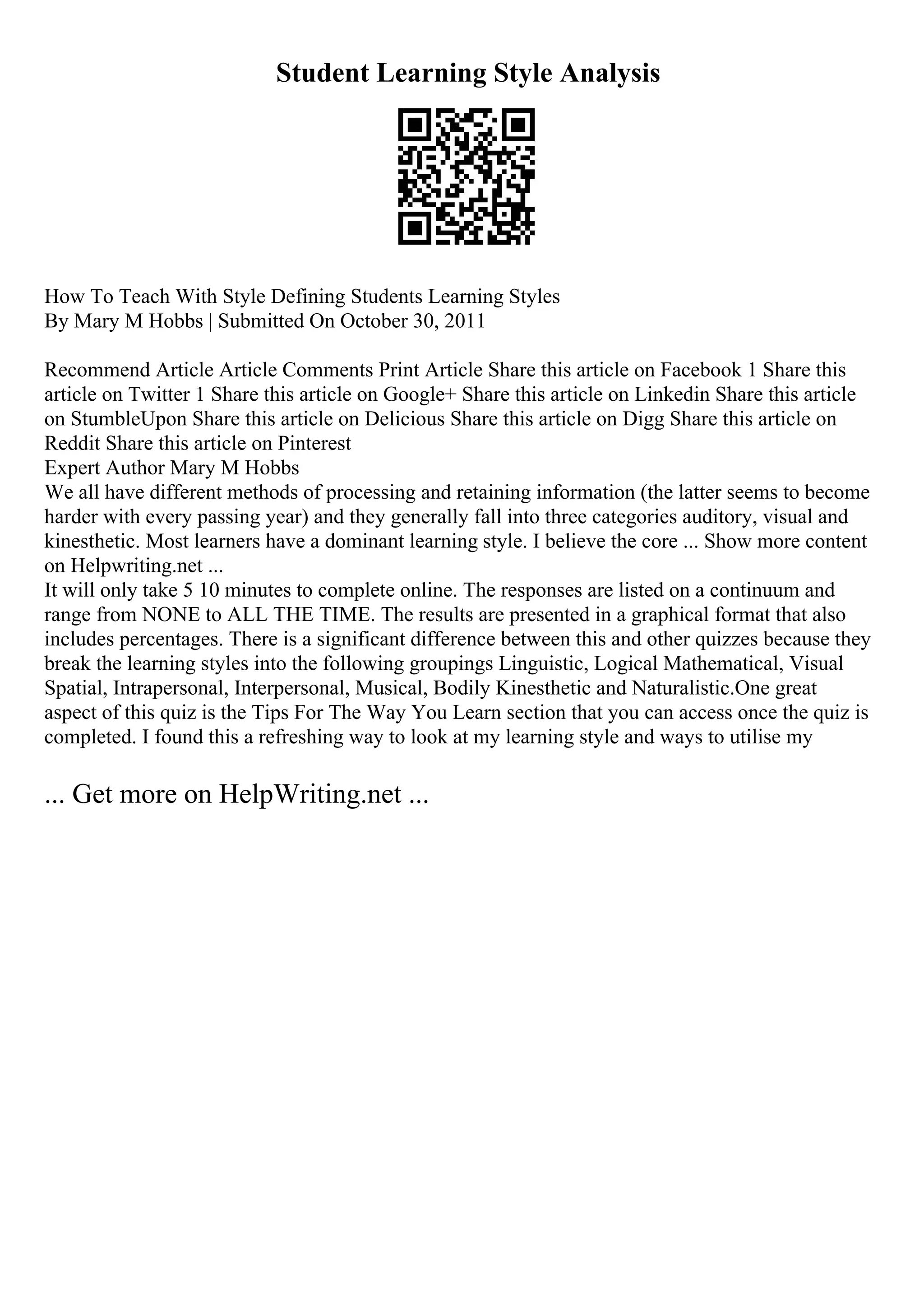 Student Learning Style Analysis
How To Teach With Style Defining Students Learning Styles
By Mary M Hobbs | Submitted On October 30, 2011
Recommend Article Article Comments Print Article Share this article on Facebook 1 Share this
article on Twitter 1 Share this article on Google+ Share this article on Linkedin Share this article
on StumbleUpon Share this article on Delicious Share this article on Digg Share this article on
Reddit Share this article on Pinterest
Expert Author Mary M Hobbs
We all have different methods of processing and retaining information (the latter seems to become
harder with every passing year) and they generally fall into three categories auditory, visual and
kinesthetic. Most learners have a dominant learning style. I believe the core ... Show more content
on Helpwriting.net ...
It will only take 5 10 minutes to complete online. The responses are listed on a continuum and
range from NONE to ALL THE TIME. The results are presented in a graphical format that also
includes percentages. There is a significant difference between this and other quizzes because they
break the learning styles into the following groupings Linguistic, Logical Mathematical, Visual
Spatial, Intrapersonal, Interpersonal, Musical, Bodily Kinesthetic and Naturalistic.One great
aspect of this quiz is the Tips For The Way You Learn section that you can access once the quiz is
completed. I found this a refreshing way to look at my learning style and ways to utilise my
... Get more on HelpWriting.net ...
 