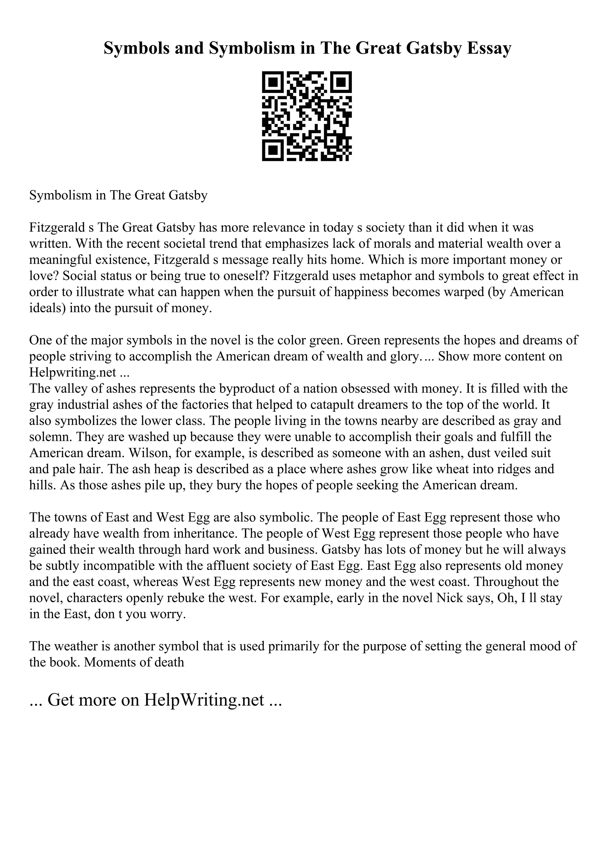 Symbols and Symbolism in The Great Gatsby Essay
Symbolism in The Great Gatsby
Fitzgerald s The Great Gatsby has more relevance in today s society than it did when it was
written. With the recent societal trend that emphasizes lack of morals and material wealth over a
meaningful existence, Fitzgerald s message really hits home. Which is more important money or
love? Social status or being true to oneself? Fitzgerald uses metaphor and symbols to great effect in
order to illustrate what can happen when the pursuit of happiness becomes warped (by American
ideals) into the pursuit of money.
One of the major symbols in the novel is the color green. Green represents the hopes and dreams of
people striving to accomplish the American dream of wealth and glory.... Show more content on
Helpwriting.net ...
The valley of ashes represents the byproduct of a nation obsessed with money. It is filled with the
gray industrial ashes of the factories that helped to catapult dreamers to the top of the world. It
also symbolizes the lower class. The people living in the towns nearby are described as gray and
solemn. They are washed up because they were unable to accomplish their goals and fulfill the
American dream. Wilson, for example, is described as someone with an ashen, dust veiled suit
and pale hair. The ash heap is described as a place where ashes grow like wheat into ridges and
hills. As those ashes pile up, they bury the hopes of people seeking the American dream.
The towns of East and West Egg are also symbolic. The people of East Egg represent those who
already have wealth from inheritance. The people of West Egg represent those people who have
gained their wealth through hard work and business. Gatsby has lots of money but he will always
be subtly incompatible with the affluent society of East Egg. East Egg also represents old money
and the east coast, whereas West Egg represents new money and the west coast. Throughout the
novel, characters openly rebuke the west. For example, early in the novel Nick says, Oh, I ll stay
in the East, don t you worry.
The weather is another symbol that is used primarily for the purpose of setting the general mood of
the book. Moments of death
... Get more on HelpWriting.net ...
 
