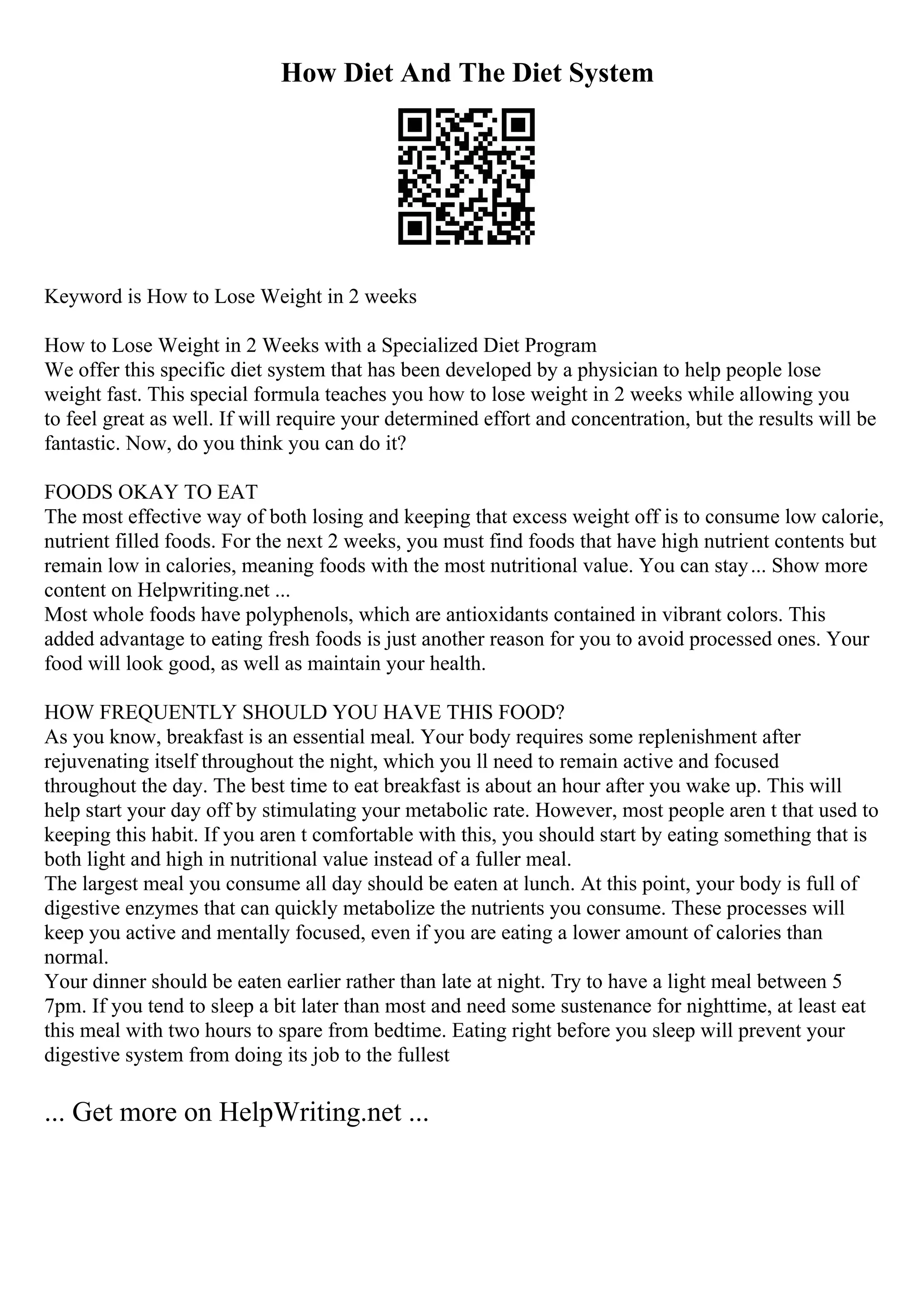 How Diet And The Diet System
Keyword is How to Lose Weight in 2 weeks
How to Lose Weight in 2 Weeks with a Specialized Diet Program
We offer this specific diet system that has been developed by a physician to help people lose
weight fast. This special formula teaches you how to lose weight in 2 weeks while allowing you
to feel great as well. If will require your determined effort and concentration, but the results will be
fantastic. Now, do you think you can do it?
FOODS OKAY TO EAT
The most effective way of both losing and keeping that excess weight off is to consume low calorie,
nutrient filled foods. For the next 2 weeks, you must find foods that have high nutrient contents but
remain low in calories, meaning foods with the most nutritional value. You can stay... Show more
content on Helpwriting.net ...
Most whole foods have polyphenols, which are antioxidants contained in vibrant colors. This
added advantage to eating fresh foods is just another reason for you to avoid processed ones. Your
food will look good, as well as maintain your health.
HOW FREQUENTLY SHOULD YOU HAVE THIS FOOD?
As you know, breakfast is an essential meal. Your body requires some replenishment after
rejuvenating itself throughout the night, which you ll need to remain active and focused
throughout the day. The best time to eat breakfast is about an hour after you wake up. This will
help start your day off by stimulating your metabolic rate. However, most people aren t that used to
keeping this habit. If you aren t comfortable with this, you should start by eating something that is
both light and high in nutritional value instead of a fuller meal.
The largest meal you consume all day should be eaten at lunch. At this point, your body is full of
digestive enzymes that can quickly metabolize the nutrients you consume. These processes will
keep you active and mentally focused, even if you are eating a lower amount of calories than
normal.
Your dinner should be eaten earlier rather than late at night. Try to have a light meal between 5
7pm. If you tend to sleep a bit later than most and need some sustenance for nighttime, at least eat
this meal with two hours to spare from bedtime. Eating right before you sleep will prevent your
digestive system from doing its job to the fullest
... Get more on HelpWriting.net ...
 