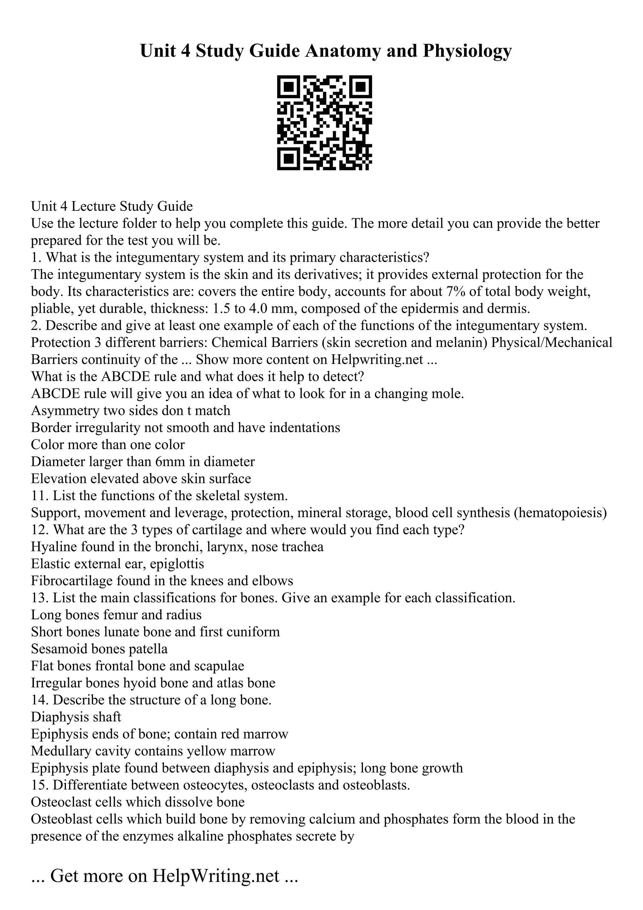 Unit 4 Study Guide Anatomy and Physiology
Unit 4 Lecture Study Guide
Use the lecture folder to help you complete this guide. The more detail you can provide the better
prepared for the test you will be.
1. What is the integumentary system and its primary characteristics?
The integumentary system is the skin and its derivatives; it provides external protection for the
body. Its characteristics are: covers the entire body, accounts for about 7% of total body weight,
pliable, yet durable, thickness: 1.5 to 4.0 mm, composed of the epidermis and dermis.
2. Describe and give at least one example of each of the functions of the integumentary system.
Protection 3 different barriers: Chemical Barriers (skin secretion and melanin) Physical/Mechanical
Barriers continuity of the ... Show more content on Helpwriting.net ...
What is the ABCDE rule and what does it help to detect?
ABCDE rule will give you an idea of what to look for in a changing mole.
Asymmetry two sides don t match
Border irregularity not smooth and have indentations
Color more than one color
Diameter larger than 6mm in diameter
Elevation elevated above skin surface
11. List the functions of the skeletal system.
Support, movement and leverage, protection, mineral storage, blood cell synthesis (hematopoiesis)
12. What are the 3 types of cartilage and where would you find each type?
Hyaline found in the bronchi, larynx, nose trachea
Elastic external ear, epiglottis
Fibrocartilage found in the knees and elbows
13. List the main classifications for bones. Give an example for each classification.
Long bones femur and radius
Short bones lunate bone and first cuniform
Sesamoid bones patella
Flat bones frontal bone and scapulae
Irregular bones hyoid bone and atlas bone
14. Describe the structure of a long bone.
Diaphysis shaft
Epiphysis ends of bone; contain red marrow
Medullary cavity contains yellow marrow
Epiphysis plate found between diaphysis and epiphysis; long bone growth
15. Differentiate between osteocytes, osteoclasts and osteoblasts.
Osteoclast cells which dissolve bone
Osteoblast cells which build bone by removing calcium and phosphates form the blood in the
presence of the enzymes alkaline phosphates secrete by
... Get more on HelpWriting.net ...
 