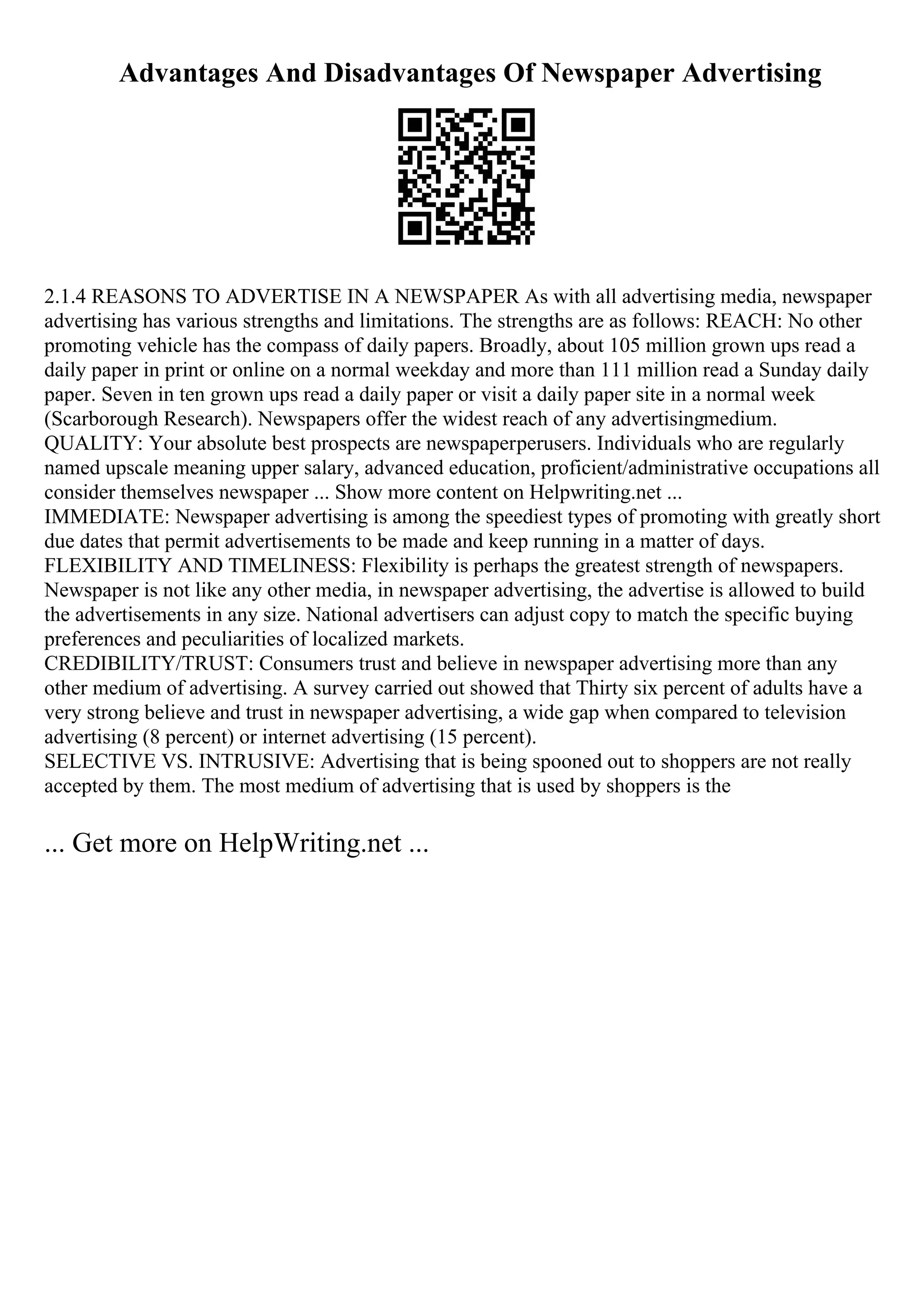 Advantages And Disadvantages Of Newspaper Advertising
2.1.4 REASONS TO ADVERTISE IN A NEWSPAPER As with all advertising media, newspaper
advertising has various strengths and limitations. The strengths are as follows: REACH: No other
promoting vehicle has the compass of daily papers. Broadly, about 105 million grown ups read a
daily paper in print or online on a normal weekday and more than 111 million read a Sunday daily
paper. Seven in ten grown ups read a daily paper or visit a daily paper site in a normal week
(Scarborough Research). Newspapers offer the widest reach of any advertisingmedium.
QUALITY: Your absolute best prospects are newspaperperusers. Individuals who are regularly
named upscale meaning upper salary, advanced education, proficient/administrative occupations all
consider themselves newspaper ... Show more content on Helpwriting.net ...
IMMEDIATE: Newspaper advertising is among the speediest types of promoting with greatly short
due dates that permit advertisements to be made and keep running in a matter of days.
FLEXIBILITY AND TIMELINESS: Flexibility is perhaps the greatest strength of newspapers.
Newspaper is not like any other media, in newspaper advertising, the advertise is allowed to build
the advertisements in any size. National advertisers can adjust copy to match the specific buying
preferences and peculiarities of localized markets.
CREDIBILITY/TRUST: Consumers trust and believe in newspaper advertising more than any
other medium of advertising. A survey carried out showed that Thirty six percent of adults have a
very strong believe and trust in newspaper advertising, a wide gap when compared to television
advertising (8 percent) or internet advertising (15 percent).
SELECTIVE VS. INTRUSIVE: Advertising that is being spooned out to shoppers are not really
accepted by them. The most medium of advertising that is used by shoppers is the
... Get more on HelpWriting.net ...
 
