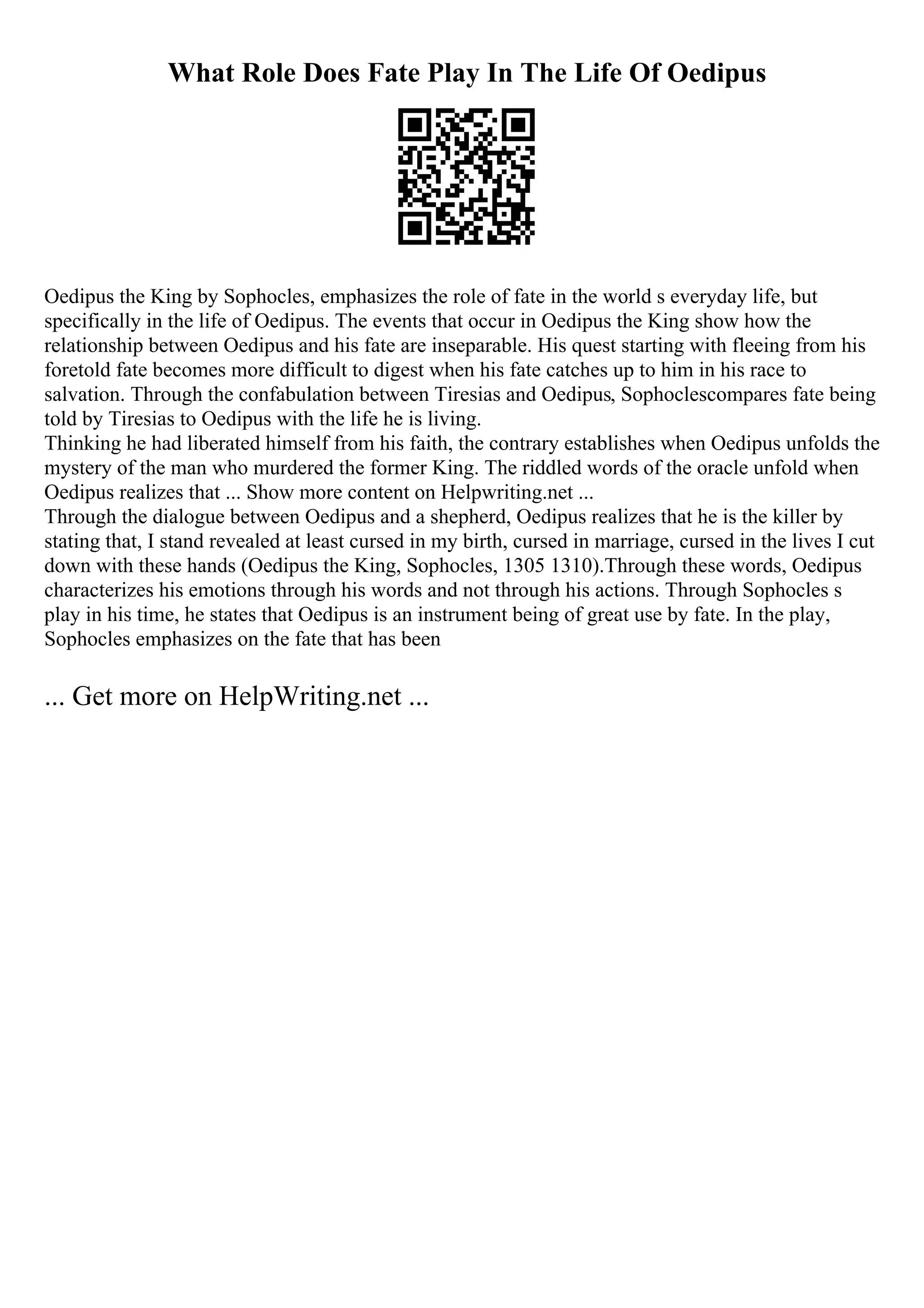 What Role Does Fate Play In The Life Of Oedipus
Oedipus the King by Sophocles, emphasizes the role of fate in the world s everyday life, but
specifically in the life of Oedipus. The events that occur in Oedipus the King show how the
relationship between Oedipus and his fate are inseparable. His quest starting with fleeing from his
foretold fate becomes more difficult to digest when his fate catches up to him in his race to
salvation. Through the confabulation between Tiresias and Oedipus, Sophoclescompares fate being
told by Tiresias to Oedipus with the life he is living.
Thinking he had liberated himself from his faith, the contrary establishes when Oedipus unfolds the
mystery of the man who murdered the former King. The riddled words of the oracle unfold when
Oedipus realizes that ... Show more content on Helpwriting.net ...
Through the dialogue between Oedipus and a shepherd, Oedipus realizes that he is the killer by
stating that, I stand revealed at least cursed in my birth, cursed in marriage, cursed in the lives I cut
down with these hands (Oedipus the King, Sophocles, 1305 1310).Through these words, Oedipus
characterizes his emotions through his words and not through his actions. Through Sophocles s
play in his time, he states that Oedipus is an instrument being of great use by fate. In the play,
Sophocles emphasizes on the fate that has been
... Get more on HelpWriting.net ...
 