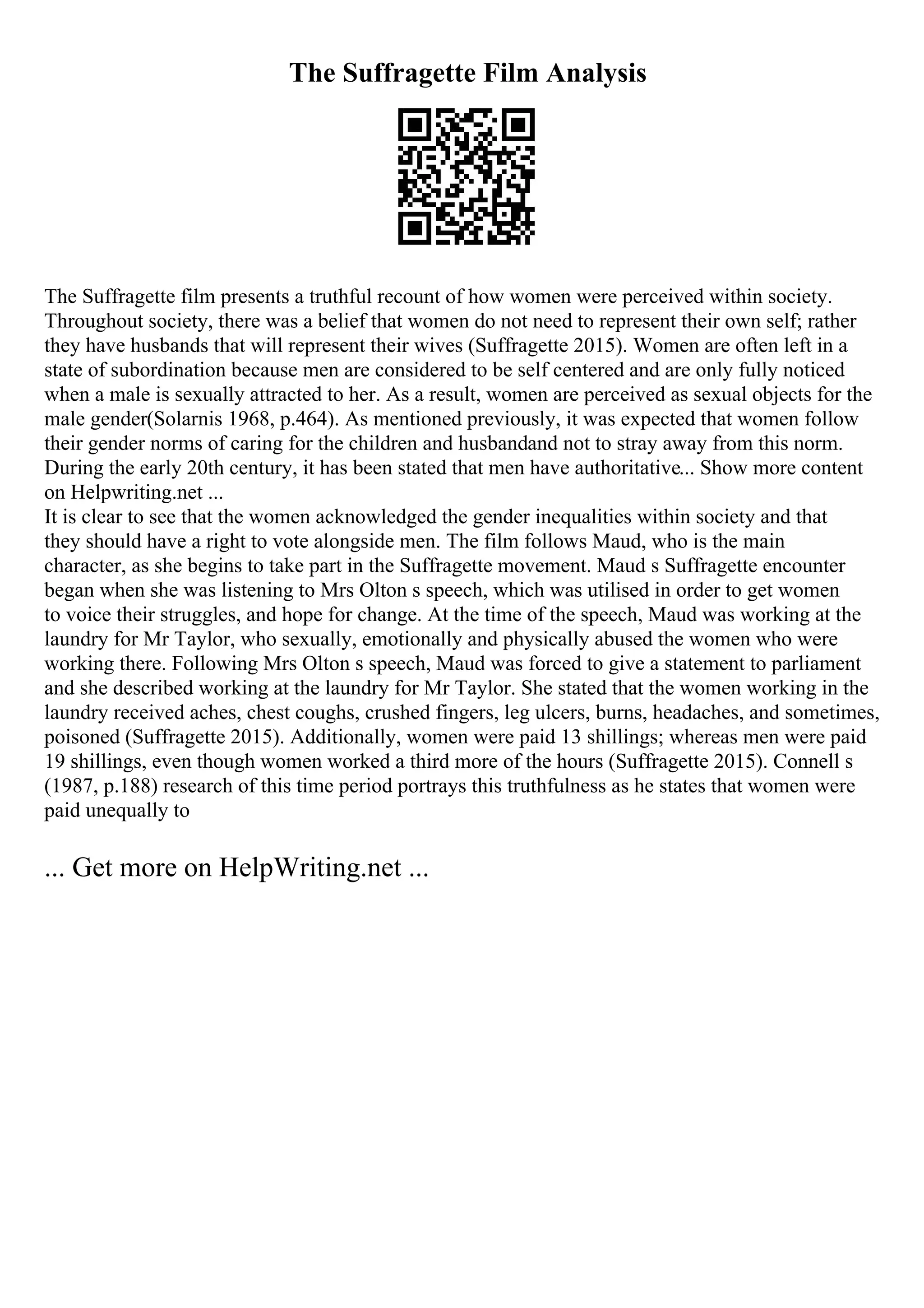 The Suffragette Film Analysis
The Suffragette film presents a truthful recount of how women were perceived within society.
Throughout society, there was a belief that women do not need to represent their own self; rather
they have husbands that will represent their wives (Suffragette 2015). Women are often left in a
state of subordination because men are considered to be self centered and are only fully noticed
when a male is sexually attracted to her. As a result, women are perceived as sexual objects for the
male gender(Solarnis 1968, p.464). As mentioned previously, it was expected that women follow
their gender norms of caring for the children and husbandand not to stray away from this norm.
During the early 20th century, it has been stated that men have authoritative... Show more content
on Helpwriting.net ...
It is clear to see that the women acknowledged the gender inequalities within society and that
they should have a right to vote alongside men. The film follows Maud, who is the main
character, as she begins to take part in the Suffragette movement. Maud s Suffragette encounter
began when she was listening to Mrs Olton s speech, which was utilised in order to get women
to voice their struggles, and hope for change. At the time of the speech, Maud was working at the
laundry for Mr Taylor, who sexually, emotionally and physically abused the women who were
working there. Following Mrs Olton s speech, Maud was forced to give a statement to parliament
and she described working at the laundry for Mr Taylor. She stated that the women working in the
laundry received aches, chest coughs, crushed fingers, leg ulcers, burns, headaches, and sometimes,
poisoned (Suffragette 2015). Additionally, women were paid 13 shillings; whereas men were paid
19 shillings, even though women worked a third more of the hours (Suffragette 2015). Connell s
(1987, p.188) research of this time period portrays this truthfulness as he states that women were
paid unequally to
... Get more on HelpWriting.net ...
 
