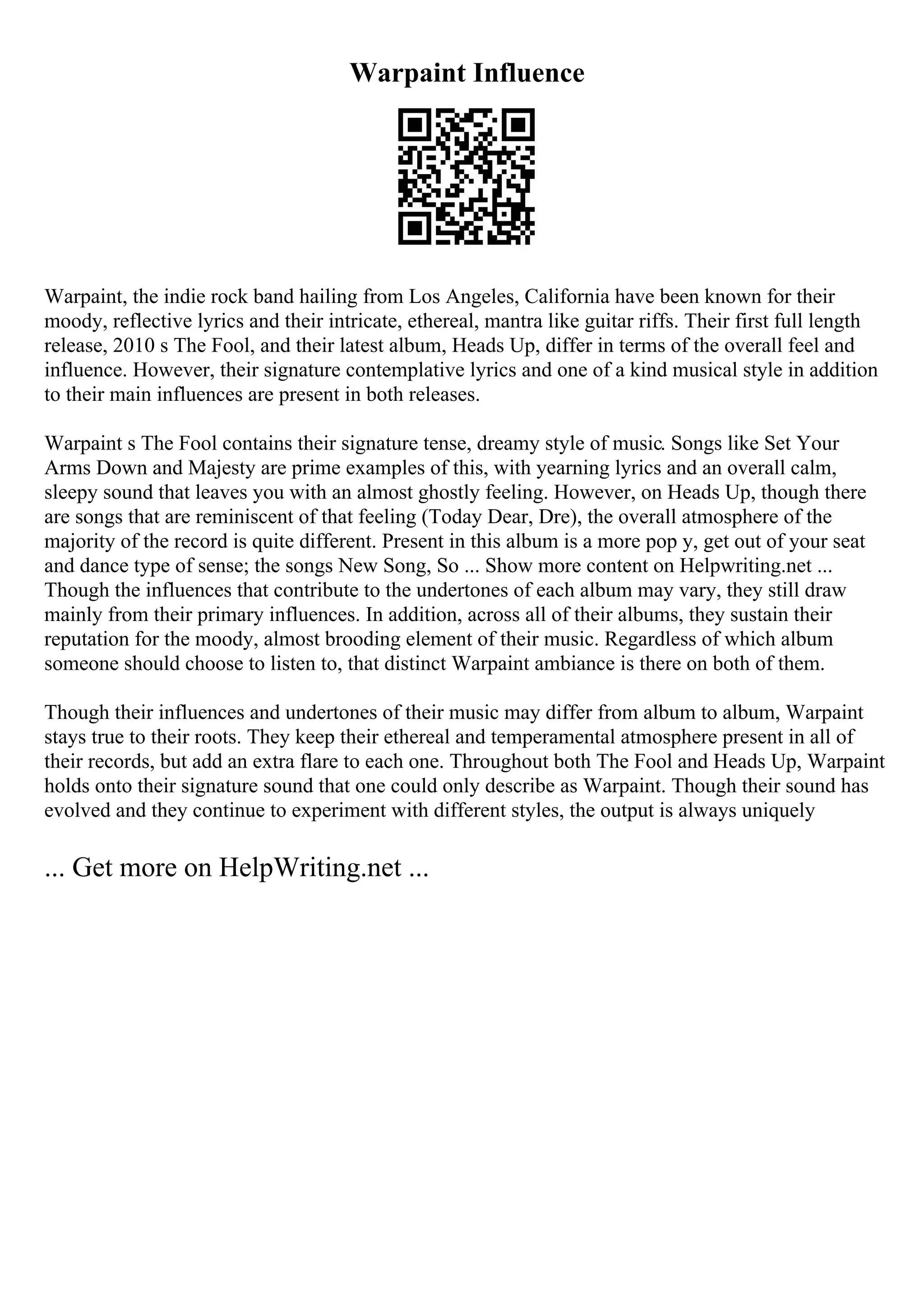 Warpaint Influence
Warpaint, the indie rock band hailing from Los Angeles, California have been known for their
moody, reflective lyrics and their intricate, ethereal, mantra like guitar riffs. Their first full length
release, 2010 s The Fool, and their latest album, Heads Up, differ in terms of the overall feel and
influence. However, their signature contemplative lyrics and one of a kind musical style in addition
to their main influences are present in both releases.
Warpaint s The Fool contains their signature tense, dreamy style of music. Songs like Set Your
Arms Down and Majesty are prime examples of this, with yearning lyrics and an overall calm,
sleepy sound that leaves you with an almost ghostly feeling. However, on Heads Up, though there
are songs that are reminiscent of that feeling (Today Dear, Dre), the overall atmosphere of the
majority of the record is quite different. Present in this album is a more pop y, get out of your seat
and dance type of sense; the songs New Song, So ... Show more content on Helpwriting.net ...
Though the influences that contribute to the undertones of each album may vary, they still draw
mainly from their primary influences. In addition, across all of their albums, they sustain their
reputation for the moody, almost brooding element of their music. Regardless of which album
someone should choose to listen to, that distinct Warpaint ambiance is there on both of them.
Though their influences and undertones of their music may differ from album to album, Warpaint
stays true to their roots. They keep their ethereal and temperamental atmosphere present in all of
their records, but add an extra flare to each one. Throughout both The Fool and Heads Up, Warpaint
holds onto their signature sound that one could only describe as Warpaint. Though their sound has
evolved and they continue to experiment with different styles, the output is always uniquely
... Get more on HelpWriting.net ...
 