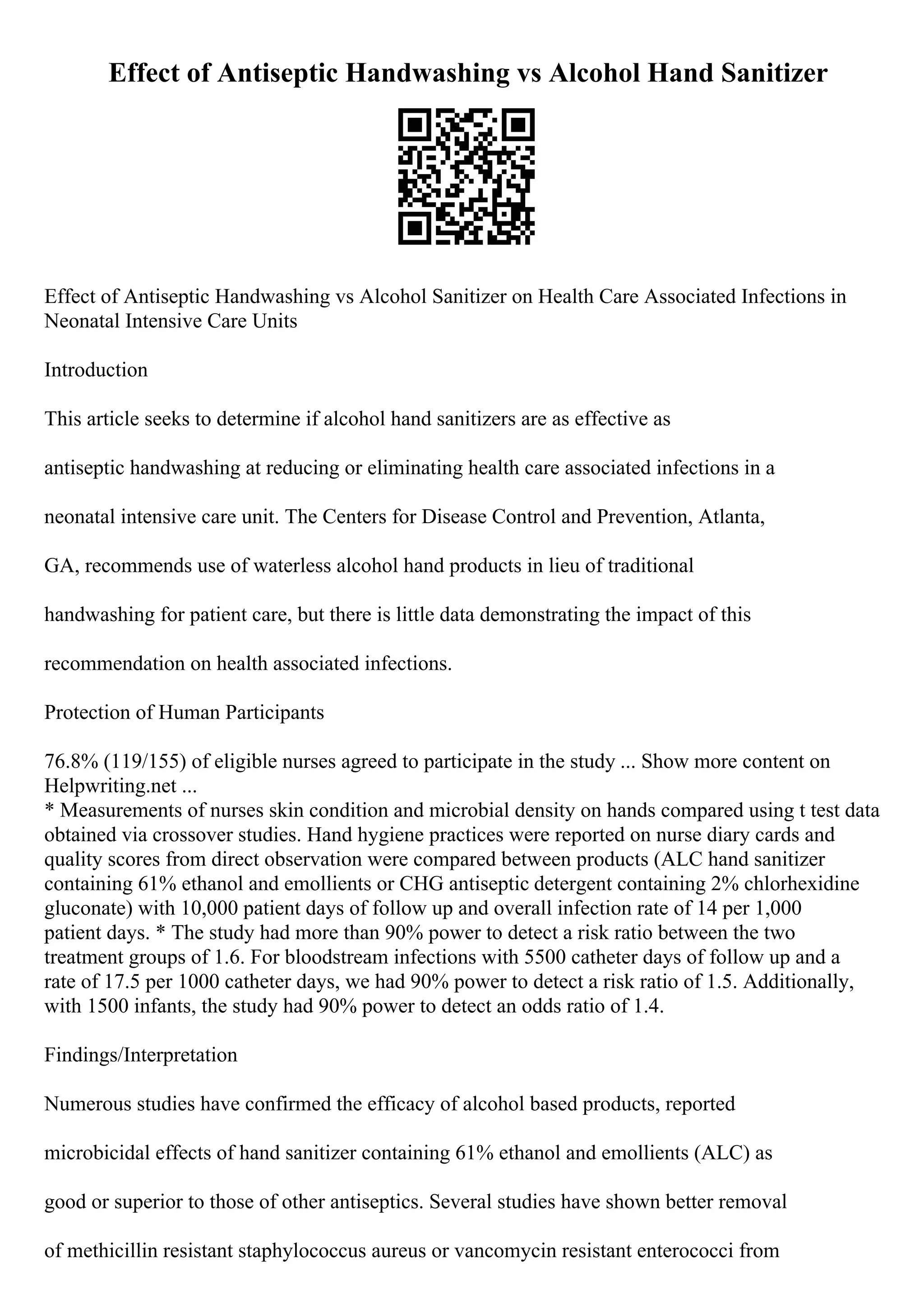 Effect of Antiseptic Handwashing vs Alcohol Hand Sanitizer
Effect of Antiseptic Handwashing vs Alcohol Sanitizer on Health Care Associated Infections in
Neonatal Intensive Care Units
Introduction
This article seeks to determine if alcohol hand sanitizers are as effective as
antiseptic handwashing at reducing or eliminating health care associated infections in a
neonatal intensive care unit. The Centers for Disease Control and Prevention, Atlanta,
GA, recommends use of waterless alcohol hand products in lieu of traditional
handwashing for patient care, but there is little data demonstrating the impact of this
recommendation on health associated infections.
Protection of Human Participants
76.8% (119/155) of eligible nurses agreed to participate in the study ... Show more content on
Helpwriting.net ...
* Measurements of nurses skin condition and microbial density on hands compared using t test data
obtained via crossover studies. Hand hygiene practices were reported on nurse diary cards and
quality scores from direct observation were compared between products (ALC hand sanitizer
containing 61% ethanol and emollients or CHG antiseptic detergent containing 2% chlorhexidine
gluconate) with 10,000 patient days of follow up and overall infection rate of 14 per 1,000
patient days. * The study had more than 90% power to detect a risk ratio between the two
treatment groups of 1.6. For bloodstream infections with 5500 catheter days of follow up and a
rate of 17.5 per 1000 catheter days, we had 90% power to detect a risk ratio of 1.5. Additionally,
with 1500 infants, the study had 90% power to detect an odds ratio of 1.4.
Findings/Interpretation
Numerous studies have confirmed the efficacy of alcohol based products, reported
microbicidal effects of hand sanitizer containing 61% ethanol and emollients (ALC) as
good or superior to those of other antiseptics. Several studies have shown better removal
of methicillin resistant staphylococcus aureus or vancomycin resistant enterococci from
 