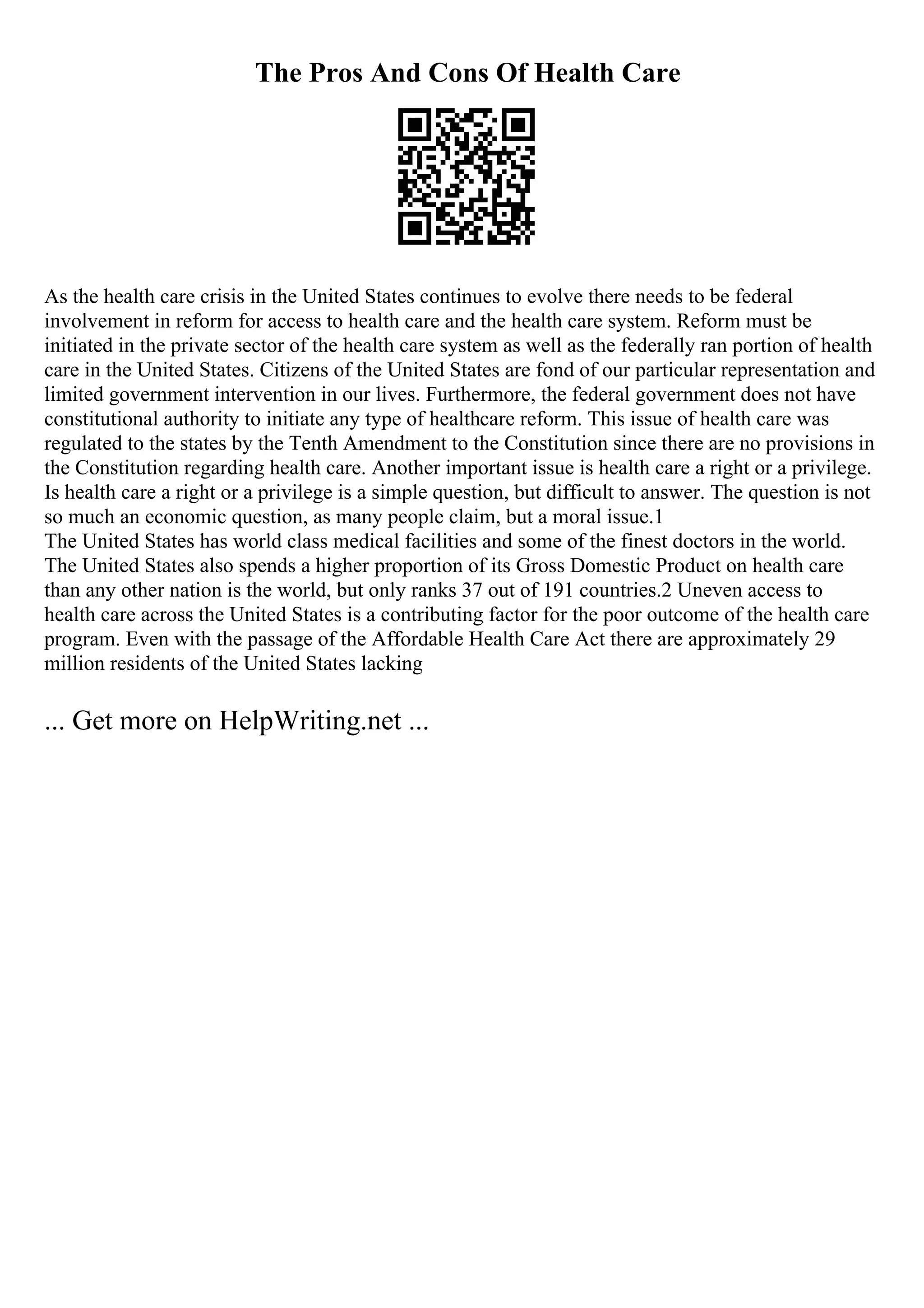 The Pros And Cons Of Health Care
As the health care crisis in the United States continues to evolve there needs to be federal
involvement in reform for access to health care and the health care system. Reform must be
initiated in the private sector of the health care system as well as the federally ran portion of health
care in the United States. Citizens of the United States are fond of our particular representation and
limited government intervention in our lives. Furthermore, the federal government does not have
constitutional authority to initiate any type of healthcare reform. This issue of health care was
regulated to the states by the Tenth Amendment to the Constitution since there are no provisions in
the Constitution regarding health care. Another important issue is health care a right or a privilege.
Is health care a right or a privilege is a simple question, but difficult to answer. The question is not
so much an economic question, as many people claim, but a moral issue.1
The United States has world class medical facilities and some of the finest doctors in the world.
The United States also spends a higher proportion of its Gross Domestic Product on health care
than any other nation is the world, but only ranks 37 out of 191 countries.2 Uneven access to
health care across the United States is a contributing factor for the poor outcome of the health care
program. Even with the passage of the Affordable Health Care Act there are approximately 29
million residents of the United States lacking
... Get more on HelpWriting.net ...
 