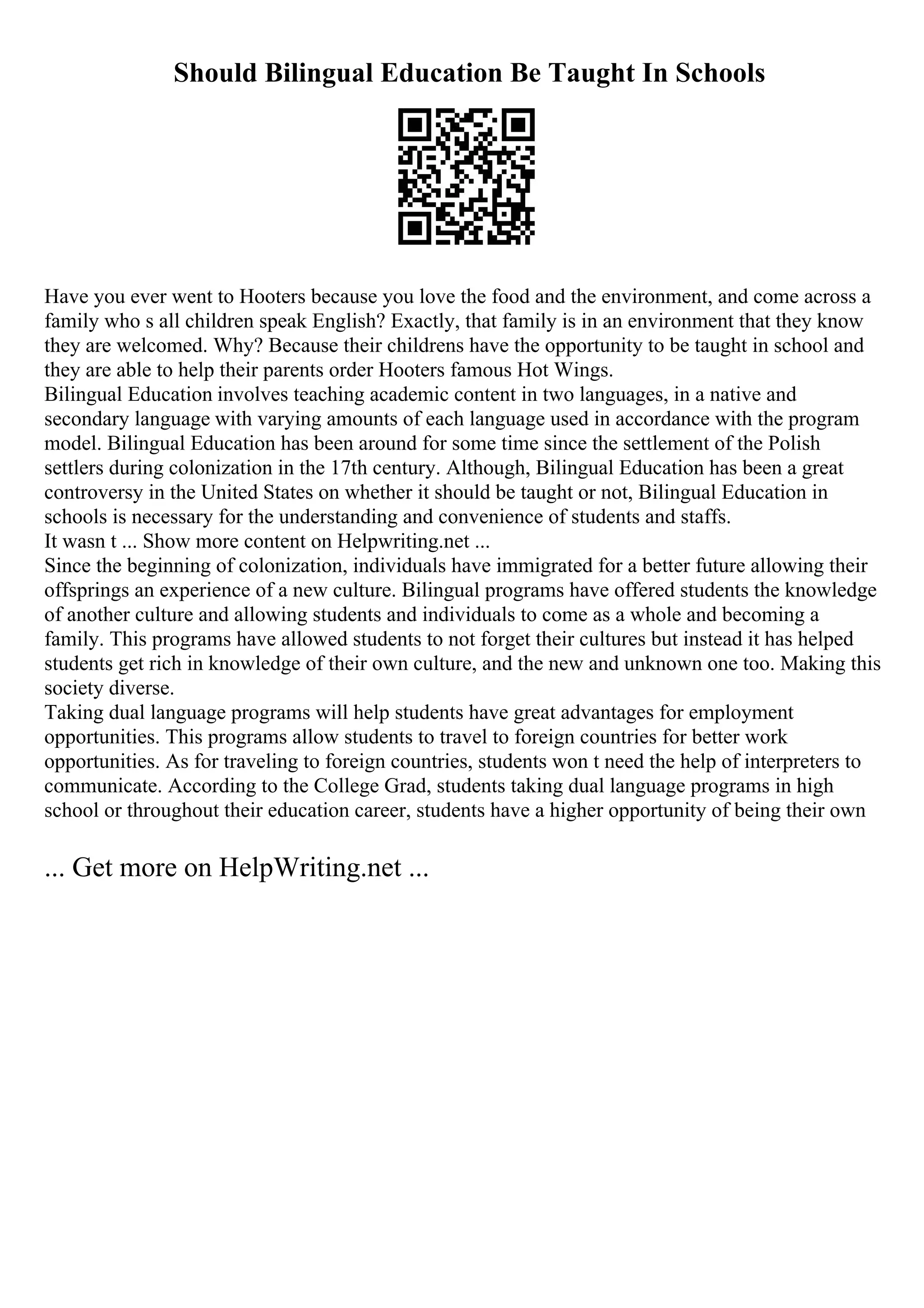 Should Bilingual Education Be Taught In Schools
Have you ever went to Hooters because you love the food and the environment, and come across a
family who s all children speak English? Exactly, that family is in an environment that they know
they are welcomed. Why? Because their childrens have the opportunity to be taught in school and
they are able to help their parents order Hooters famous Hot Wings.
Bilingual Education involves teaching academic content in two languages, in a native and
secondary language with varying amounts of each language used in accordance with the program
model. Bilingual Education has been around for some time since the settlement of the Polish
settlers during colonization in the 17th century. Although, Bilingual Education has been a great
controversy in the United States on whether it should be taught or not, Bilingual Education in
schools is necessary for the understanding and convenience of students and staffs.
It wasn t ... Show more content on Helpwriting.net ...
Since the beginning of colonization, individuals have immigrated for a better future allowing their
offsprings an experience of a new culture. Bilingual programs have offered students the knowledge
of another culture and allowing students and individuals to come as a whole and becoming a
family. This programs have allowed students to not forget their cultures but instead it has helped
students get rich in knowledge of their own culture, and the new and unknown one too. Making this
society diverse.
Taking dual language programs will help students have great advantages for employment
opportunities. This programs allow students to travel to foreign countries for better work
opportunities. As for traveling to foreign countries, students won t need the help of interpreters to
communicate. According to the College Grad, students taking dual language programs in high
school or throughout their education career, students have a higher opportunity of being their own
... Get more on HelpWriting.net ...
 
