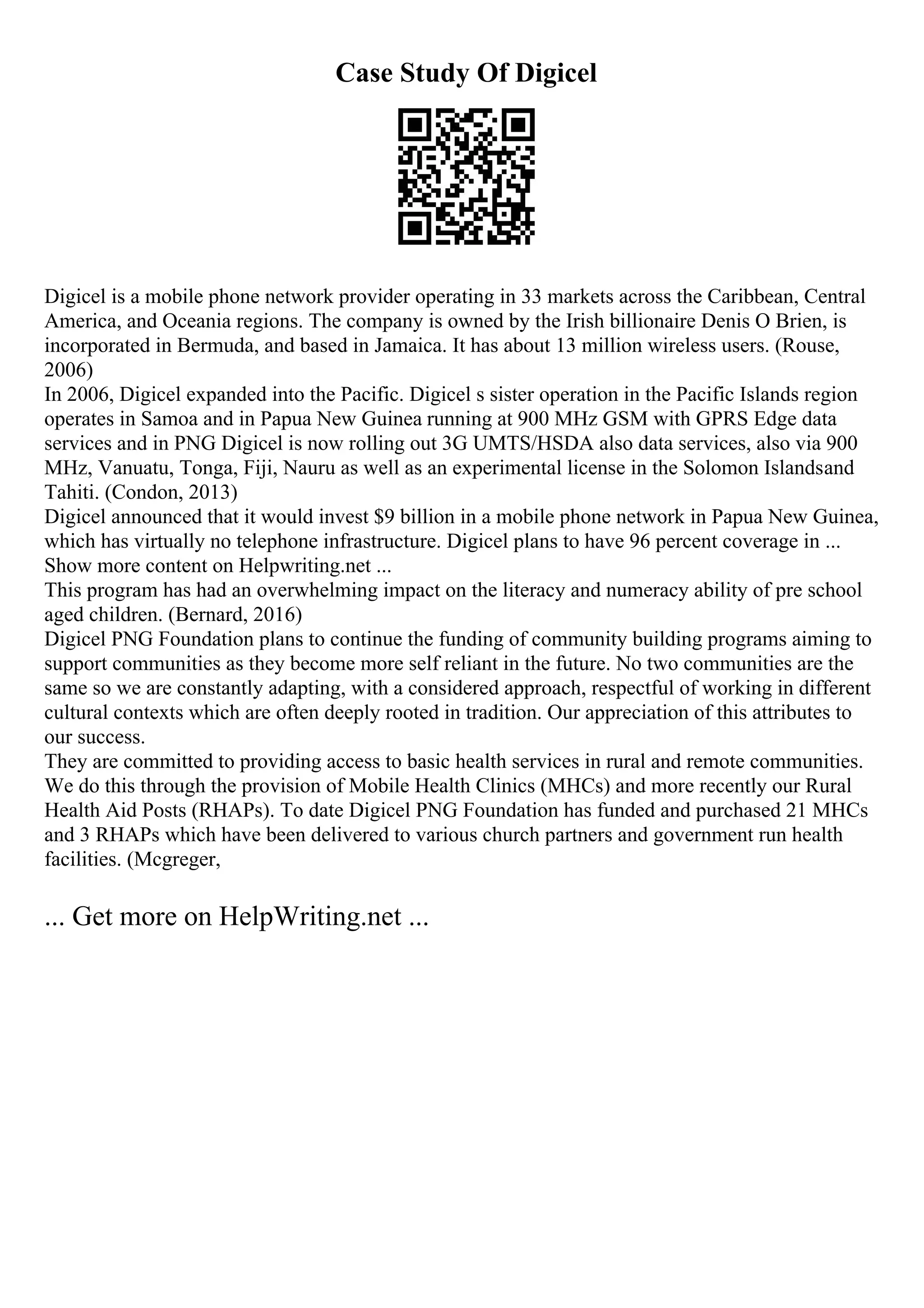 Case Study Of Digicel
Digicel is a mobile phone network provider operating in 33 markets across the Caribbean, Central
America, and Oceania regions. The company is owned by the Irish billionaire Denis O Brien, is
incorporated in Bermuda, and based in Jamaica. It has about 13 million wireless users. (Rouse,
2006)
In 2006, Digicel expanded into the Pacific. Digicel s sister operation in the Pacific Islands region
operates in Samoa and in Papua New Guinea running at 900 MHz GSM with GPRS Edge data
services and in PNG Digicel is now rolling out 3G UMTS/HSDA also data services, also via 900
MHz, Vanuatu, Tonga, Fiji, Nauru as well as an experimental license in the Solomon Islandsand
Tahiti. (Condon, 2013)
Digicel announced that it would invest $9 billion in a mobile phone network in Papua New Guinea,
which has virtually no telephone infrastructure. Digicel plans to have 96 percent coverage in ...
Show more content on Helpwriting.net ...
This program has had an overwhelming impact on the literacy and numeracy ability of pre school
aged children. (Bernard, 2016)
Digicel PNG Foundation plans to continue the funding of community building programs aiming to
support communities as they become more self reliant in the future. No two communities are the
same so we are constantly adapting, with a considered approach, respectful of working in different
cultural contexts which are often deeply rooted in tradition. Our appreciation of this attributes to
our success.
They are committed to providing access to basic health services in rural and remote communities.
We do this through the provision of Mobile Health Clinics (MHCs) and more recently our Rural
Health Aid Posts (RHAPs). To date Digicel PNG Foundation has funded and purchased 21 MHCs
and 3 RHAPs which have been delivered to various church partners and government run health
facilities. (Mcgreger,
... Get more on HelpWriting.net ...
 