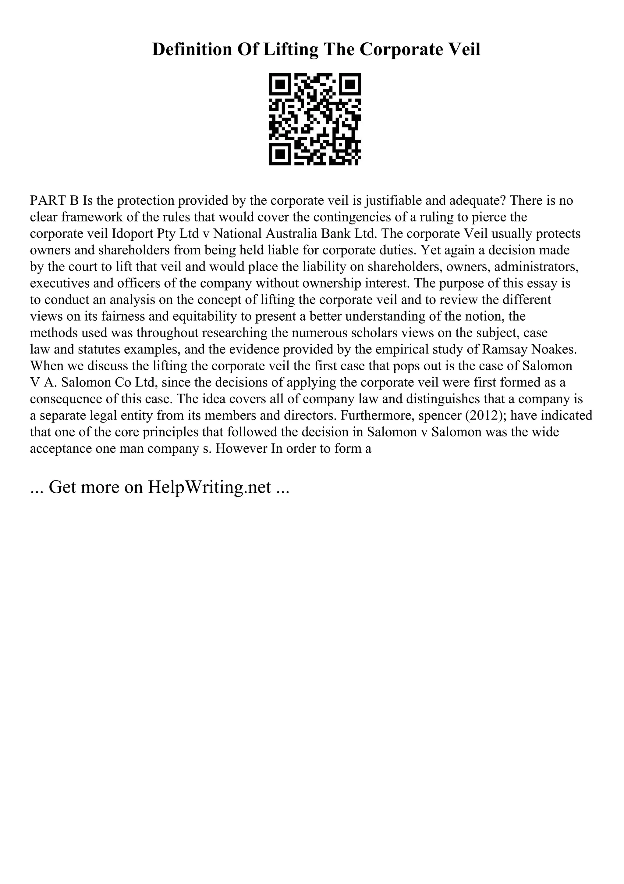 Definition Of Lifting The Corporate Veil
PART B Is the protection provided by the corporate veil is justifiable and adequate? There is no
clear framework of the rules that would cover the contingencies of a ruling to pierce the
corporate veil Idoport Pty Ltd v National Australia Bank Ltd. The corporate Veil usually protects
owners and shareholders from being held liable for corporate duties. Yet again a decision made
by the court to lift that veil and would place the liability on shareholders, owners, administrators,
executives and officers of the company without ownership interest. The purpose of this essay is
to conduct an analysis on the concept of lifting the corporate veil and to review the different
views on its fairness and equitability to present a better understanding of the notion, the
methods used was throughout researching the numerous scholars views on the subject, case
law and statutes examples, and the evidence provided by the empirical study of Ramsay Noakes.
When we discuss the lifting the corporate veil the first case that pops out is the case of Salomon
V A. Salomon Co Ltd, since the decisions of applying the corporate veil were first formed as a
consequence of this case. The idea covers all of company law and distinguishes that a company is
a separate legal entity from its members and directors. Furthermore, spencer (2012); have indicated
that one of the core principles that followed the decision in Salomon v Salomon was the wide
acceptance one man company s. However In order to form a
... Get more on HelpWriting.net ...
 
