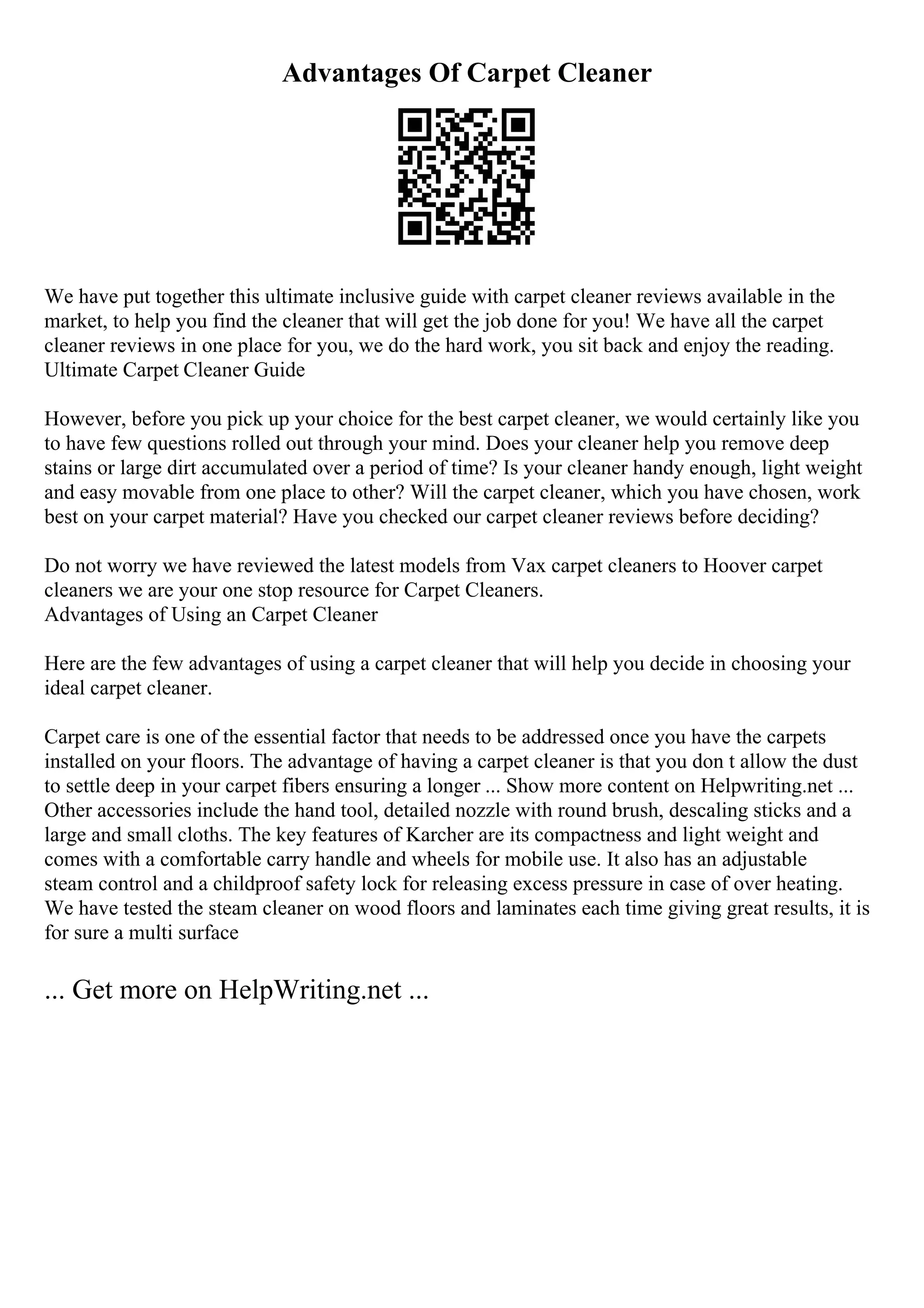 Advantages Of Carpet Cleaner
We have put together this ultimate inclusive guide with carpet cleaner reviews available in the
market, to help you find the cleaner that will get the job done for you! We have all the carpet
cleaner reviews in one place for you, we do the hard work, you sit back and enjoy the reading.
Ultimate Carpet Cleaner Guide
However, before you pick up your choice for the best carpet cleaner, we would certainly like you
to have few questions rolled out through your mind. Does your cleaner help you remove deep
stains or large dirt accumulated over a period of time? Is your cleaner handy enough, light weight
and easy movable from one place to other? Will the carpet cleaner, which you have chosen, work
best on your carpet material? Have you checked our carpet cleaner reviews before deciding?
Do not worry we have reviewed the latest models from Vax carpet cleaners to Hoover carpet
cleaners we are your one stop resource for Carpet Cleaners.
Advantages of Using an Carpet Cleaner
Here are the few advantages of using a carpet cleaner that will help you decide in choosing your
ideal carpet cleaner.
Carpet care is one of the essential factor that needs to be addressed once you have the carpets
installed on your floors. The advantage of having a carpet cleaner is that you don t allow the dust
to settle deep in your carpet fibers ensuring a longer ... Show more content on Helpwriting.net ...
Other accessories include the hand tool, detailed nozzle with round brush, descaling sticks and a
large and small cloths. The key features of Karcher are its compactness and light weight and
comes with a comfortable carry handle and wheels for mobile use. It also has an adjustable
steam control and a childproof safety lock for releasing excess pressure in case of over heating.
We have tested the steam cleaner on wood floors and laminates each time giving great results, it is
for sure a multi surface
... Get more on HelpWriting.net ...
 