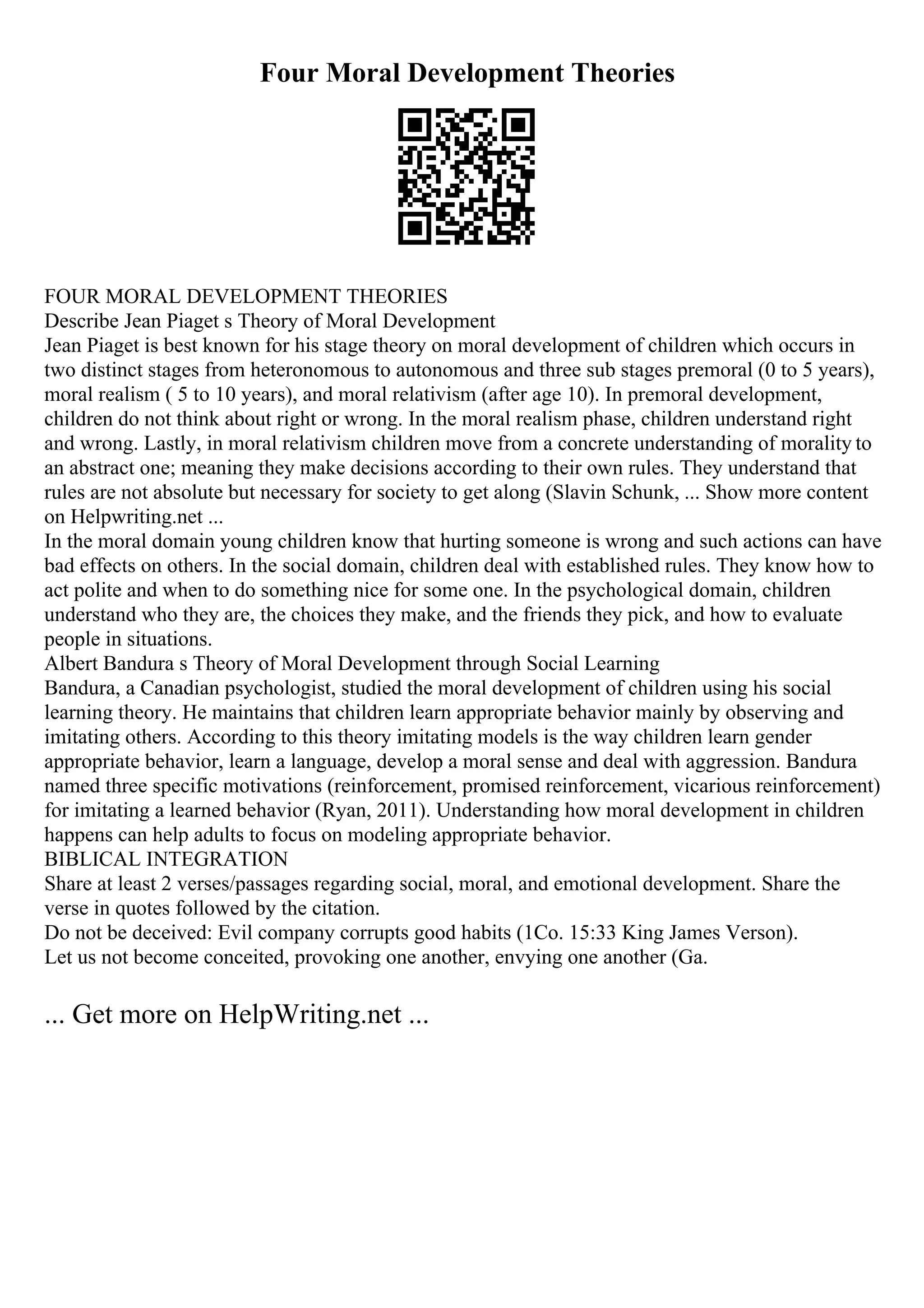 Four Moral Development Theories
FOUR MORAL DEVELOPMENT THEORIES
Describe Jean Piaget s Theory of Moral Development
Jean Piaget is best known for his stage theory on moral development of children which occurs in
two distinct stages from heteronomous to autonomous and three sub stages premoral (0 to 5 years),
moral realism ( 5 to 10 years), and moral relativism (after age 10). In premoral development,
children do not think about right or wrong. In the moral realism phase, children understand right
and wrong. Lastly, in moral relativism children move from a concrete understanding of morality to
an abstract one; meaning they make decisions according to their own rules. They understand that
rules are not absolute but necessary for society to get along (Slavin Schunk, ... Show more content
on Helpwriting.net ...
In the moral domain young children know that hurting someone is wrong and such actions can have
bad effects on others. In the social domain, children deal with established rules. They know how to
act polite and when to do something nice for some one. In the psychological domain, children
understand who they are, the choices they make, and the friends they pick, and how to evaluate
people in situations.
Albert Bandura s Theory of Moral Development through Social Learning
Bandura, a Canadian psychologist, studied the moral development of children using his social
learning theory. He maintains that children learn appropriate behavior mainly by observing and
imitating others. According to this theory imitating models is the way children learn gender
appropriate behavior, learn a language, develop a moral sense and deal with aggression. Bandura
named three specific motivations (reinforcement, promised reinforcement, vicarious reinforcement)
for imitating a learned behavior (Ryan, 2011). Understanding how moral development in children
happens can help adults to focus on modeling appropriate behavior.
BIBLICAL INTEGRATION
Share at least 2 verses/passages regarding social, moral, and emotional development. Share the
verse in quotes followed by the citation.
Do not be deceived: Evil company corrupts good habits (1Co. 15:33 King James Verson).
Let us not become conceited, provoking one another, envying one another (Ga.
... Get more on HelpWriting.net ...
 
