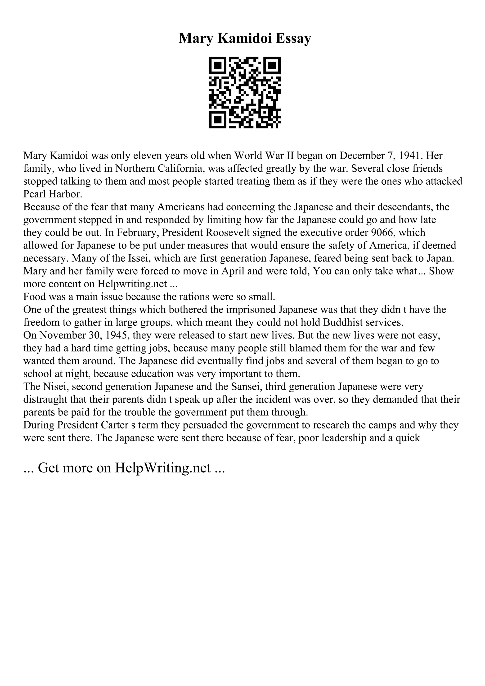 Mary Kamidoi Essay
Mary Kamidoi was only eleven years old when World War II began on December 7, 1941. Her
family, who lived in Northern California, was affected greatly by the war. Several close friends
stopped talking to them and most people started treating them as if they were the ones who attacked
Pearl Harbor.
Because of the fear that many Americans had concerning the Japanese and their descendants, the
government stepped in and responded by limiting how far the Japanese could go and how late
they could be out. In February, President Roosevelt signed the executive order 9066, which
allowed for Japanese to be put under measures that would ensure the safety of America, if deemed
necessary. Many of the Issei, which are first generation Japanese, feared being sent back to Japan.
Mary and her family were forced to move in April and were told, You can only take what... Show
more content on Helpwriting.net ...
Food was a main issue because the rations were so small.
One of the greatest things which bothered the imprisoned Japanese was that they didn t have the
freedom to gather in large groups, which meant they could not hold Buddhist services.
On November 30, 1945, they were released to start new lives. But the new lives were not easy,
they had a hard time getting jobs, because many people still blamed them for the war and few
wanted them around. The Japanese did eventually find jobs and several of them began to go to
school at night, because education was very important to them.
The Nisei, second generation Japanese and the Sansei, third generation Japanese were very
distraught that their parents didn t speak up after the incident was over, so they demanded that their
parents be paid for the trouble the government put them through.
During President Carter s term they persuaded the government to research the camps and why they
were sent there. The Japanese were sent there because of fear, poor leadership and a quick
... Get more on HelpWriting.net ...
 