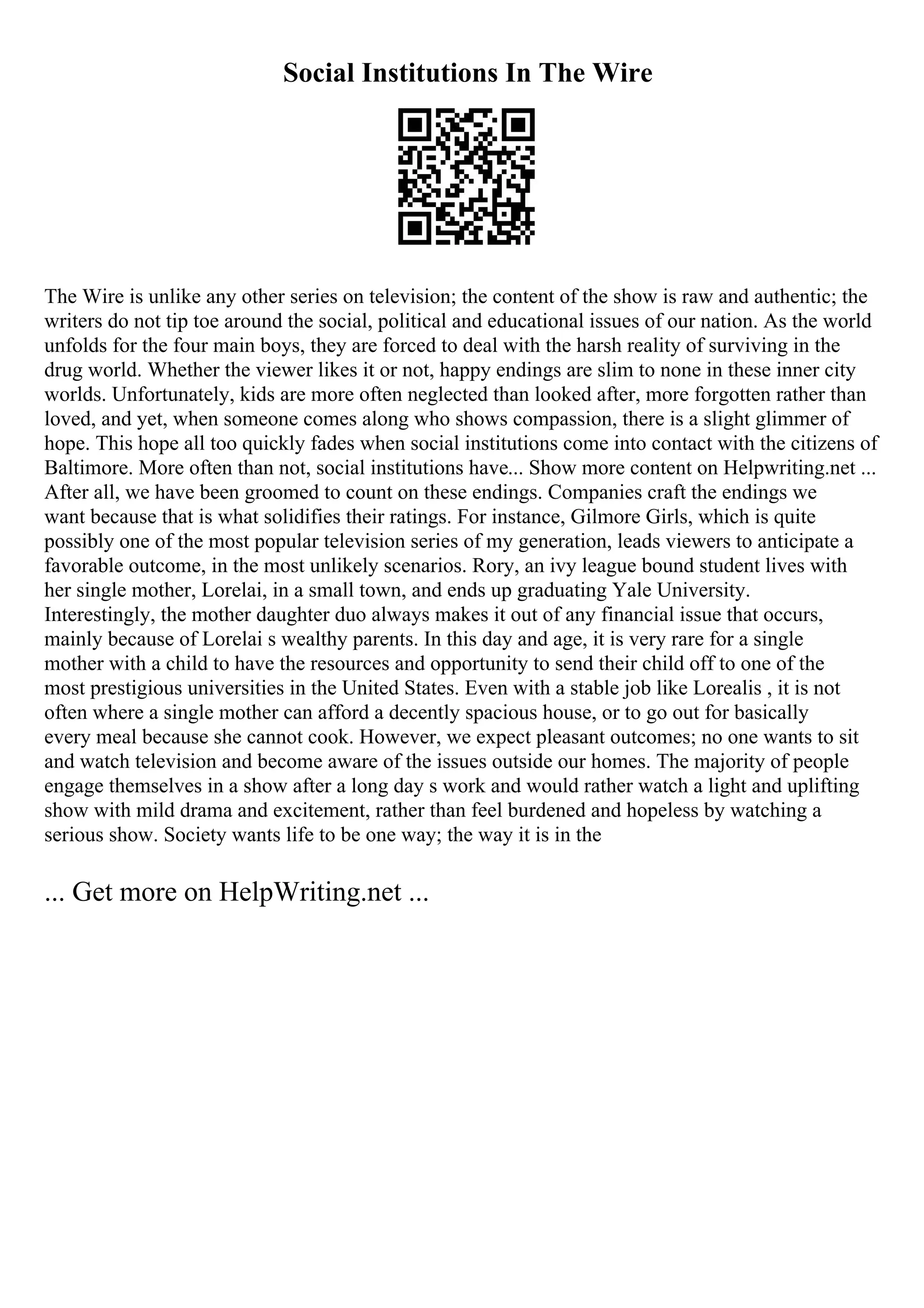 Social Institutions In The Wire
The Wire is unlike any other series on television; the content of the show is raw and authentic; the
writers do not tip toe around the social, political and educational issues of our nation. As the world
unfolds for the four main boys, they are forced to deal with the harsh reality of surviving in the
drug world. Whether the viewer likes it or not, happy endings are slim to none in these inner city
worlds. Unfortunately, kids are more often neglected than looked after, more forgotten rather than
loved, and yet, when someone comes along who shows compassion, there is a slight glimmer of
hope. This hope all too quickly fades when social institutions come into contact with the citizens of
Baltimore. More often than not, social institutions have... Show more content on Helpwriting.net ...
After all, we have been groomed to count on these endings. Companies craft the endings we
want because that is what solidifies their ratings. For instance, Gilmore Girls, which is quite
possibly one of the most popular television series of my generation, leads viewers to anticipate a
favorable outcome, in the most unlikely scenarios. Rory, an ivy league bound student lives with
her single mother, Lorelai, in a small town, and ends up graduating Yale University.
Interestingly, the mother daughter duo always makes it out of any financial issue that occurs,
mainly because of Lorelai s wealthy parents. In this day and age, it is very rare for a single
mother with a child to have the resources and opportunity to send their child off to one of the
most prestigious universities in the United States. Even with a stable job like Lorealis , it is not
often where a single mother can afford a decently spacious house, or to go out for basically
every meal because she cannot cook. However, we expect pleasant outcomes; no one wants to sit
and watch television and become aware of the issues outside our homes. The majority of people
engage themselves in a show after a long day s work and would rather watch a light and uplifting
show with mild drama and excitement, rather than feel burdened and hopeless by watching a
serious show. Society wants life to be one way; the way it is in the
... Get more on HelpWriting.net ...
 