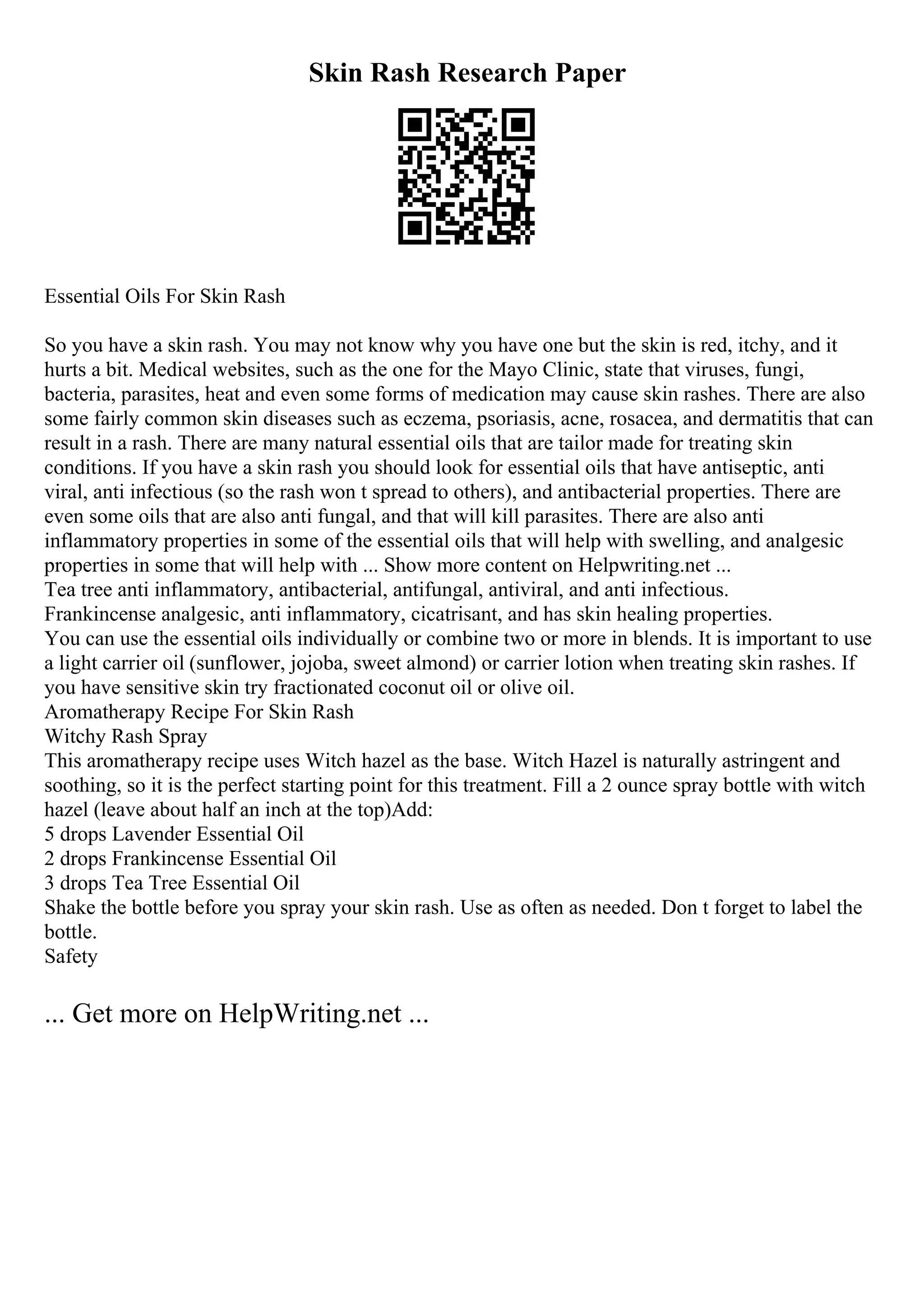 Skin Rash Research Paper
Essential Oils For Skin Rash
So you have a skin rash. You may not know why you have one but the skin is red, itchy, and it
hurts a bit. Medical websites, such as the one for the Mayo Clinic, state that viruses, fungi,
bacteria, parasites, heat and even some forms of medication may cause skin rashes. There are also
some fairly common skin diseases such as eczema, psoriasis, acne, rosacea, and dermatitis that can
result in a rash. There are many natural essential oils that are tailor made for treating skin
conditions. If you have a skin rash you should look for essential oils that have antiseptic, anti
viral, anti infectious (so the rash won t spread to others), and antibacterial properties. There are
even some oils that are also anti fungal, and that will kill parasites. There are also anti
inflammatory properties in some of the essential oils that will help with swelling, and analgesic
properties in some that will help with ... Show more content on Helpwriting.net ...
Tea tree anti inflammatory, antibacterial, antifungal, antiviral, and anti infectious.
Frankincense analgesic, anti inflammatory, cicatrisant, and has skin healing properties.
You can use the essential oils individually or combine two or more in blends. It is important to use
a light carrier oil (sunflower, jojoba, sweet almond) or carrier lotion when treating skin rashes. If
you have sensitive skin try fractionated coconut oil or olive oil.
Aromatherapy Recipe For Skin Rash
Witchy Rash Spray
This aromatherapy recipe uses Witch hazel as the base. Witch Hazel is naturally astringent and
soothing, so it is the perfect starting point for this treatment. Fill a 2 ounce spray bottle with witch
hazel (leave about half an inch at the top)Add:
5 drops Lavender Essential Oil
2 drops Frankincense Essential Oil
3 drops Tea Tree Essential Oil
Shake the bottle before you spray your skin rash. Use as often as needed. Don t forget to label the
bottle.
Safety
... Get more on HelpWriting.net ...
 