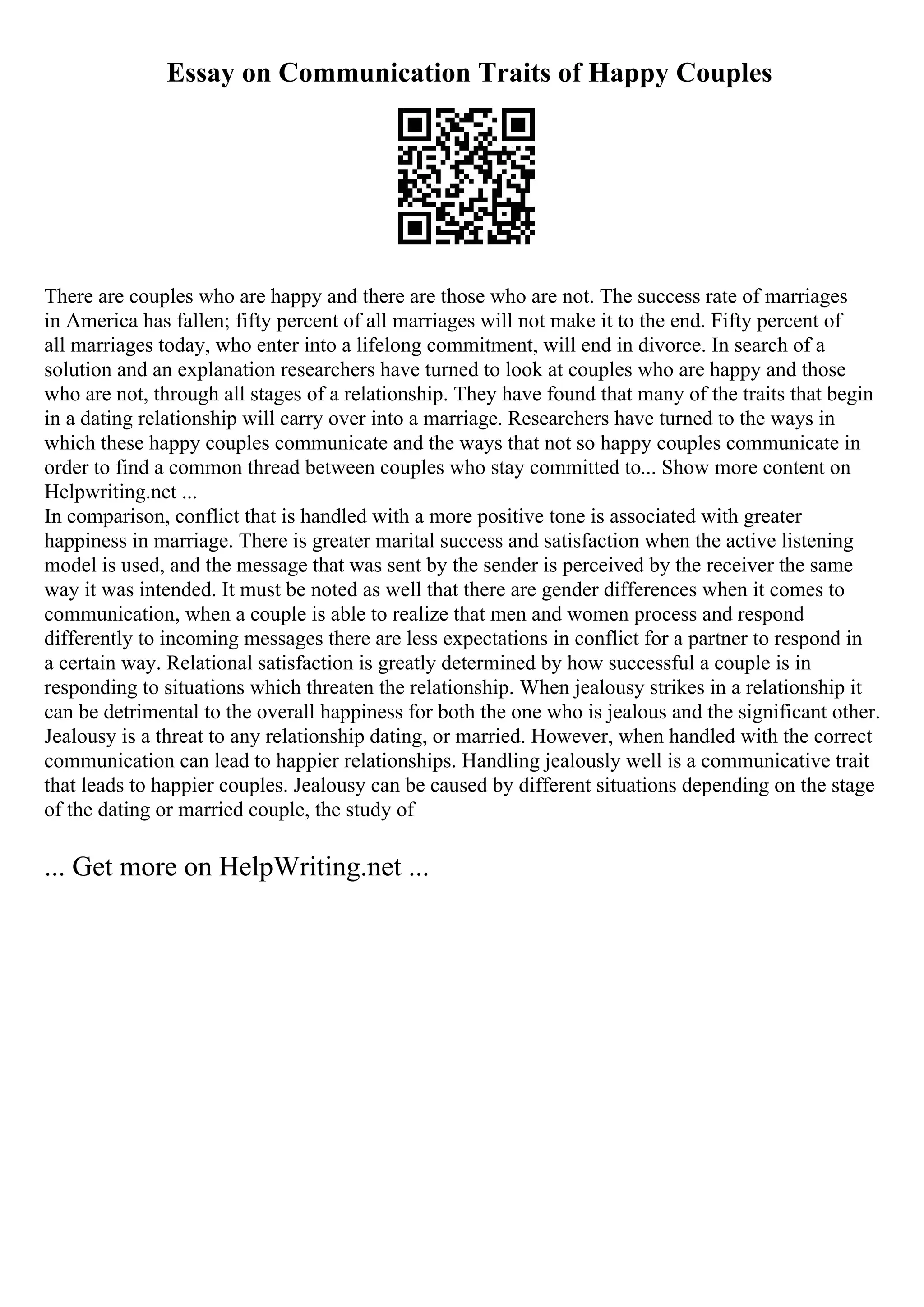 Essay on Communication Traits of Happy Couples
There are couples who are happy and there are those who are not. The success rate of marriages
in America has fallen; fifty percent of all marriages will not make it to the end. Fifty percent of
all marriages today, who enter into a lifelong commitment, will end in divorce. In search of a
solution and an explanation researchers have turned to look at couples who are happy and those
who are not, through all stages of a relationship. They have found that many of the traits that begin
in a dating relationship will carry over into a marriage. Researchers have turned to the ways in
which these happy couples communicate and the ways that not so happy couples communicate in
order to find a common thread between couples who stay committed to... Show more content on
Helpwriting.net ...
In comparison, conflict that is handled with a more positive tone is associated with greater
happiness in marriage. There is greater marital success and satisfaction when the active listening
model is used, and the message that was sent by the sender is perceived by the receiver the same
way it was intended. It must be noted as well that there are gender differences when it comes to
communication, when a couple is able to realize that men and women process and respond
differently to incoming messages there are less expectations in conflict for a partner to respond in
a certain way. Relational satisfaction is greatly determined by how successful a couple is in
responding to situations which threaten the relationship. When jealousy strikes in a relationship it
can be detrimental to the overall happiness for both the one who is jealous and the significant other.
Jealousy is a threat to any relationship dating, or married. However, when handled with the correct
communication can lead to happier relationships. Handling jealously well is a communicative trait
that leads to happier couples. Jealousy can be caused by different situations depending on the stage
of the dating or married couple, the study of
... Get more on HelpWriting.net ...
 