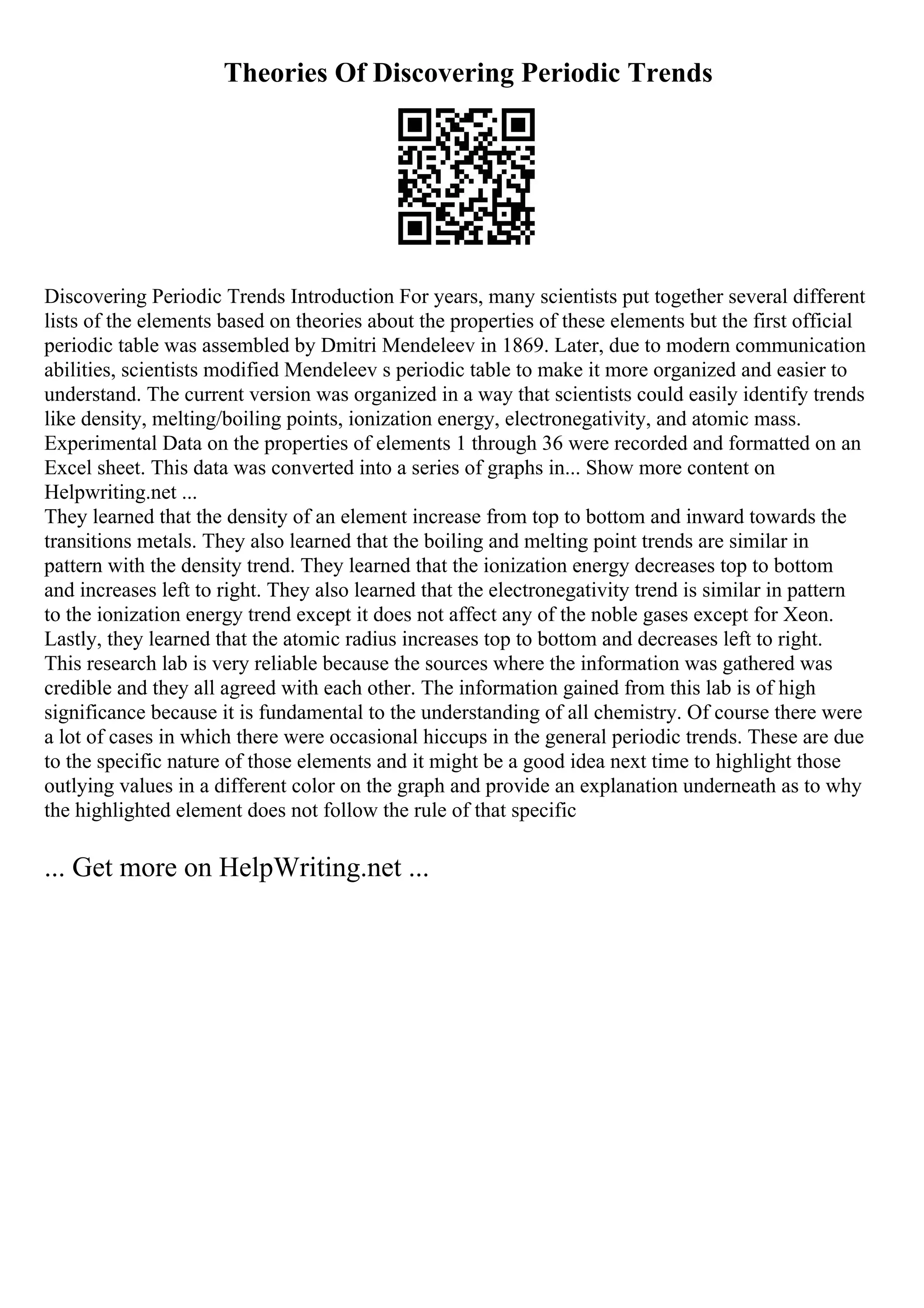Theories Of Discovering Periodic Trends
Discovering Periodic Trends Introduction For years, many scientists put together several different
lists of the elements based on theories about the properties of these elements but the first official
periodic table was assembled by Dmitri Mendeleev in 1869. Later, due to modern communication
abilities, scientists modified Mendeleev s periodic table to make it more organized and easier to
understand. The current version was organized in a way that scientists could easily identify trends
like density, melting/boiling points, ionization energy, electronegativity, and atomic mass.
Experimental Data on the properties of elements 1 through 36 were recorded and formatted on an
Excel sheet. This data was converted into a series of graphs in... Show more content on
Helpwriting.net ...
They learned that the density of an element increase from top to bottom and inward towards the
transitions metals. They also learned that the boiling and melting point trends are similar in
pattern with the density trend. They learned that the ionization energy decreases top to bottom
and increases left to right. They also learned that the electronegativity trend is similar in pattern
to the ionization energy trend except it does not affect any of the noble gases except for Xeon.
Lastly, they learned that the atomic radius increases top to bottom and decreases left to right.
This research lab is very reliable because the sources where the information was gathered was
credible and they all agreed with each other. The information gained from this lab is of high
significance because it is fundamental to the understanding of all chemistry. Of course there were
a lot of cases in which there were occasional hiccups in the general periodic trends. These are due
to the specific nature of those elements and it might be a good idea next time to highlight those
outlying values in a different color on the graph and provide an explanation underneath as to why
the highlighted element does not follow the rule of that specific
... Get more on HelpWriting.net ...
 