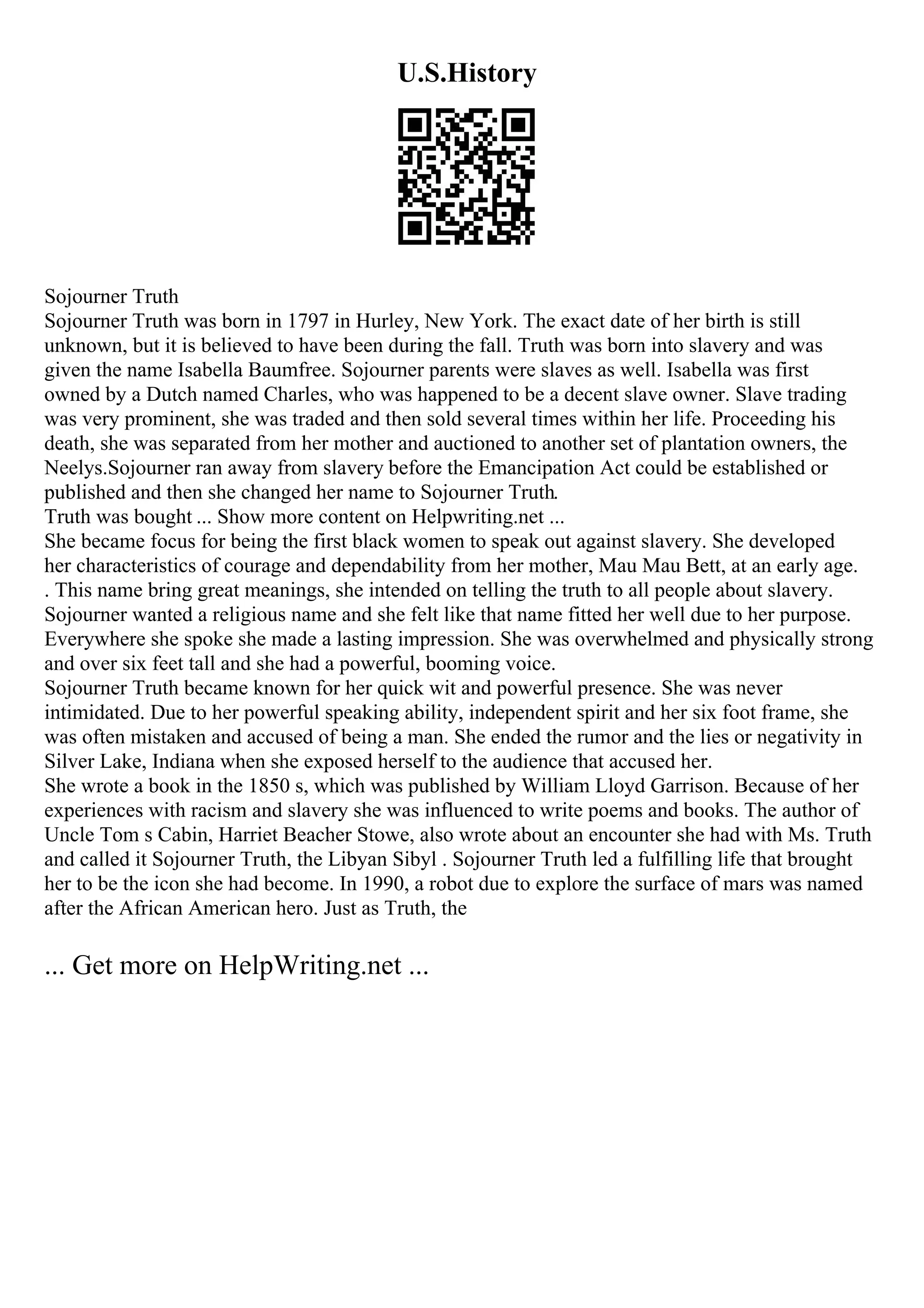 U.S.History
Sojourner Truth
Sojourner Truth was born in 1797 in Hurley, New York. The exact date of her birth is still
unknown, but it is believed to have been during the fall. Truth was born into slavery and was
given the name Isabella Baumfree. Sojourner parents were slaves as well. Isabella was first
owned by a Dutch named Charles, who was happened to be a decent slave owner. Slave trading
was very prominent, she was traded and then sold several times within her life. Proceeding his
death, she was separated from her mother and auctioned to another set of plantation owners, the
Neelys.Sojourner ran away from slavery before the Emancipation Act could be established or
published and then she changed her name to Sojourner Truth.
Truth was bought ... Show more content on Helpwriting.net ...
She became focus for being the first black women to speak out against slavery. She developed
her characteristics of courage and dependability from her mother, Mau Mau Bett, at an early age.
. This name bring great meanings, she intended on telling the truth to all people about slavery.
Sojourner wanted a religious name and she felt like that name fitted her well due to her purpose.
Everywhere she spoke she made a lasting impression. She was overwhelmed and physically strong
and over six feet tall and she had a powerful, booming voice.
Sojourner Truth became known for her quick wit and powerful presence. She was never
intimidated. Due to her powerful speaking ability, independent spirit and her six foot frame, she
was often mistaken and accused of being a man. She ended the rumor and the lies or negativity in
Silver Lake, Indiana when she exposed herself to the audience that accused her.
She wrote a book in the 1850 s, which was published by William Lloyd Garrison. Because of her
experiences with racism and slavery she was influenced to write poems and books. The author of
Uncle Tom s Cabin, Harriet Beacher Stowe, also wrote about an encounter she had with Ms. Truth
and called it Sojourner Truth, the Libyan Sibyl . Sojourner Truth led a fulfilling life that brought
her to be the icon she had become. In 1990, a robot due to explore the surface of mars was named
after the African American hero. Just as Truth, the
... Get more on HelpWriting.net ...
 