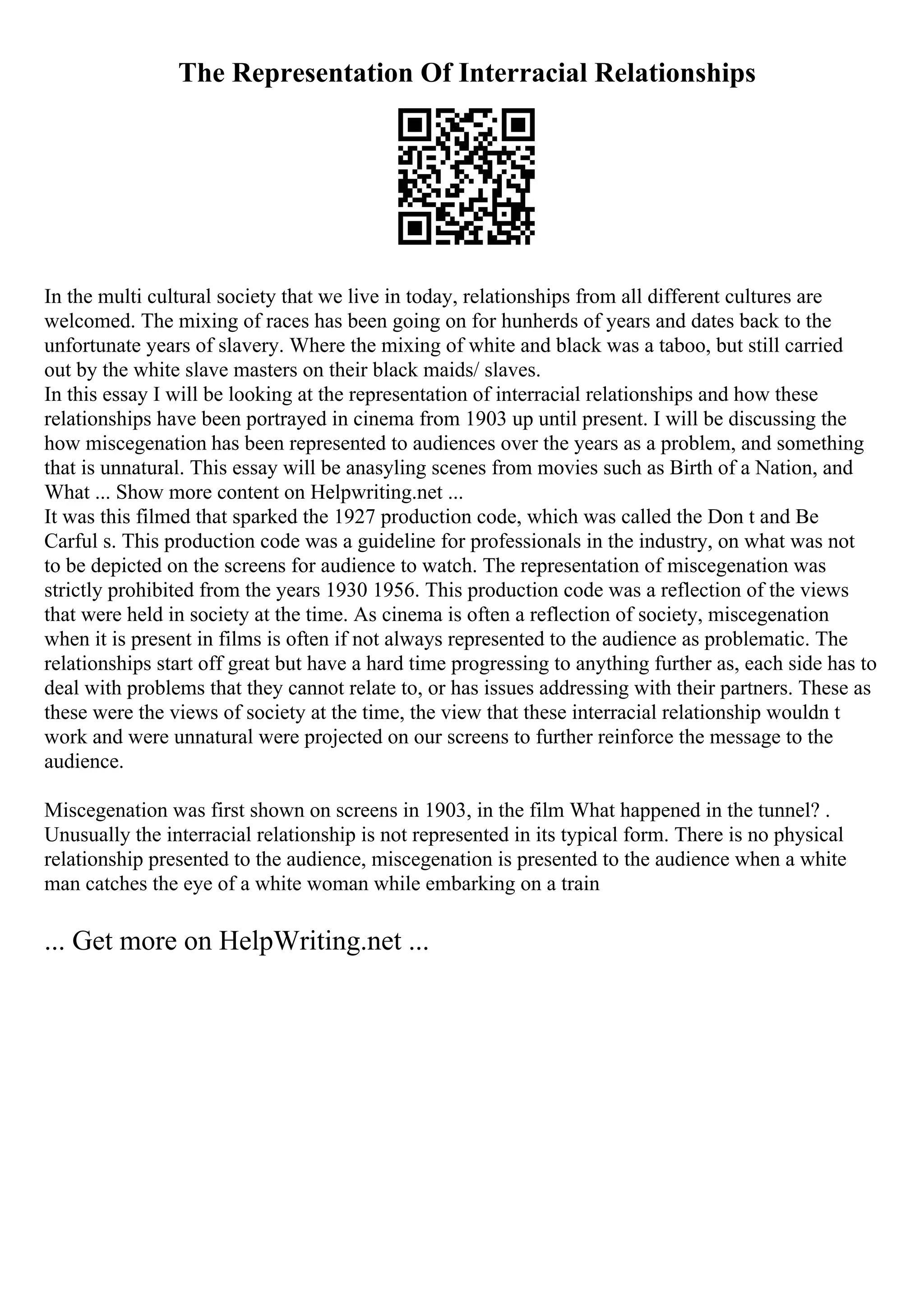 The Representation Of Interracial Relationships
In the multi cultural society that we live in today, relationships from all different cultures are
welcomed. The mixing of races has been going on for hunherds of years and dates back to the
unfortunate years of slavery. Where the mixing of white and black was a taboo, but still carried
out by the white slave masters on their black maids/ slaves.
In this essay I will be looking at the representation of interracial relationships and how these
relationships have been portrayed in cinema from 1903 up until present. I will be discussing the
how miscegenation has been represented to audiences over the years as a problem, and something
that is unnatural. This essay will be anasyling scenes from movies such as Birth of a Nation, and
What ... Show more content on Helpwriting.net ...
It was this filmed that sparked the 1927 production code, which was called the Don t and Be
Carful s. This production code was a guideline for professionals in the industry, on what was not
to be depicted on the screens for audience to watch. The representation of miscegenation was
strictly prohibited from the years 1930 1956. This production code was a reflection of the views
that were held in society at the time. As cinema is often a reflection of society, miscegenation
when it is present in films is often if not always represented to the audience as problematic. The
relationships start off great but have a hard time progressing to anything further as, each side has to
deal with problems that they cannot relate to, or has issues addressing with their partners. These as
these were the views of society at the time, the view that these interracial relationship wouldn t
work and were unnatural were projected on our screens to further reinforce the message to the
audience.
Miscegenation was first shown on screens in 1903, in the film What happened in the tunnel? .
Unusually the interracial relationship is not represented in its typical form. There is no physical
relationship presented to the audience, miscegenation is presented to the audience when a white
man catches the eye of a white woman while embarking on a train
... Get more on HelpWriting.net ...
 