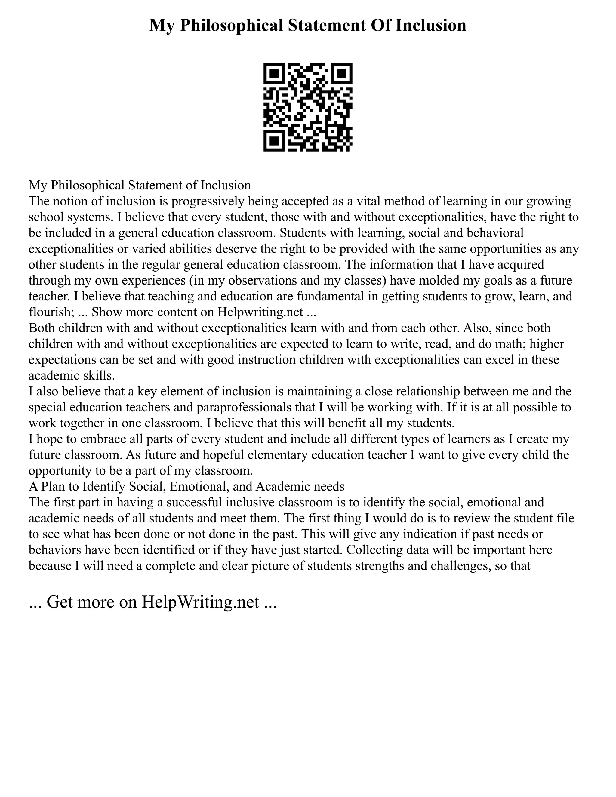 My Philosophical Statement Of Inclusion
My Philosophical Statement of Inclusion
The notion of inclusion is progressively being accepted as a vital method of learning in our growing
school systems. I believe that every student, those with and without exceptionalities, have the right to
be included in a general education classroom. Students with learning, social and behavioral
exceptionalities or varied abilities deserve the right to be provided with the same opportunities as any
other students in the regular general education classroom. The information that I have acquired
through my own experiences (in my observations and my classes) have molded my goals as a future
teacher. I believe that teaching and education are fundamental in getting students to grow, learn, and
flourish; ... Show more content on Helpwriting.net ...
Both children with and without exceptionalities learn with and from each other. Also, since both
children with and without exceptionalities are expected to learn to write, read, and do math; higher
expectations can be set and with good instruction children with exceptionalities can excel in these
academic skills.
I also believe that a key element of inclusion is maintaining a close relationship between me and the
special education teachers and paraprofessionals that I will be working with. If it is at all possible to
work together in one classroom, I believe that this will benefit all my students.
I hope to embrace all parts of every student and include all different types of learners as I create my
future classroom. As future and hopeful elementary education teacher I want to give every child the
opportunity to be a part of my classroom.
A Plan to Identify Social, Emotional, and Academic needs
The first part in having a successful inclusive classroom is to identify the social, emotional and
academic needs of all students and meet them. The first thing I would do is to review the student file
to see what has been done or not done in the past. This will give any indication if past needs or
behaviors have been identified or if they have just started. Collecting data will be important here
because I will need a complete and clear picture of students strengths and challenges, so that
... Get more on HelpWriting.net ...
 