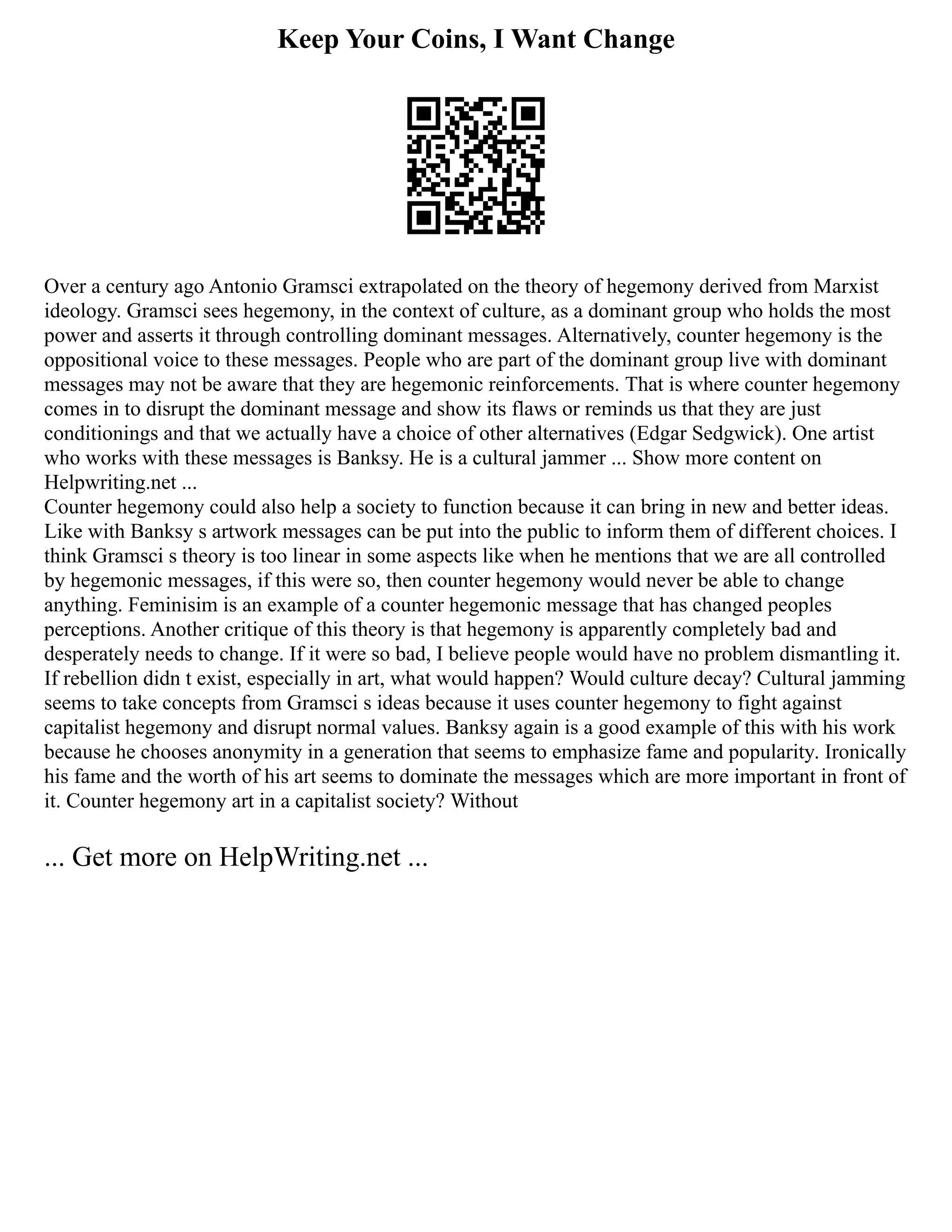 Keep Your Coins, I Want Change
Over a century ago Antonio Gramsci extrapolated on the theory of hegemony derived from Marxist
ideology. Gramsci sees hegemony, in the context of culture, as a dominant group who holds the most
power and asserts it through controlling dominant messages. Alternatively, counter hegemony is the
oppositional voice to these messages. People who are part of the dominant group live with dominant
messages may not be aware that they are hegemonic reinforcements. That is where counter hegemony
comes in to disrupt the dominant message and show its flaws or reminds us that they are just
conditionings and that we actually have a choice of other alternatives (Edgar Sedgwick). One artist
who works with these messages is Banksy. He is a cultural jammer ... Show more content on
Helpwriting.net ...
Counter hegemony could also help a society to function because it can bring in new and better ideas.
Like with Banksy s artwork messages can be put into the public to inform them of different choices. I
think Gramsci s theory is too linear in some aspects like when he mentions that we are all controlled
by hegemonic messages, if this were so, then counter hegemony would never be able to change
anything. Feminisim is an example of a counter hegemonic message that has changed peoples
perceptions. Another critique of this theory is that hegemony is apparently completely bad and
desperately needs to change. If it were so bad, I believe people would have no problem dismantling it.
If rebellion didn t exist, especially in art, what would happen? Would culture decay? Cultural jamming
seems to take concepts from Gramsci s ideas because it uses counter hegemony to fight against
capitalist hegemony and disrupt normal values. Banksy again is a good example of this with his work
because he chooses anonymity in a generation that seems to emphasize fame and popularity. Ironically
his fame and the worth of his art seems to dominate the messages which are more important in front of
it. Counter hegemony art in a capitalist society? Without
... Get more on HelpWriting.net ...
 