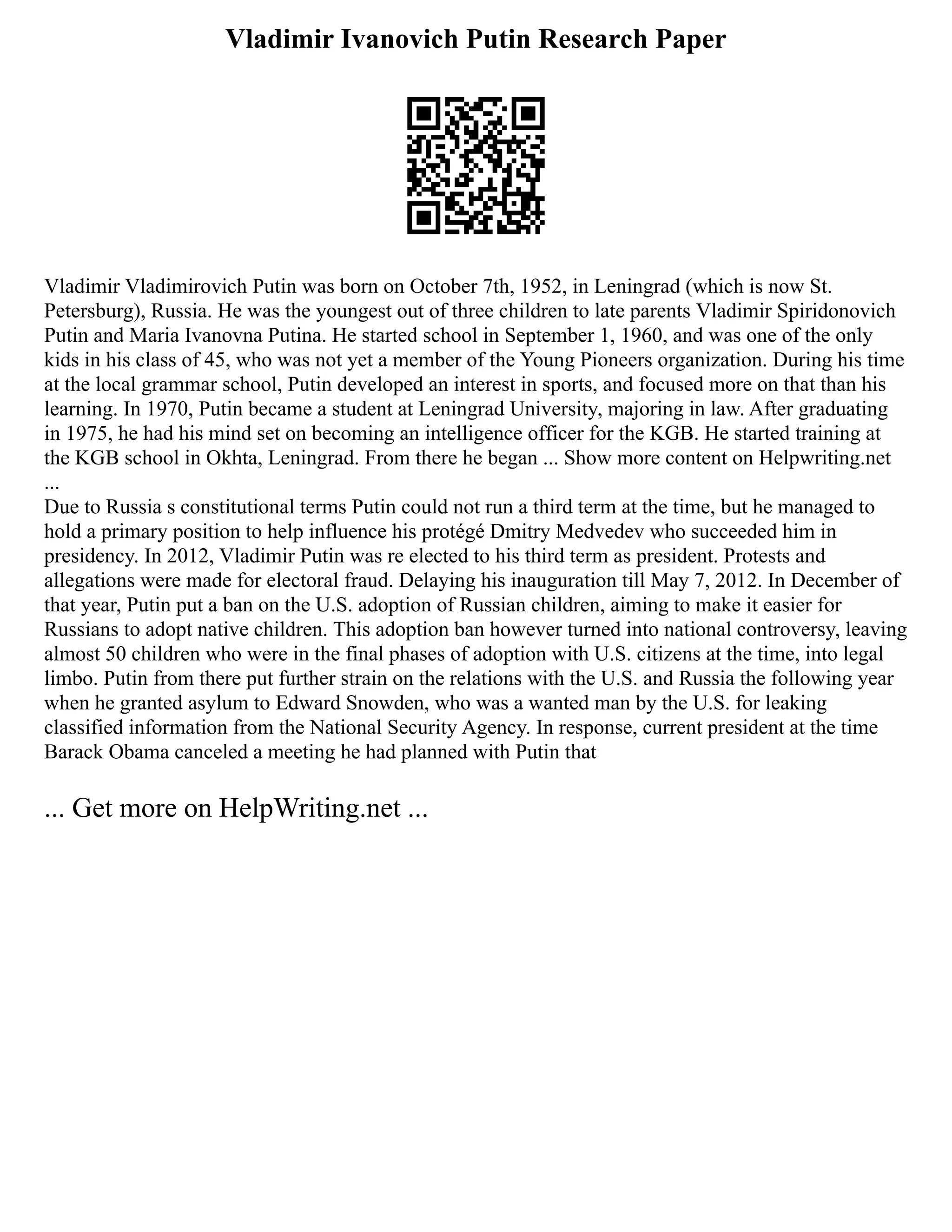Vladimir Ivanovich Putin Research Paper
Vladimir Vladimirovich Putin was born on October 7th, 1952, in Leningrad (which is now St.
Petersburg), Russia. He was the youngest out of three children to late parents Vladimir Spiridonovich
Putin and Maria Ivanovna Putina. He started school in September 1, 1960, and was one of the only
kids in his class of 45, who was not yet a member of the Young Pioneers organization. During his time
at the local grammar school, Putin developed an interest in sports, and focused more on that than his
learning. In 1970, Putin became a student at Leningrad University, majoring in law. After graduating
in 1975, he had his mind set on becoming an intelligence officer for the KGB. He started training at
the KGB school in Okhta, Leningrad. From there he began ... Show more content on Helpwriting.net
...
Due to Russia s constitutional terms Putin could not run a third term at the time, but he managed to
hold a primary position to help influence his protégé Dmitry Medvedev who succeeded him in
presidency. In 2012, Vladimir Putin was re elected to his third term as president. Protests and
allegations were made for electoral fraud. Delaying his inauguration till May 7, 2012. In December of
that year, Putin put a ban on the U.S. adoption of Russian children, aiming to make it easier for
Russians to adopt native children. This adoption ban however turned into national controversy, leaving
almost 50 children who were in the final phases of adoption with U.S. citizens at the time, into legal
limbo. Putin from there put further strain on the relations with the U.S. and Russia the following year
when he granted asylum to Edward Snowden, who was a wanted man by the U.S. for leaking
classified information from the National Security Agency. In response, current president at the time
Barack Obama canceled a meeting he had planned with Putin that
... Get more on HelpWriting.net ...
 