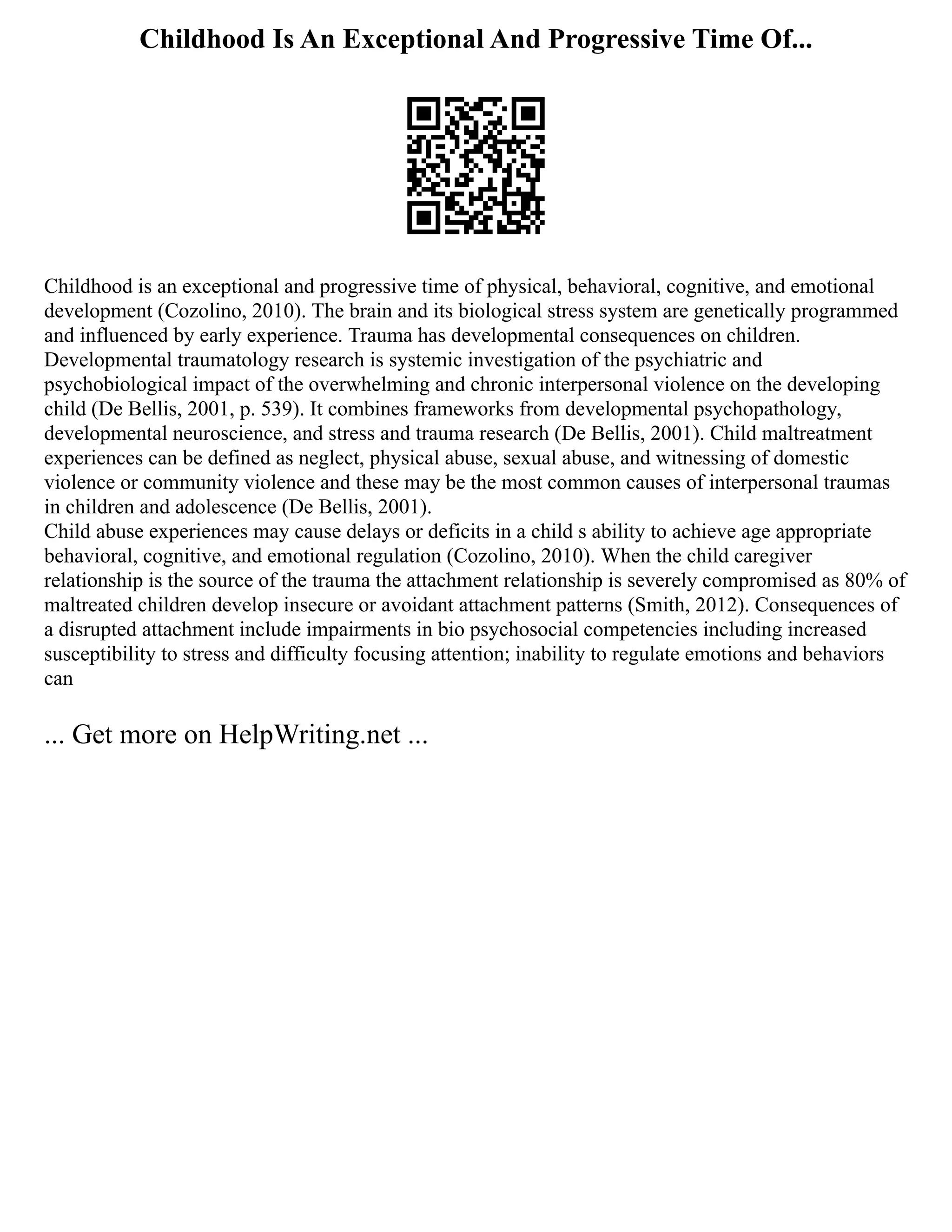 Childhood Is An Exceptional And Progressive Time Of...
Childhood is an exceptional and progressive time of physical, behavioral, cognitive, and emotional
development (Cozolino, 2010). The brain and its biological stress system are genetically programmed
and influenced by early experience. Trauma has developmental consequences on children.
Developmental traumatology research is systemic investigation of the psychiatric and
psychobiological impact of the overwhelming and chronic interpersonal violence on the developing
child (De Bellis, 2001, p. 539). It combines frameworks from developmental psychopathology,
developmental neuroscience, and stress and trauma research (De Bellis, 2001). Child maltreatment
experiences can be defined as neglect, physical abuse, sexual abuse, and witnessing of domestic
violence or community violence and these may be the most common causes of interpersonal traumas
in children and adolescence (De Bellis, 2001).
Child abuse experiences may cause delays or deficits in a child s ability to achieve age appropriate
behavioral, cognitive, and emotional regulation (Cozolino, 2010). When the child caregiver
relationship is the source of the trauma the attachment relationship is severely compromised as 80% of
maltreated children develop insecure or avoidant attachment patterns (Smith, 2012). Consequences of
a disrupted attachment include impairments in bio psychosocial competencies including increased
susceptibility to stress and difficulty focusing attention; inability to regulate emotions and behaviors
can
... Get more on HelpWriting.net ...
 