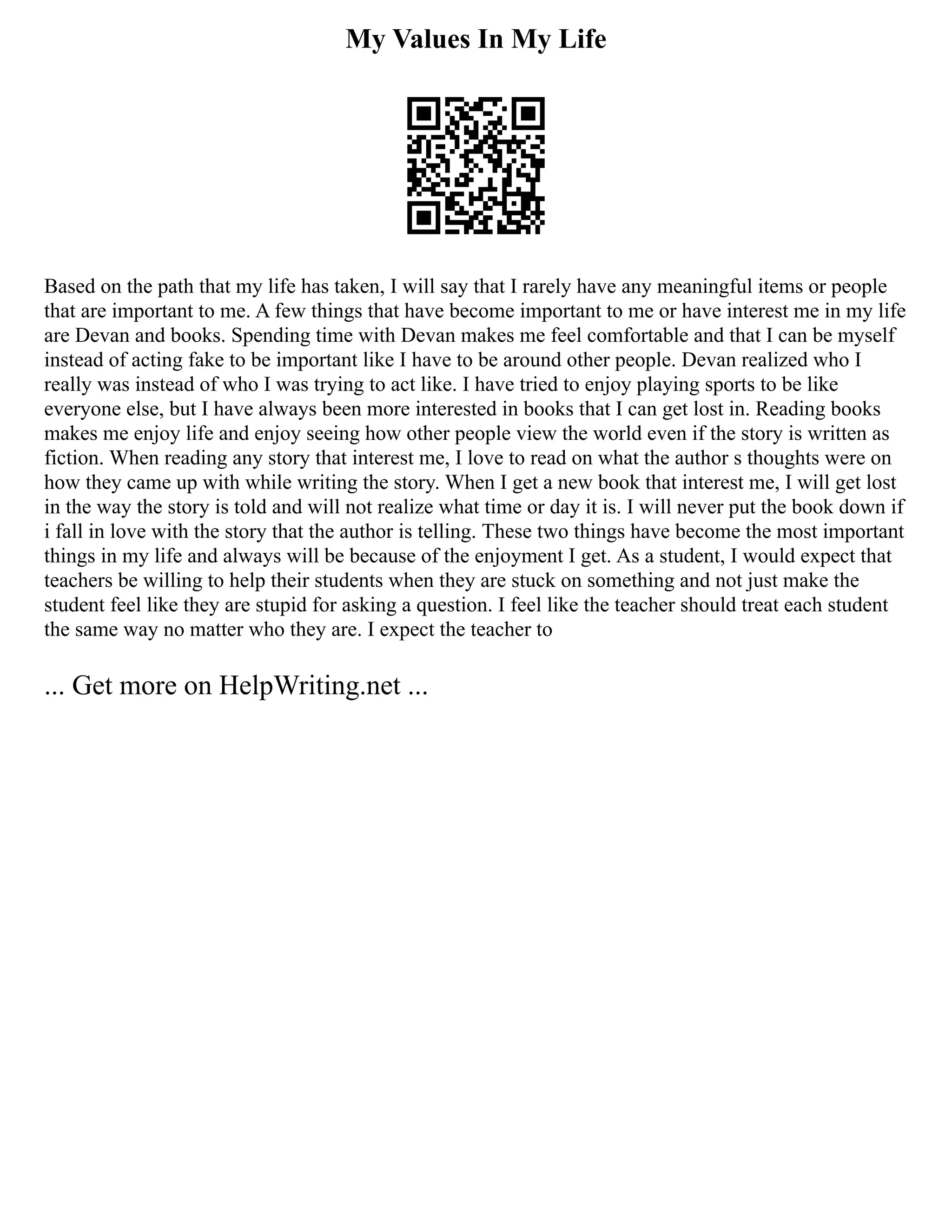 My Values In My Life
Based on the path that my life has taken, I will say that I rarely have any meaningful items or people
that are important to me. A few things that have become important to me or have interest me in my life
are Devan and books. Spending time with Devan makes me feel comfortable and that I can be myself
instead of acting fake to be important like I have to be around other people. Devan realized who I
really was instead of who I was trying to act like. I have tried to enjoy playing sports to be like
everyone else, but I have always been more interested in books that I can get lost in. Reading books
makes me enjoy life and enjoy seeing how other people view the world even if the story is written as
fiction. When reading any story that interest me, I love to read on what the author s thoughts were on
how they came up with while writing the story. When I get a new book that interest me, I will get lost
in the way the story is told and will not realize what time or day it is. I will never put the book down if
i fall in love with the story that the author is telling. These two things have become the most important
things in my life and always will be because of the enjoyment I get. As a student, I would expect that
teachers be willing to help their students when they are stuck on something and not just make the
student feel like they are stupid for asking a question. I feel like the teacher should treat each student
the same way no matter who they are. I expect the teacher to
... Get more on HelpWriting.net ...
 