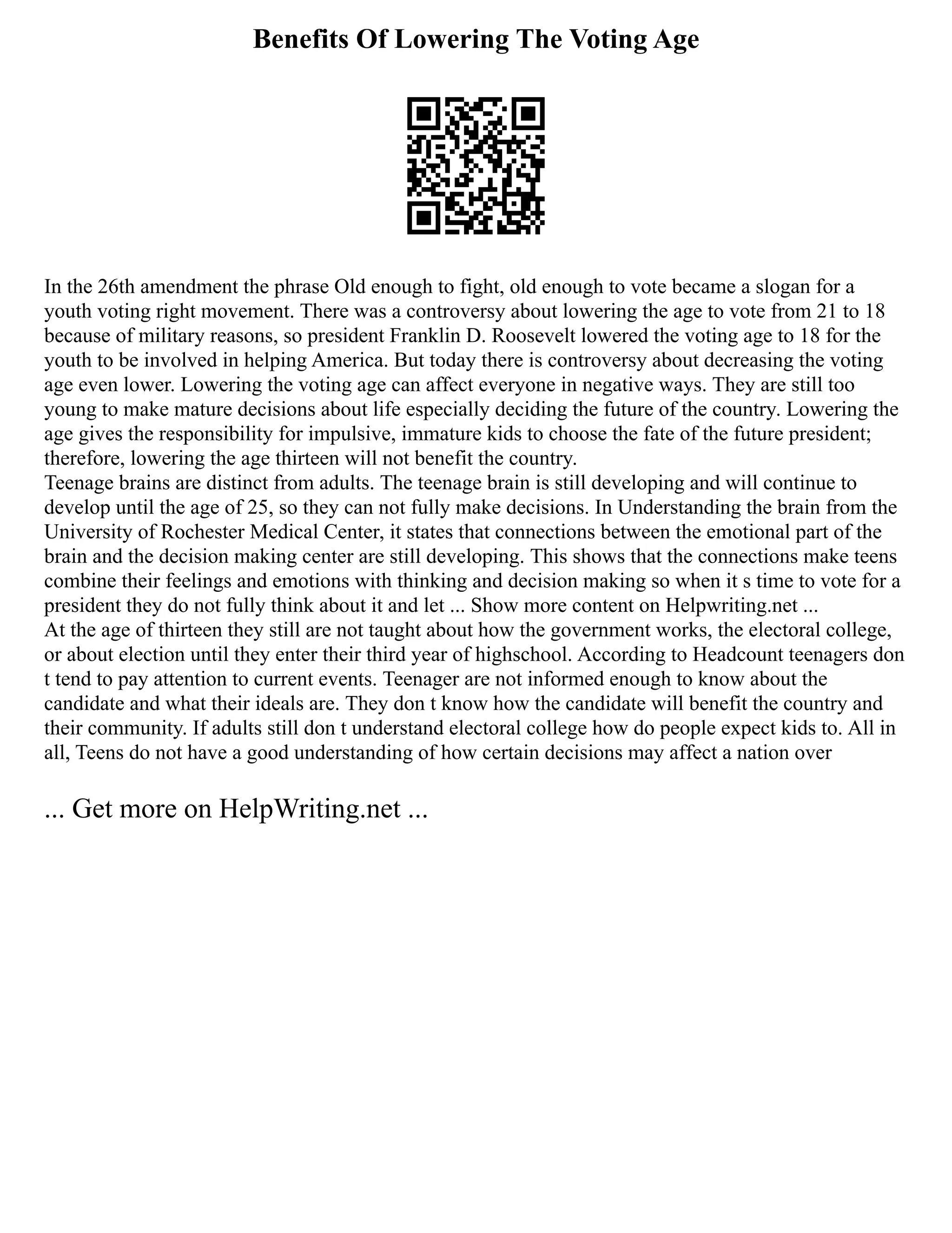 Benefits Of Lowering The Voting Age
In the 26th amendment the phrase Old enough to fight, old enough to vote became a slogan for a
youth voting right movement. There was a controversy about lowering the age to vote from 21 to 18
because of military reasons, so president Franklin D. Roosevelt lowered the voting age to 18 for the
youth to be involved in helping America. But today there is controversy about decreasing the voting
age even lower. Lowering the voting age can affect everyone in negative ways. They are still too
young to make mature decisions about life especially deciding the future of the country. Lowering the
age gives the responsibility for impulsive, immature kids to choose the fate of the future president;
therefore, lowering the age thirteen will not benefit the country.
Teenage brains are distinct from adults. The teenage brain is still developing and will continue to
develop until the age of 25, so they can not fully make decisions. In Understanding the brain from the
University of Rochester Medical Center, it states that connections between the emotional part of the
brain and the decision making center are still developing. This shows that the connections make teens
combine their feelings and emotions with thinking and decision making so when it s time to vote for a
president they do not fully think about it and let ... Show more content on Helpwriting.net ...
At the age of thirteen they still are not taught about how the government works, the electoral college,
or about election until they enter their third year of highschool. According to Headcount teenagers don
t tend to pay attention to current events. Teenager are not informed enough to know about the
candidate and what their ideals are. They don t know how the candidate will benefit the country and
their community. If adults still don t understand electoral college how do people expect kids to. All in
all, Teens do not have a good understanding of how certain decisions may affect a nation over
... Get more on HelpWriting.net ...
 