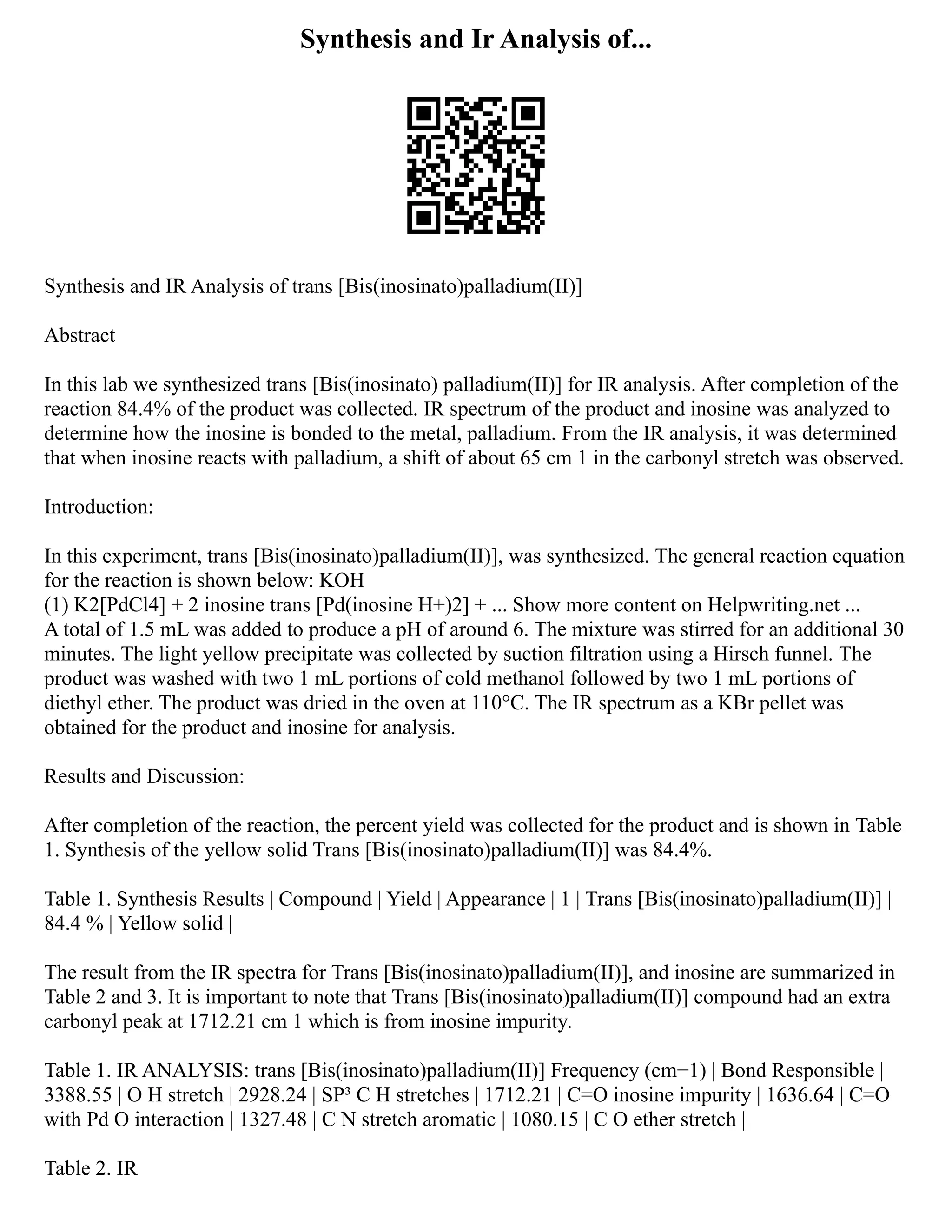 Synthesis and Ir Analysis of...
Synthesis and IR Analysis of trans [Bis(inosinato)palladium(II)]
Abstract
In this lab we synthesized trans [Bis(inosinato) palladium(II)] for IR analysis. After completion of the
reaction 84.4% of the product was collected. IR spectrum of the product and inosine was analyzed to
determine how the inosine is bonded to the metal, palladium. From the IR analysis, it was determined
that when inosine reacts with palladium, a shift of about 65 cm 1 in the carbonyl stretch was observed.
Introduction:
In this experiment, trans [Bis(inosinato)palladium(II)], was synthesized. The general reaction equation
for the reaction is shown below: KOH
(1) K2[PdCl4] + 2 inosine trans [Pd(inosine H+)2] + ... Show more content on Helpwriting.net ...
A total of 1.5 mL was added to produce a pH of around 6. The mixture was stirred for an additional 30
minutes. The light yellow precipitate was collected by suction filtration using a Hirsch funnel. The
product was washed with two 1 mL portions of cold methanol followed by two 1 mL portions of
diethyl ether. The product was dried in the oven at 110°C. The IR spectrum as a KBr pellet was
obtained for the product and inosine for analysis.
Results and Discussion:
After completion of the reaction, the percent yield was collected for the product and is shown in Table
1. Synthesis of the yellow solid Trans [Bis(inosinato)palladium(II)] was 84.4%.
Table 1. Synthesis Results | Compound | Yield | Appearance | 1 | Trans [Bis(inosinato)palladium(II)] |
84.4 % | Yellow solid |
The result from the IR spectra for Trans [Bis(inosinato)palladium(II)], and inosine are summarized in
Table 2 and 3. It is important to note that Trans [Bis(inosinato)palladium(II)] compound had an extra
carbonyl peak at 1712.21 cm 1 which is from inosine impurity.
Table 1. IR ANALYSIS: trans [Bis(inosinato)palladium(II)] Frequency (cm−1) | Bond Responsible |
3388.55 | O H stretch | 2928.24 | SP³ C H stretches | 1712.21 | C=O inosine impurity | 1636.64 | C=O
with Pd O interaction | 1327.48 | C N stretch aromatic | 1080.15 | C O ether stretch |
Table 2. IR
 