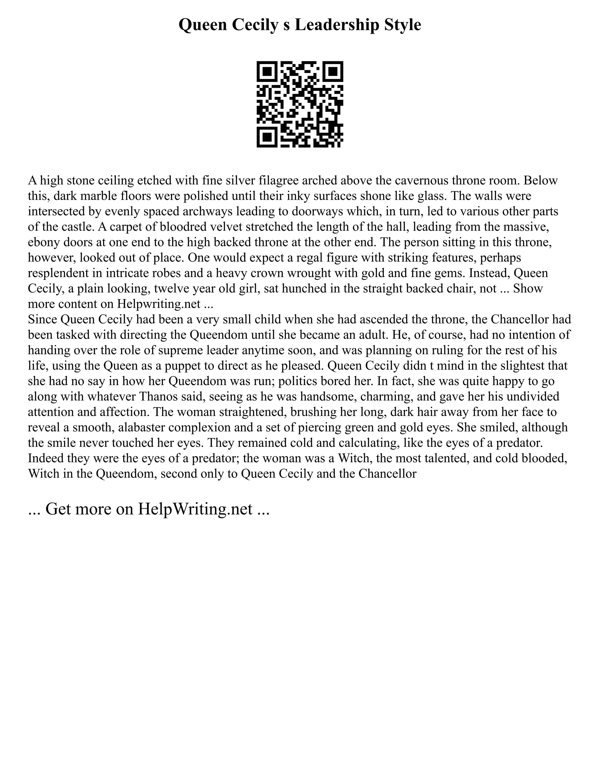 Queen Cecily s Leadership Style
A high stone ceiling etched with fine silver filagree arched above the cavernous throne room. Below
this, dark marble floors were polished until their inky surfaces shone like glass. The walls were
intersected by evenly spaced archways leading to doorways which, in turn, led to various other parts
of the castle. A carpet of bloodred velvet stretched the length of the hall, leading from the massive,
ebony doors at one end to the high backed throne at the other end. The person sitting in this throne,
however, looked out of place. One would expect a regal figure with striking features, perhaps
resplendent in intricate robes and a heavy crown wrought with gold and fine gems. Instead, Queen
Cecily, a plain looking, twelve year old girl, sat hunched in the straight backed chair, not ... Show
more content on Helpwriting.net ...
Since Queen Cecily had been a very small child when she had ascended the throne, the Chancellor had
been tasked with directing the Queendom until she became an adult. He, of course, had no intention of
handing over the role of supreme leader anytime soon, and was planning on ruling for the rest of his
life, using the Queen as a puppet to direct as he pleased. Queen Cecily didn t mind in the slightest that
she had no say in how her Queendom was run; politics bored her. In fact, she was quite happy to go
along with whatever Thanos said, seeing as he was handsome, charming, and gave her his undivided
attention and affection. The woman straightened, brushing her long, dark hair away from her face to
reveal a smooth, alabaster complexion and a set of piercing green and gold eyes. She smiled, although
the smile never touched her eyes. They remained cold and calculating, like the eyes of a predator.
Indeed they were the eyes of a predator; the woman was a Witch, the most talented, and cold blooded,
Witch in the Queendom, second only to Queen Cecily and the Chancellor
... Get more on HelpWriting.net ...
 