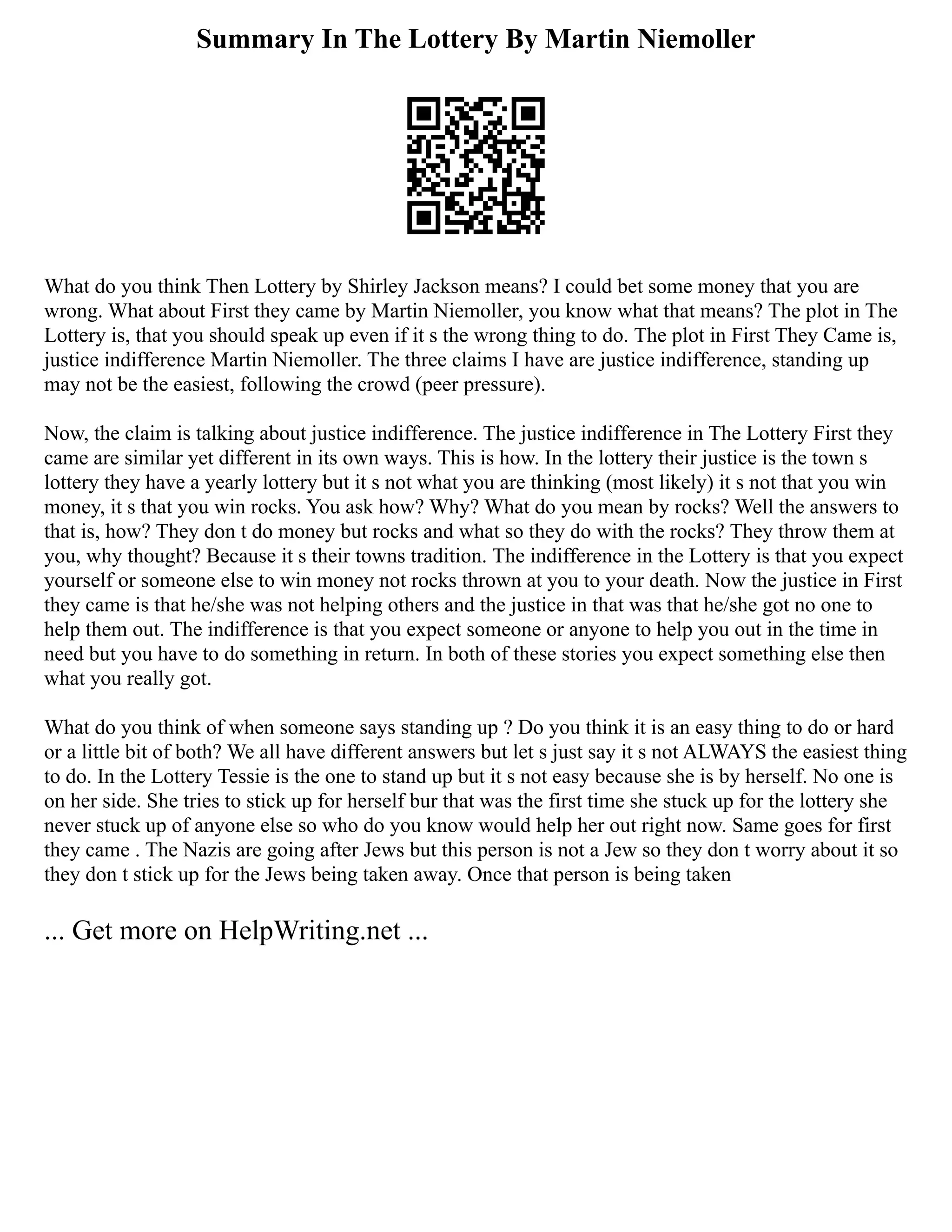 Summary In The Lottery By Martin Niemoller
What do you think Then Lottery by Shirley Jackson means? I could bet some money that you are
wrong. What about First they came by Martin Niemoller, you know what that means? The plot in The
Lottery is, that you should speak up even if it s the wrong thing to do. The plot in First They Came is,
justice indifference Martin Niemoller. The three claims I have are justice indifference, standing up
may not be the easiest, following the crowd (peer pressure).
Now, the claim is talking about justice indifference. The justice indifference in The Lottery First they
came are similar yet different in its own ways. This is how. In the lottery their justice is the town s
lottery they have a yearly lottery but it s not what you are thinking (most likely) it s not that you win
money, it s that you win rocks. You ask how? Why? What do you mean by rocks? Well the answers to
that is, how? They don t do money but rocks and what so they do with the rocks? They throw them at
you, why thought? Because it s their towns tradition. The indifference in the Lottery is that you expect
yourself or someone else to win money not rocks thrown at you to your death. Now the justice in First
they came is that he/she was not helping others and the justice in that was that he/she got no one to
help them out. The indifference is that you expect someone or anyone to help you out in the time in
need but you have to do something in return. In both of these stories you expect something else then
what you really got.
What do you think of when someone says standing up ? Do you think it is an easy thing to do or hard
or a little bit of both? We all have different answers but let s just say it s not ALWAYS the easiest thing
to do. In the Lottery Tessie is the one to stand up but it s not easy because she is by herself. No one is
on her side. She tries to stick up for herself bur that was the first time she stuck up for the lottery she
never stuck up of anyone else so who do you know would help her out right now. Same goes for first
they came . The Nazis are going after Jews but this person is not a Jew so they don t worry about it so
they don t stick up for the Jews being taken away. Once that person is being taken
... Get more on HelpWriting.net ...
 
