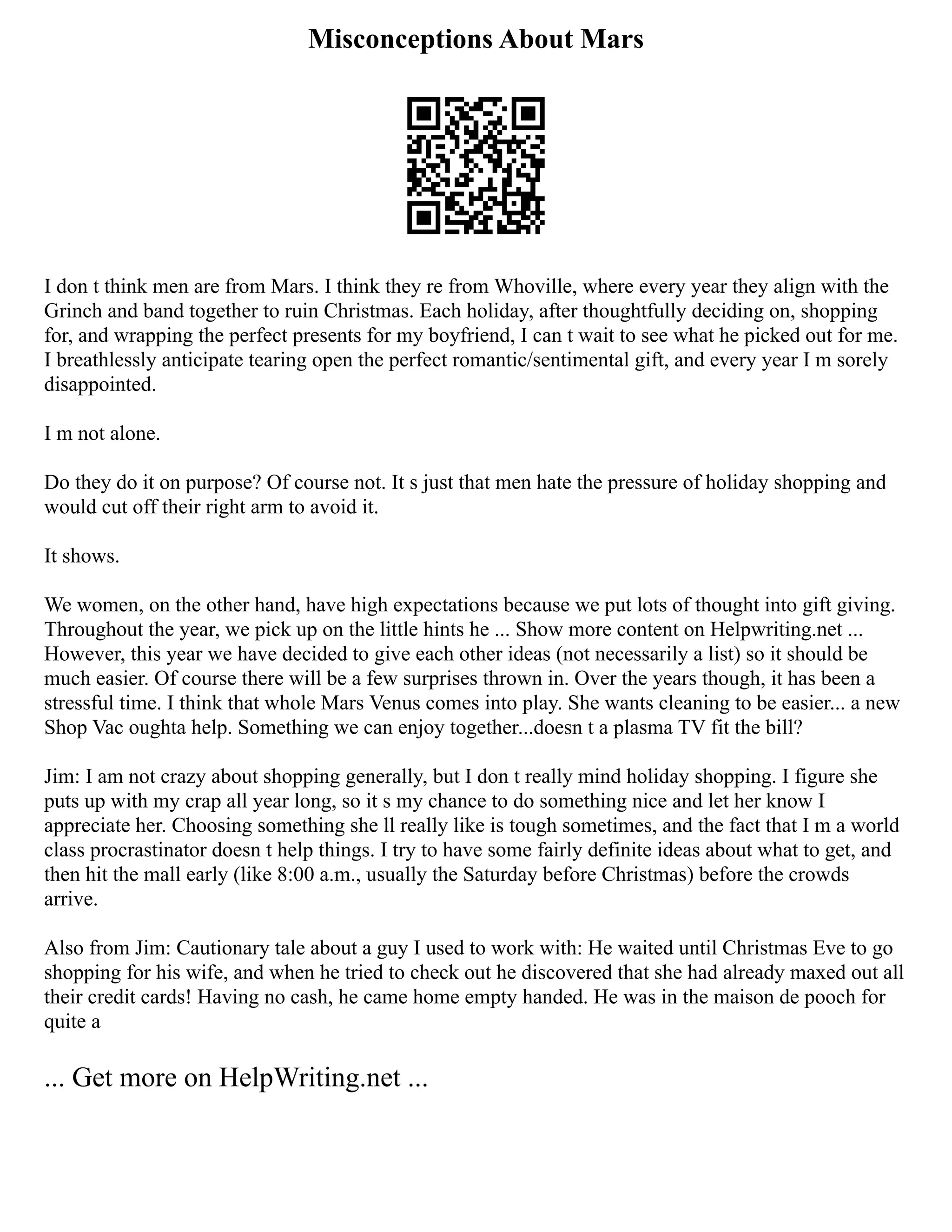 Misconceptions About Mars
I don t think men are from Mars. I think they re from Whoville, where every year they align with the
Grinch and band together to ruin Christmas. Each holiday, after thoughtfully deciding on, shopping
for, and wrapping the perfect presents for my boyfriend, I can t wait to see what he picked out for me.
I breathlessly anticipate tearing open the perfect romantic/sentimental gift, and every year I m sorely
disappointed.
I m not alone.
Do they do it on purpose? Of course not. It s just that men hate the pressure of holiday shopping and
would cut off their right arm to avoid it.
It shows.
We women, on the other hand, have high expectations because we put lots of thought into gift giving.
Throughout the year, we pick up on the little hints he ... Show more content on Helpwriting.net ...
However, this year we have decided to give each other ideas (not necessarily a list) so it should be
much easier. Of course there will be a few surprises thrown in. Over the years though, it has been a
stressful time. I think that whole Mars Venus comes into play. She wants cleaning to be easier... a new
Shop Vac oughta help. Something we can enjoy together...doesn t a plasma TV fit the bill?
Jim: I am not crazy about shopping generally, but I don t really mind holiday shopping. I figure she
puts up with my crap all year long, so it s my chance to do something nice and let her know I
appreciate her. Choosing something she ll really like is tough sometimes, and the fact that I m a world
class procrastinator doesn t help things. I try to have some fairly definite ideas about what to get, and
then hit the mall early (like 8:00 a.m., usually the Saturday before Christmas) before the crowds
arrive.
Also from Jim: Cautionary tale about a guy I used to work with: He waited until Christmas Eve to go
shopping for his wife, and when he tried to check out he discovered that she had already maxed out all
their credit cards! Having no cash, he came home empty handed. He was in the maison de pooch for
quite a
... Get more on HelpWriting.net ...
 