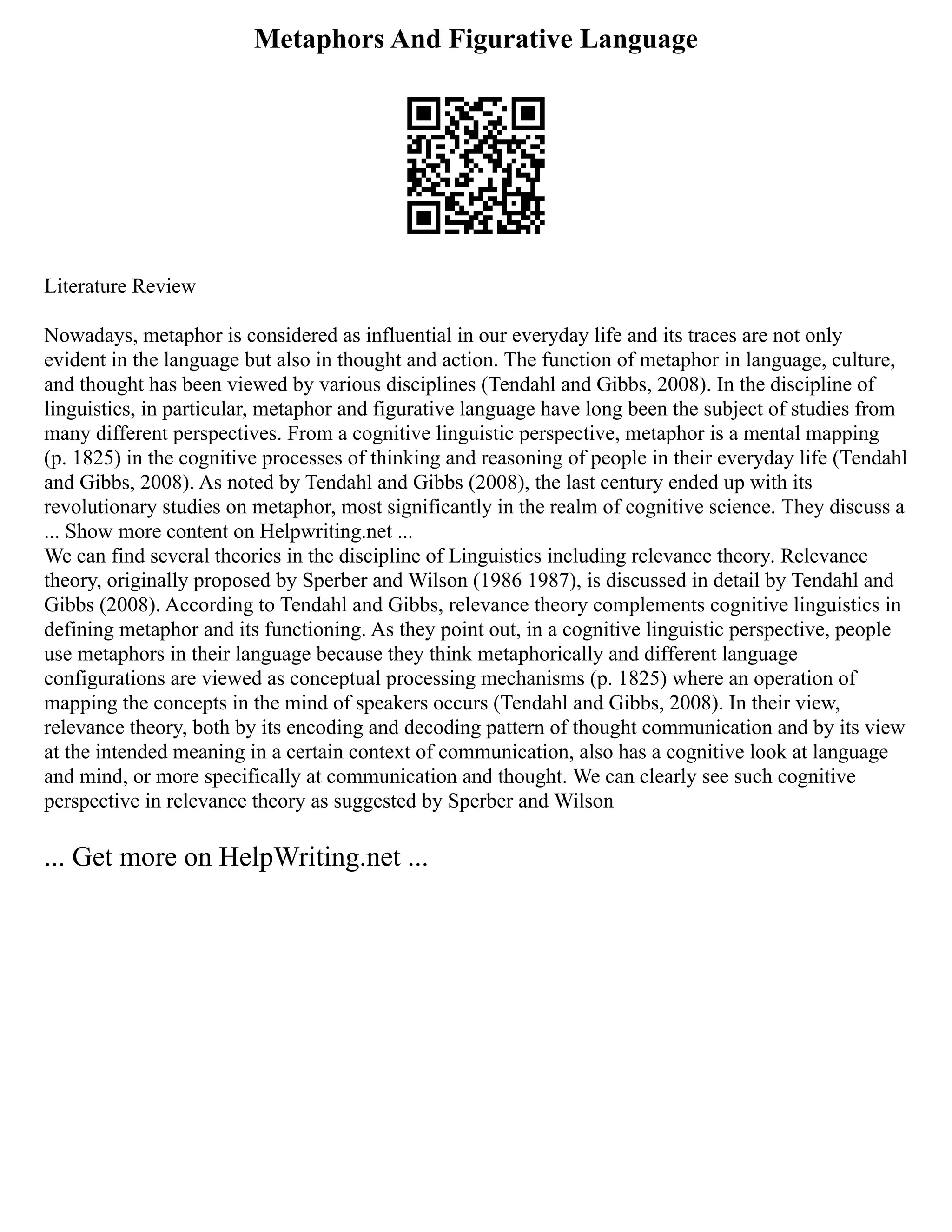 Metaphors And Figurative Language
Literature Review
Nowadays, metaphor is considered as influential in our everyday life and its traces are not only
evident in the language but also in thought and action. The function of metaphor in language, culture,
and thought has been viewed by various disciplines (Tendahl and Gibbs, 2008). In the discipline of
linguistics, in particular, metaphor and figurative language have long been the subject of studies from
many different perspectives. From a cognitive linguistic perspective, metaphor is a mental mapping
(p. 1825) in the cognitive processes of thinking and reasoning of people in their everyday life (Tendahl
and Gibbs, 2008). As noted by Tendahl and Gibbs (2008), the last century ended up with its
revolutionary studies on metaphor, most significantly in the realm of cognitive science. They discuss a
... Show more content on Helpwriting.net ...
We can find several theories in the discipline of Linguistics including relevance theory. Relevance
theory, originally proposed by Sperber and Wilson (1986 1987), is discussed in detail by Tendahl and
Gibbs (2008). According to Tendahl and Gibbs, relevance theory complements cognitive linguistics in
defining metaphor and its functioning. As they point out, in a cognitive linguistic perspective, people
use metaphors in their language because they think metaphorically and different language
configurations are viewed as conceptual processing mechanisms (p. 1825) where an operation of
mapping the concepts in the mind of speakers occurs (Tendahl and Gibbs, 2008). In their view,
relevance theory, both by its encoding and decoding pattern of thought communication and by its view
at the intended meaning in a certain context of communication, also has a cognitive look at language
and mind, or more specifically at communication and thought. We can clearly see such cognitive
perspective in relevance theory as suggested by Sperber and Wilson
... Get more on HelpWriting.net ...
 