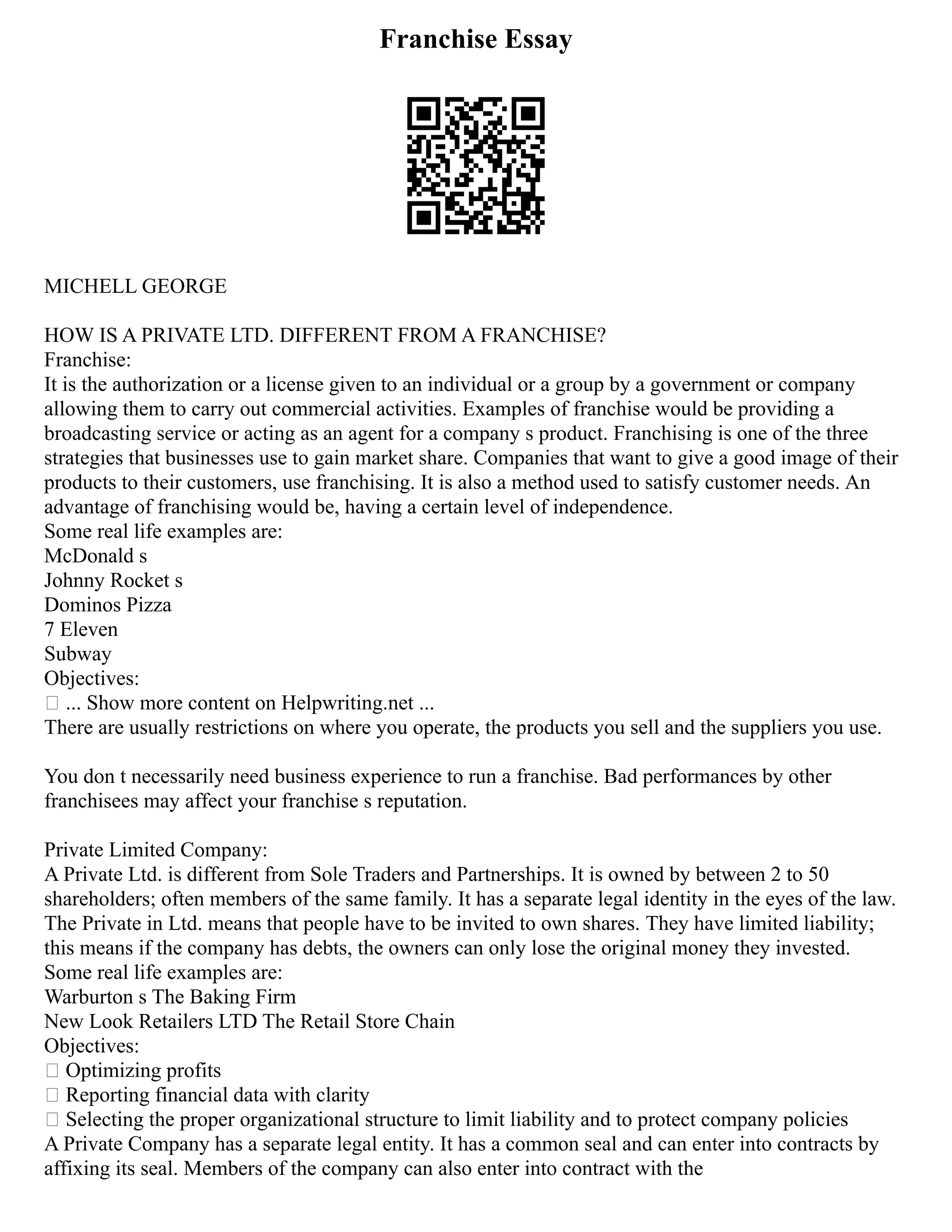 Franchise Essay
MICHELL GEORGE
HOW IS A PRIVATE LTD. DIFFERENT FROM A FRANCHISE?
Franchise:
It is the authorization or a license given to an individual or a group by a government or company
allowing them to carry out commercial activities. Examples of franchise would be providing a
broadcasting service or acting as an agent for a company s product. Franchising is one of the three
strategies that businesses use to gain market share. Companies that want to give a good image of their
products to their customers, use franchising. It is also a method used to satisfy customer needs. An
advantage of franchising would be, having a certain level of independence.
Some real life examples are:
McDonald s
Johnny Rocket s
Dominos Pizza
7 Eleven
Subway
Objectives:
 ... Show more content on Helpwriting.net ...
There are usually restrictions on where you operate, the products you sell and the suppliers you use.
You don t necessarily need business experience to run a franchise. Bad performances by other
franchisees may affect your franchise s reputation.
Private Limited Company:
A Private Ltd. is different from Sole Traders and Partnerships. It is owned by between 2 to 50
shareholders; often members of the same family. It has a separate legal identity in the eyes of the law.
The Private in Ltd. means that people have to be invited to own shares. They have limited liability;
this means if the company has debts, the owners can only lose the original money they invested.
Some real life examples are:
Warburton s The Baking Firm
New Look Retailers LTD The Retail Store Chain
Objectives:
 Optimizing profits
 Reporting financial data with clarity
 Selecting the proper organizational structure to limit liability and to protect company policies
A Private Company has a separate legal entity. It has a common seal and can enter into contracts by
affixing its seal. Members of the company can also enter into contract with the
 