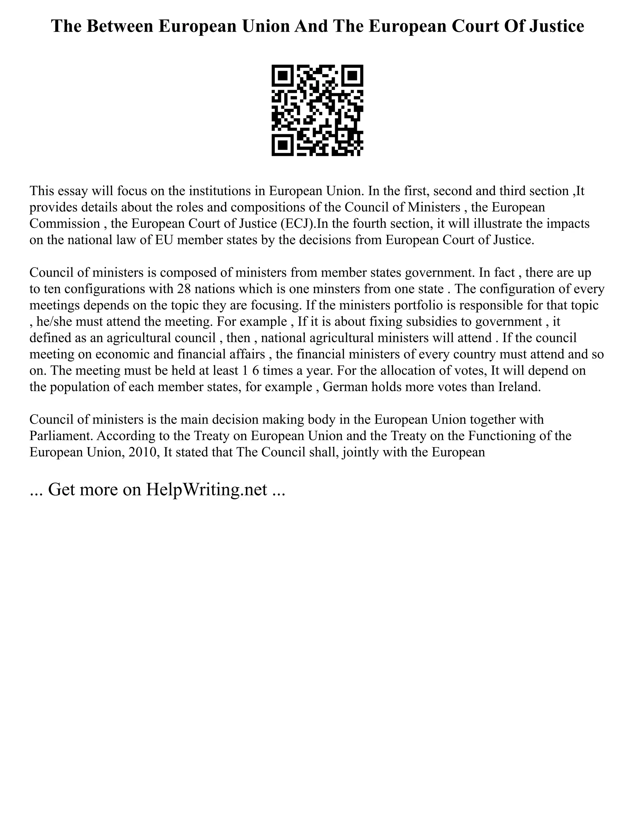 The Between European Union And The European Court Of Justice
This essay will focus on the institutions in European Union. In the first, second and third section ,It
provides details about the roles and compositions of the Council of Ministers , the European
Commission , the European Court of Justice (ECJ).In the fourth section, it will illustrate the impacts
on the national law of EU member states by the decisions from European Court of Justice.
Council of ministers is composed of ministers from member states government. In fact , there are up
to ten configurations with 28 nations which is one minsters from one state . The configuration of every
meetings depends on the topic they are focusing. If the ministers portfolio is responsible for that topic
, he/she must attend the meeting. For example , If it is about fixing subsidies to government , it
defined as an agricultural council , then , national agricultural ministers will attend . If the council
meeting on economic and financial affairs , the financial ministers of every country must attend and so
on. The meeting must be held at least 1 6 times a year. For the allocation of votes, It will depend on
the population of each member states, for example , German holds more votes than Ireland.
Council of ministers is the main decision making body in the European Union together with
Parliament. According to the Treaty on European Union and the Treaty on the Functioning of the
European Union, 2010, It stated that The Council shall, jointly with the European
... Get more on HelpWriting.net ...
 