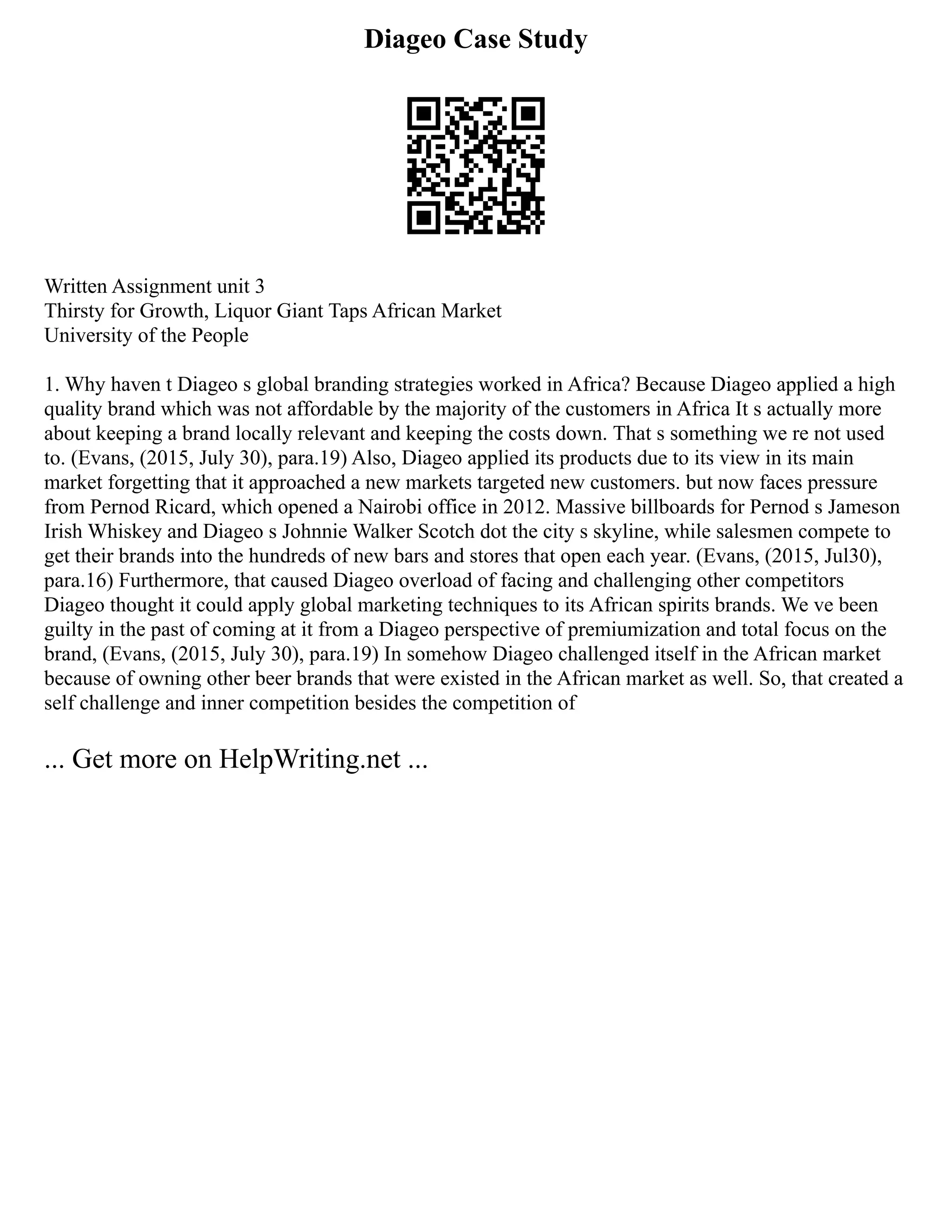 Diageo Case Study
Written Assignment unit 3
Thirsty for Growth, Liquor Giant Taps African Market
University of the People
1. Why haven t Diageo s global branding strategies worked in Africa? Because Diageo applied a high
quality brand which was not affordable by the majority of the customers in Africa It s actually more
about keeping a brand locally relevant and keeping the costs down. That s something we re not used
to. (Evans, (2015, July 30), para.19) Also, Diageo applied its products due to its view in its main
market forgetting that it approached a new markets targeted new customers. but now faces pressure
from Pernod Ricard, which opened a Nairobi office in 2012. Massive billboards for Pernod s Jameson
Irish Whiskey and Diageo s Johnnie Walker Scotch dot the city s skyline, while salesmen compete to
get their brands into the hundreds of new bars and stores that open each year. (Evans, (2015, Jul30),
para.16) Furthermore, that caused Diageo overload of facing and challenging other competitors
Diageo thought it could apply global marketing techniques to its African spirits brands. We ve been
guilty in the past of coming at it from a Diageo perspective of premiumization and total focus on the
brand, (Evans, (2015, July 30), para.19) In somehow Diageo challenged itself in the African market
because of owning other beer brands that were existed in the African market as well. So, that created a
self challenge and inner competition besides the competition of
... Get more on HelpWriting.net ...
 